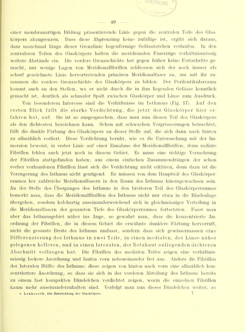 U uriHALhltG 49 einer membranartigen Bildung präsentierende Linie gegen die zentralen Teile des Glas- körpers abzugrenzen. Dass diese Abgrenzung keine zufällige ist, ergibt sich daraus, dass manchmal längs dieser Grenzlinie bogenförmige Gefässästchen verlaufen. In den zentraleren Teilen des Glaskörpers halten die meridionalen Faserzüge verhältnismässig weitere Abstände ein. Die vordere Grenzschichte hat gegen früher keine Fortschritte ge- macht, nur wenige Lagen von Meridionalfibrillen schliessen sich der noch immer als scharf gezeichnete Linie hervortretenden primären Meridionalfaser an, um mit ihr zu- sammen die vordere Grenzschichte des Glaskörpers zu bilden. Der Perilentikularraum kommt auch an den Stellen, wo er nicht durch die in ihm liegenden Gefässe kenntlich gemacht ist, deutlich als schmaler Spalt zwischen Glaskörper und Linse zum Ausdruck. Von besonderem Interesse sind die Verhältnisse im Isthmus (Fig. 17). Auf den ersten Blick fällt die starke Verdichtung, die jetzt der Glaskörper hier er- fahren hat, auf. Sie ist so ausgesprochen, dass man nun diesen Teil des Glaskörpers als den dichtesten bezeichnen kann. Schon mit schwachen Vergrösserungen betrachtet, fällt die dunkle Färbung des Glaskörpers an dieser Stelle auf, die sich dann nach hinten zu allmählich verliert. Diese Verdichtung beruht, wie es die Untersuchung mit der Im- mersion beweist, in erster Linie auf einer Zunahme der Meridionalfibrillen; denn radiäre Fibrillen fehlen auch jetzt noch in diesem Gebiet. Es muss eine richtige Vermehrung der Fibrillen stattgefunden haben; aus einem einfachen Zusammendrängen der schon vorher vorhandenen Fibrillen lässt sich die Verdichtung nicht erklären, denn dazu ist die Verengerung des Isthmus nicht genügend. Es müssen von dem Hauptteil des Glaskörper- raumes her zahlreiche Meridionalfasern in den Raum des Isthmus hineingewachsen sein. An der Stelle des Überganges des Isthmus in den breiteren Teil des Glaskörperraumes bemerkt man, dass die Meridionalfibrillen des Isthmus nicht nur etwa in die Rindenlage übergehen, sondern kelchartig auseinanderweichend sich in gleichmässiger Verteilung in die Meridionalfasern der gesamten Tiefe des Glaskörperraumes fortsetzten. Fasst man aber das Isthmusgebiet näher ins Auge, so gewahrt man, dass die konzentrierte An- ordnung der Fibrillen, die in diesem Gebiet die erwähnte dunklere Färbung hervorruft, nicht die gesamte Breite des Isthmus umfasst, sondern dass sich gewissermassen eine Differenzierung des Isthmus in zwei Teile, in einen medialen, der Linse näher gelegenen helleren, und in einen lateralen, der Netzhaut anliegenden dichteren Abschnitt vollzogen hat. Die Fibrillen des medialen Teiles zeigen eine verhältnis- mässig lockere Anordnung und laufen vorn nebeneinander frei aus. Anders die Fibrillen der lateralen Hälfte des Isthmus: diese zeigen von hinten nach vorn eine allmählich kon- zentriertere Anordnung, so dass sie sich in der vorderen Abteilung des Isthmus bereits zu einem fast kompakten Bündelchen verdichtet zeigen, worin die einzelnen Fibrillen kaum mehr auseinanderzuhalten sind. Verfolgt man mm dieses Bündelchen weiter, so