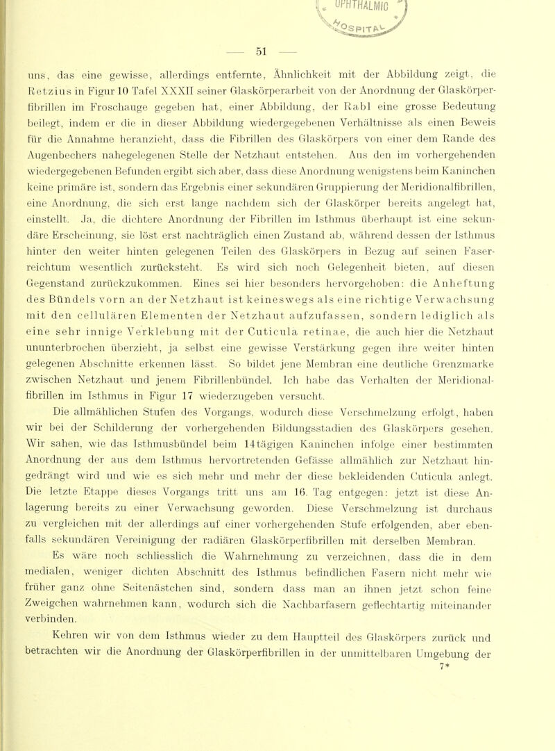 U Uf;HTHALMIG J 51 uns, das eine gewisse, allerdings entfernte, Ähnlichkeit mit der Abbildung zeigt, die Retzius in Figur 10 Tafel XXXII seiner Glaskörperarbeit von der Anordnung der Glaskörper- fibrillen im Froschauge gegeben hat, einer Abbildung, der Rabl eine grosse Bedeutung beilegt, indem er die in dieser Abbildung wiedergegebenen Verhältnisse als einen Beweis für die Annahme heranzieht, dass die Fibrillen des Glaskörpers von einer dem Rande des Augenbechers nahegelegenen Stelle der Netzhaut entstehen. Aus den im vorhergehenden wiedergegebenen Befunden ergibt sich aber, dass diese Anordnung wenigstens beim Kaninchen keine primäre ist, sondern das Ergebnis einer sekundären Gruppierung der Meridionalfibrillen, eine Anordnung, die sich erst lange nachdem sich der Glaskörper bereits angelegt hat, einstellt. Ja, die dichtere Anordnung der Fibrillen im Isthmus überhaupt ist eine sekun- däre Erscheinung, sie löst erst nachträglich einen Zustand ab, während dessen der Isthmus hinter den weiter hinten gelegenen Teilen des Glaskörpers in Bezug auf seinen Faser- reichtum wesentlich zurücksteht. Es wird sich noch Gelegenheit bieten, auf diesen Gegenstand zurückzukommen. Eines sei hier besonders hervorgehoben: die Anheftung des Bündels vorn an der Netzhaut ist keineswegs als eine richtige Verwachsung mit den cellulären Elementen der Netzhaut aufzufassen, sondern lediglich als eine sehr innige Verklebung mit der Cuticula retinae, die auch hier die Netzhaut ununterbrochen überzieht, ja selbst eine gewisse Verstärkung gegen ihre weiter hinten gelegenen Abschnitte erkennen lässt. So bildet jene Membran eine deutliche Grenzmarke zwischen Netzhaut und jenem Fibrillenbündel. Ich habe das Verhalten der Meridional- fibrillen im Isthmus in Figur 17 wiederzugeben versucht. Die allmählichen Stufen des Vorgangs, wodurch diese Verschmelzung erfolgt, haben wir bei der Schilderung der vorhergehenden Bildungsstadien des Glaskörpers gesehen. Wir sahen, wie das Isthmusbündel beim 14tägigen Kaninchen infolge einer bestimmten Anordnung der aus dem Isthmus hervortretenden Gefässe allmählich zur Netzhaut hin- gedrängt wird und wie es sich mehr und mehr der diese bekleidenden Cuticula anlegt. Die letzte Etappe, dieses Vorgangs tritt uns am 16. Tag entgegen: jetzt ist diese An- lagerung bereits zu einer Verwachsung geworden. Diese Verschmelzung ist durchaus zu vergleichen mit der allerdings auf einer vorhergehenden Stufe erfolgenden, aber eben- falls sekundären Vereinigung der radiären Glaskörperfibrillen mit derselben Membran. Es wäre noch schliesslich die Wahrnehmung zu verzeichnen, dass die in dem medialen, weniger dichten Abschnitt des Isthmus befindlichen Fasern nicht mehr wie früher ganz ohne Seitenästchen sind, sondern dass man an ihnen jetzt schon feine Zweigchen wahrnehmen kann, wodurch sich die Nachbarfasern geflechtartig miteinander verbinden. Kehren wir von dem Isthmus wieder zu dem Hauptteil des Glaskörpers zurück und betrachten wir die Anordnung der Glaskörperfibrillen in der unmittelbaren Umgebung der 7*