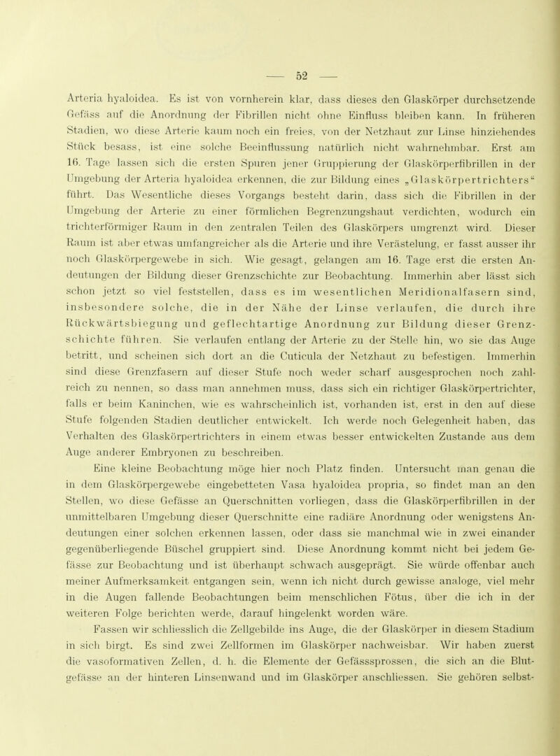 Arteria hyaloidea. Es ist von vornherein klar, dass dieses den Glaskörper durchsetzende Gefäss auf die Anordnung der Fibrillen nicht ohne Einfluss bleiben kann. In früheren Stadien, wo diese Arterie kaum noch ein freies, von der Netzhaut zur Linse hinziehendes Stück besass, ist eine solche Beeinflussung natürlich nicht wahrnehmbar. Erst am 16. Tage lassen sich die ersten Spuren jener Gruppierung der Glaskörperfibrillen in der Umgebung der Arteria hyaloidea erkennen, die zur Bildung eines „Glaskörpertrichters führt. Das Wesentliche dieses Vorgangs besteht darin, dass sich die Fibrillen in der Umgebung der Arterie zu einer förmlichen Begrenzungshaut verdichten, wodurch ein trichterförmiger Raum in den zentralen Teilen des Glaskörpers umgrenzt wird. Dieser Raum ist aber etwas umfangreicher als die Arterie und ihre Verästelung, er fasst ausser ihr noch Glaskörpergewebe in sich. Wie gesagt, gelangen am 16. Tage erst die ersten An- deutungen der Bildung dieser Grenzschichte zur Beobachtung. Immerhin aber lässt sich schon jetzt so viel feststellen, dass es im wesentlichen Meridionalfasern sind, insbesondere solche, die in der Nähe der Linse verlaufen, die durch ihre Rückwärtsbiegung und geflechtartige Anordnung zur Bildung dieser Grenz- schichte führen. Sie verlaufen entlang der Arterie zu der Stelle hin, wo sie das Auge betritt, und scheinen sich dort an die Cuticula der Netzhaut zu befestigen. Immerhin sind diese Grenzfasern auf dieser Stufe noch weder scharf ausgesprochen noch zahl- reich zu nennen, so dass man annehmen muss, dass sich ein richtiger Glaskörpertrichter, falls er beim Kaninchen, wie es wahrscheinlich ist, vorhanden ist, erst in den auf diese Stufe folgenden Stadien deutlicher entwickelt. Ich werde noch Gelegenheit haben, das Verhalten des Glaskörpertrichters in einem etwas besser entwickelten Zustande aus dem Auge anderer Embryonen zu beschreiben. Eine kleine Beobachtung möge hier noch Platz finden. Untersucht man genau die in dem Glaskörpergewebe eingebetteten Vasa hyaloidea propria, so findet man an den Stellen, wo diese Gefässe an Querschnitten vorliegen, dass die Glaskörperfibrillen in der unmittelbaren Umgebung dieser Querschnitte eine radiäre Anordnung oder wenigstens An- deutungen einer solchen erkennen lassen, oder dass sie manchmal wie in zwei einander gegenüberliegende Büschel gruppiert sind. Diese Anordnung kommt nicht bei jedem Ge- fässe zur Beobachtung und ist überhaupt schwach ausgeprägt. Sie würde offenbar auch meiner Aufmerksamkeit entgangen sein, wenn ich nicht durch gewisse analoge, viel mehr in die Augen fallende Beobachtungen beim menschlichen Fötus, über die ich in der weiteren Folge berichten werde, darauf hingelenkt worden wäre. Fassen wir schliesslich die Zellgebilde ins Auge, die der Glaskörper in diesem Stadium in sich birgt. Es sind zwei Zellformen im Glaskörper nachweisbar. Wir haben zuerst die vasoformativen Zellen, d. h. die Elemente der Gefässsprossen, die sich an die Blut- gefässe an der hinteren Linsenwand und im Glaskörper anschliessen. Sie gehören selbst-
