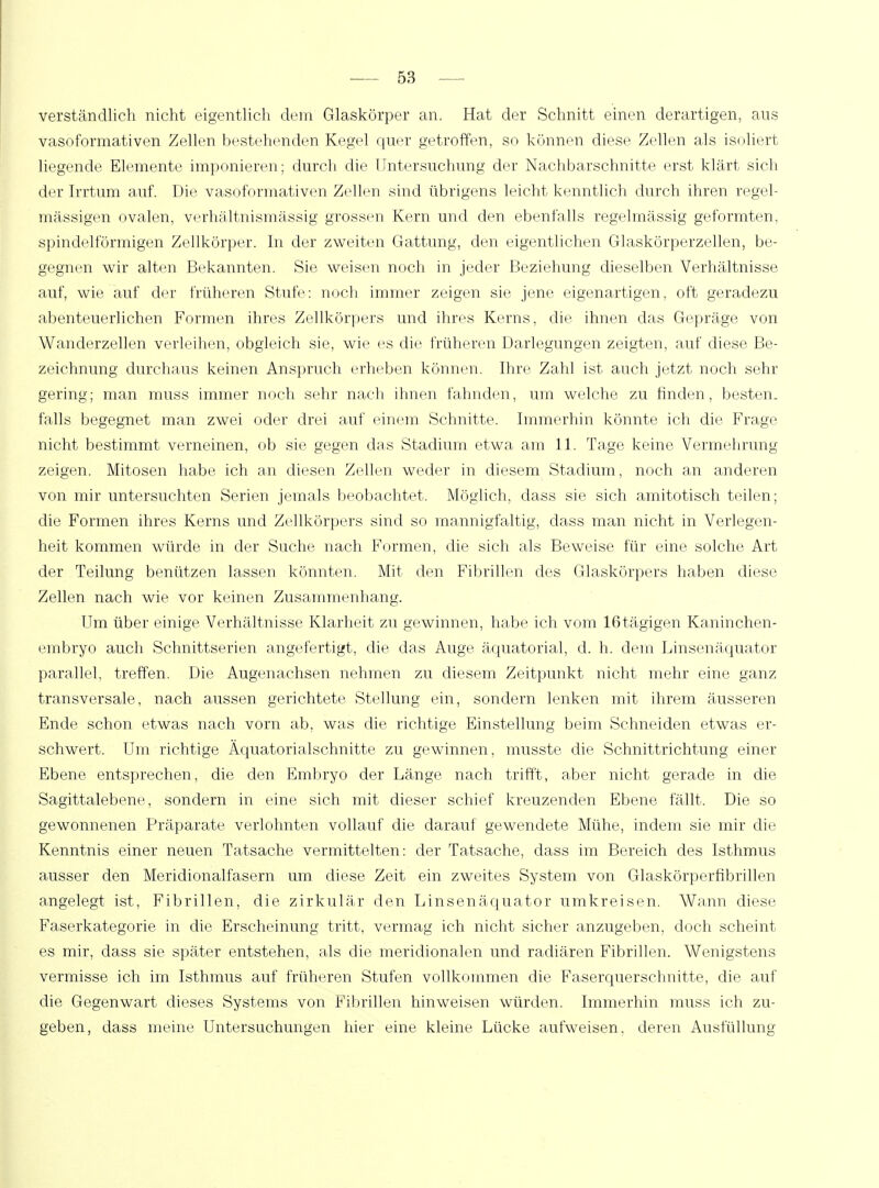 verständlich nicht eigentlich dein Glaskörper an. Hat der Schnitt einen derartigen, aus vasoformativen Zellen bestehenden Kegel quer getroffen, so können diese Zellen als isoliert liegende Elemente imponieren; durch die Untersuchung der Nachbarschnitte erst klärt sich der Irrtum auf. Die vasoformativen Zellen sind übrigens leicht kenntlich durch ihren regel- mässigen ovalen, verhältnismässig grossen Kern und den ebenfalls regelmässig geformten, spindelförmigen Zellkörper. In der zweiten Gattung, den eigentlichen Glaskörperzellen, be- gegnen wir alten Bekannten. Sie weisen noch in jeder Beziehung dieselben Verhältnisse auf, wie auf der früheren Stufe: noch immer zeigen sie jene eigenartigen, oft geradezu abenteuerlichen Formen ihres Zellkörpers und ihres Kerns, die ihnen das Gepräge von Wanderzellen verleihen, obgleich sie, wie es die früheren Darlegungen zeigten, auf diese Be- zeichnung durchaus keinen Anspruch erheben können. Ihre Zahl ist auch jetzt noch sehr gering; man muss immer noch sehr nach ihnen fahnden, um welche zu finden, besten, falls begegnet man zwei oder drei auf einem Schnitte. Immerhin könnte ich die Frage nicht bestimmt verneinen, ob sie gegen das Stadium etwa am 11. Tage keine Vermehrung zeigen. Mitosen habe ich an diesen Zellen weder in diesem Stadium, noch an anderen von mir untersuchten Serien jemals beobachtet. Möglich, dass sie sich amitotisch teilen; die Formen ihres Kerns und Zellkörpers sind so mannigfaltig, dass man nicht in Verlegen- heit kommen würde in der Suche nach Formen, die sich als Beweise für eine solche Art der Teilung benützen lassen könnten. Mit den Fibrillen des Glaskörpers haben diese Zellen nach wie vor keinen Zusammenhang. Um über einige Verhältnisse Klarheit zu gewinnen, habe ich vom 16tägigen Kaninchen- embryo auch Schnittserien angefertigt, die das Auge äquatorial, d. h. dein Linsenäquator parallel, treffen. Die Augenachsen nehmen zu diesem Zeitpunkt nicht mehr eine ganz transversale, nach aussen gerichtete Stellung ein, sondern lenken mit ihrem äusseren Ende schon etwas nach vorn ab, was die richtige Einstellung beim Schneiden etwas er- schwert. Um richtige Äquatorialschnitte zu gewinnen, musste die Schnittrichtimg einer Ebene entsprechen, die den Embryo der Länge nach trifft, aber nicht gerade in die Sagittalebene, sondern in eine sich mit dieser schief kreuzenden Ebene fällt. Die so gewonnenen Präparate verlohnten vollauf die darauf gewendete Mühe, indem sie mir die Kenntnis einer neuen Tatsache vermittelten: der Tatsache, dass im Bereich des Isthmus ausser den Meridionalfasern um diese Zeit ein zweites System von Glaskörperfibrillen angelegt ist, Fibrillen, die zirkulär den Linsenäquator umkreisen. Wann diese Faserkategorie in die Erscheinung tritt, vermag ich nicht sicher anzugeben, doch scheint es mir, dass sie später entstehen, als die meridionalen und radiären Fibrillen. Wenigstens vermisse ich im Isthmus auf früheren Stufen vollkommen die Faserquerschnitte, die auf die Gegenwart dieses Systems von Fibrillen hinweisen würden. Immerhin muss ich zu- geben, dass meine, Untersuchungen hier eine kleine Lücke aufweisen, deren Ausfüllung
