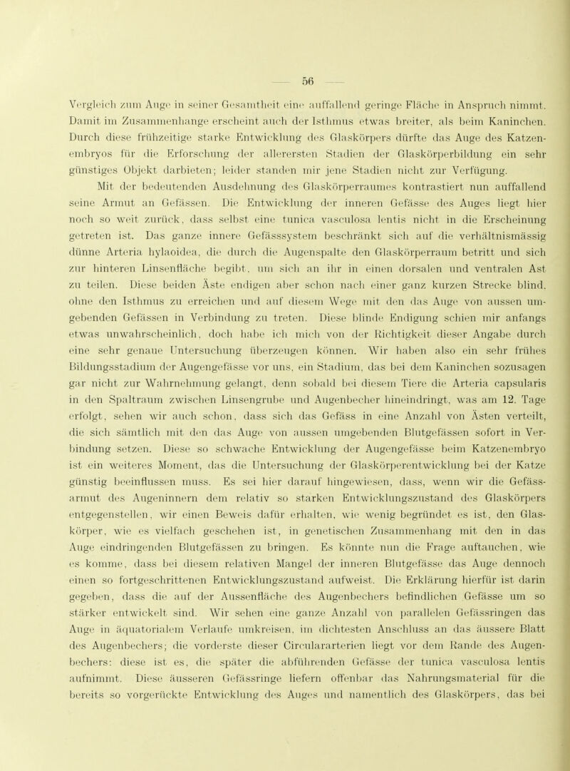 Vergleich zum Auge in seiner Gesamtheit eine auffallend geringe Fläche in Anspruch nimmt. Damit im Zusammenhange erscheint auch der Isthmus etwas breiter, als beim Kaninchen. Durch diese frühzeitige starke Entwicklung des Glaskörpers dürfte das Auge des Katzen- embryos für die Erforschung der allerersten »Stadien der Glaskörperbildung ein sehr günstiges Objekt darbieten; leider standen mir jene Stadien nicht zur Verfügung. Mit der bedeutenden Ausdehnung des Glaskörperraumes kontrastiert nun auffallend seine Armut an Gelassen. Die Entwicklung der inneren Gefässe des Auges liegt hier noch so weit zurück, dass selbst eine tunica vasculosa lentis nicht in die Erscheinung getreten ist. Das ganze innere Gefässsystem beschränkt sich auf die verhältnismässig dünne Arteria hylaoidea, die durch die Augenspalte den Glaskörperraum betritt und sich zur hinteren Linsenfläche begibt, um sich an ihr in einen dorsalen und ventralen Ast zu teilen. Diese beiden Äste endigen aber schon nach einer ganz kurzen Strecke blind, ohne den Isthmus zu erreichen und auf diesem Wege mit den das Auge von aussen um- gebenden Gefässen in Verbindung zu treten. Diese blinde Endigung schien mir anfangs etwas unwahrscheinlich, doch habe ich mich von der Richtigkeit dieser Angabe durch eine sehr genaue Untersuchung überzeugen können. Wir haben also ein sehr frühes Bildungsstadium der Augenge fasse vor uns, ein Stadium, das bei dem Kaninchen sozusagen gar nicht zur Wahrnehmung gelangt, denn sobald bei diesem Tiere die Arteria capsularis in den Spaltraum zwischen Linsengrube und Augenbecher hineindringt, was am 12. Tage erfolgt, sehen wir auch schon, dass sich das Gefäss in eine Anzahl von Ästen verteilt, die sich sämtlich mit den das Auge von aussen umgebenden Blutgefässen sofort in Ver- bindung setzen. Diese so schwache Entwicklung der Augengefässe beim Katzenembryo ist ein weiteres Moment, das die Untersuchung der Glaskörperentwicklung bei der Katze günstig beeinflussen muss. Es sei hier darauf hingewiesen, dass, wenn wir die Gefäss- armut des Augeninnern dem relativ so starken Entwicklungszustand des Glaskörpers entgegenstellen, wir einen Beweis dafür erhalten, wie wenig begründet es ist, den Glas- körper, wie es vielfach geschehen ist , in genetischen Zusammenhang mit den in das Auge eindringenden Blutgefässen zu bringen. Es könnte nun die Frage auftauchen, wie es komme, dass bei diesem relativen Mangel der inneren Blutgefässe das Auge dennoch einen so fortgeschrittenen Entwicklungszustand aufweist. Die Erklärung hierfür ist darin gegeben, dass die auf der Aussenfläche des Augenbechers befindlichen Gefässe um so stärker entwickelt sind. Wir sehen eine ganze Anzahl von parallelen Gefässringen das Aiigv in äquatorialem Verlaufe umkreisen, im dichtesten Anschluss an das äussere Blatt des Augenbechers; die vorderste dieser Circulararterien liegt vor dem Rande des Augen- bechers: diese ist es, die später die abführenden Gefässe der tunica vasculosa lentis aufnimmt. Diese äusseren Gefässringe liefern offenbar das Nahrungsmateria] für die bereits so vorgerückte Entwicklung des Auges und namentlich des Glaskörpers, das bei