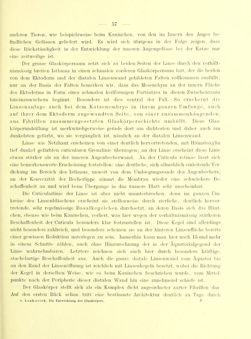findlichen Gelassen geliefert wird. Es wird sich übrigens in der Folge zeigen, dass diese Rückständigkeit, in der Entwicklung der inneren Augengefässe bei der Katze nur «'ine zeitweilige ist. Der grosse Glaskörperraum setzt sich zu beiden Seiten der Linse durch den verhält- nismässig breiten Isthmus in einen schmalen vorderen Glaskörperraum fort, der die beiden von dem Ektoderm und der distalen Linsenwand gebildeten Falten vollkommen ausfüllt; nur an der Basis der Falten bemerken wir, dass das Mesenchym an der innern Fläche des Ektoderms in Form eines schmalen keilförmigen Fortsatzes in diesen Zwischenraum hineinzuwuchern beginnt. Besonders ist dies ventral der Fall. So erscheint die Linsenanlage auch bei dem Katzenembryo in ihrem ganzen Umfange, auch auf ihrer dem Ektoderm zugewandten Seite, von einer zusammenhängenden, aus Fibrillen zusammengesetzten Glaskörperschichte umhüllt. Diese Glas- körperumhüllung ist merkwürdigerweise gerade dort am dichtesten und daher auch am dunkelsten gefärbt, wo sie vergänglich ist, nämlich an der distalen Linsenwand. Linse wie Netzhaut erscheinen von einer deutlich hervortretenden, mit Hämatoxylin tief dunkel gefärbten cuticularen Grenzlinie überzogen; an der Linse erscheint diese Linie etwas stärker als an der inneren Augenbecherwand. An der Cuticula retinae lässt sich eine bemerkenswerte Erscheinung feststellen: eine deutliche, sich allmählich einleitende Ver- dickung im Bereich des Isthmus, unweit von dem Umbiegungsrande des Augenbechers; an der Konvexität der Becherlippe nimmt die Membran wieder eine schwächere Be- schaffenheit an und wird beim Übergange in das äussere Blatt sehr unscheinbar. Die Cuticularlinie der Linse ist aber nicht ununterbrochen; denn im ganzen Um- kreise des Linsenbläschens erscheint sie stellenweise durch zierliche, deutlich hervor- tretende, sehr regelmässige Basalkegelchen durchsetzt, an deren Basis sich das Häut- chen, ebenso wie beim Kaninchen, verliert, was hier wegen der verhältnismässig stärkeren Beschaffenheit der Cuticula besonders klar festzustellen ist. Diese Kegel sind allerdings nicht besonders zahlreich, und besonders scheinen sie an der hinteren Linsenfläche bereits einer gewissen Reduktion unterlegen zu sein. Immerhin kann man hier noch 15 und mehr in einem Schnitte zählen, auch ohne Hinzurechnung der in der Äquatorialgegend der Linse wahrnehmbaren. Letztere zeichnen sich auch hier durch besonders kräftige, stachelartige Beschaffenheit aus. Auch die ganze distale Linsenwand vom Äquator Ins an den Rand der Linsenöffnung ist reichlich mit Linsenkegeln besetzt, wobei die Richtung der Kegel in derselben Weise, wie es beim Kaninchen beschrieben wurde, vom Mittel- punkte nach der Peripherie dieser distalen Wand hin eine zunehmend schiefe ist. Der Glaskörper stellt sich als ein Komplex dicht angeordneter zarter Fibrillen dar. Auf den ersten Blick schon tritt eine bestimmte Architektur deutlich zu Tage durch v. Lenhossek, Die Entwicklung des Glaskörpers. 8