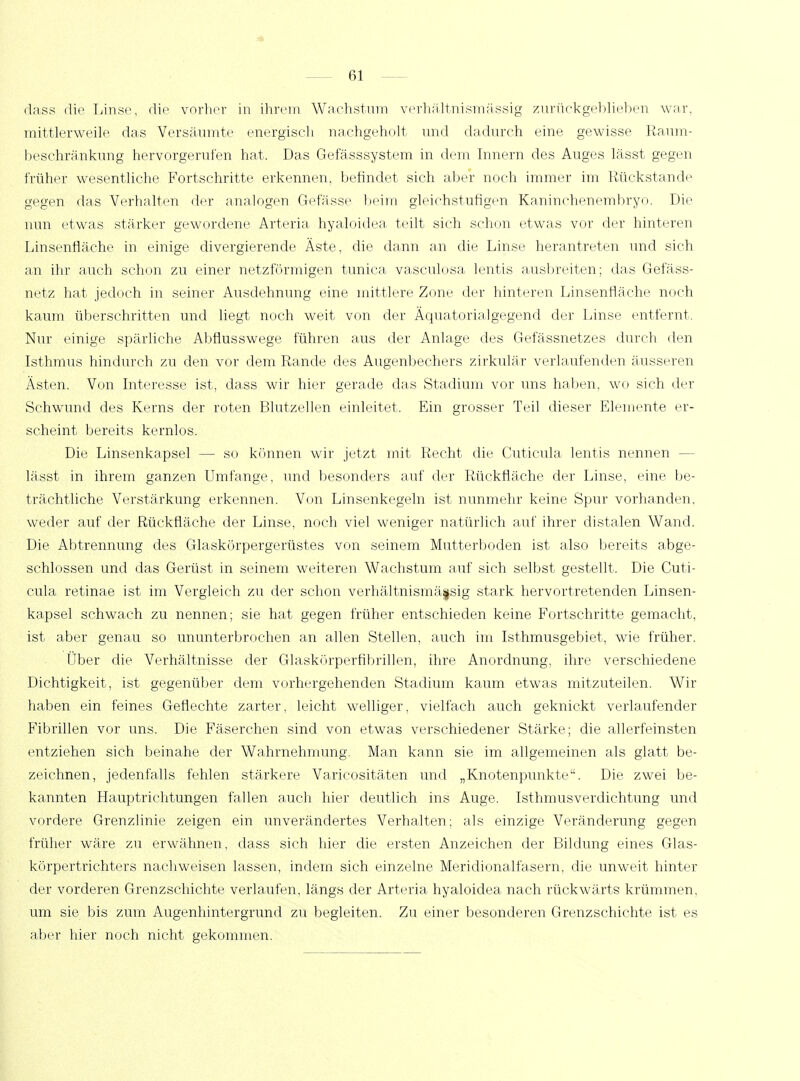 dass die Linse, die vorher in ihrem Wachstum verhältnismässig zurückgeblieben war, mittlerweile das Versäumte energisch nachgeholt und dadurch eine gewisse Raum- beschränkung hervorgerufen hat. Das Gefässsystem in dein Innern des Auges lässt gegen früher wesentliche Fortschritte erkennen, befindet sich aber noch immer im Rückstände gegen das Verhalten der analogen Gefässe beim gleichstufigen Kaninchenembryo. Die nun etwas stärker gewordene Arteria, hyaloidea teilt sich schon etwas vor der hinteren Linsenfläche in einige divergierende Äste, die dann an die Linse herantreten und sich an ihr auch schon zu einer netzförmigen tunica vasculosa lentis ausbreiten; das Gefäss- netz hat jedoch in seiner Ausdehnung eine mittlere Zone der hinteren Linsenfläche noch kaum überschritten und liegt noch weit von der Äquatorialgegend der Linse entfernt. Nur einige spärliche Abflusswege führen aus der Anlage des Gefässnetzes durch den Isthmus hindurch zu den vor dem Rande des Augenbechers zirkulär verlaufenden äusseren Ästen. Von Interesse ist, dass wir hier gerade das Stadium vor uns haben, wo sich der Schwund des Kerns der roten Blutzellen einleitet. Ein grosser Teil dieser Elemente er- scheint bereits kernlos. Die Linsenkapsel — so können wir jetzt mit Recht die Cuticula lentis nennen - lässt in ihrem ganzen Umfange, und besonders auf der Rückfläche der Linse, eine be- trächtliche Verstärkung erkennen. Von Linsenkegeln ist nunmehr keine Spur vorhanden, weder auf der Rückfläche der Linse, noch viel weniger natürlich auf ihrer distalen Wand. Die Abtrennung des Glaskörpergerüstes von seinem Mutterboden ist also bereits abge- schlossen und das Gerüst in seinem weiteren Wachstum auf sich selbst gestellt. Die Cuti- cula retinae ist im Vergleich zu der schon verhältnismässig stark hervortretenden Linsen- kapsel schwach zu nennen; sie hat gegen früher entschieden keine Fortschritte gemacht, ist aber genau so ununterbrochen an allen Stellen, auch im Isthmusgebiet, wie früher. Über die Verhältnisse der Glaskörperfibrillen, ihre Anordnung, ihre verschiedene Dichtigkeit, ist gegenüber dem vorhergehenden Stadium kaum etwas mitzuteilen. Wir haben ein feines Geflechte zarter, leicht welliger, vielfach auch geknickt verlaufender Fibrillen vor uns. Die. Fäserchen sind von etwas verschiedener Stärke; die allerfeinsten entziehen sich beinahe der Wahrnehmung. Man kann sie im allgemeinen als glatt be- zeichnen, jedenfalls fehlen stärkere Varicositäten und „Knotenpunkte. Die zwei be- kannten Hauptrichtungen fallen auch hier deutlich ins Auge. Isthmusverdichtung und vordere Grenzlinie zeigen ein unverändertes Verhalten; als einzige Veränderung gegen früher wäre zu erwähnen, dass sich hier die ersten Anzeichen der Bildung eines Glas- körpertrichters nachweisen lassen, indem sich einzelne Meridionalfasern, die unweit hinter der vorderen Grenzschichte verlaufen, längs der Arteria hyaloidea nach rückwärts krümmen, um sie bis zum Augenhintergrund zu begleiten. Zu einer besonderen Grenzschichte ist es aber hier noch nicht gekommen.