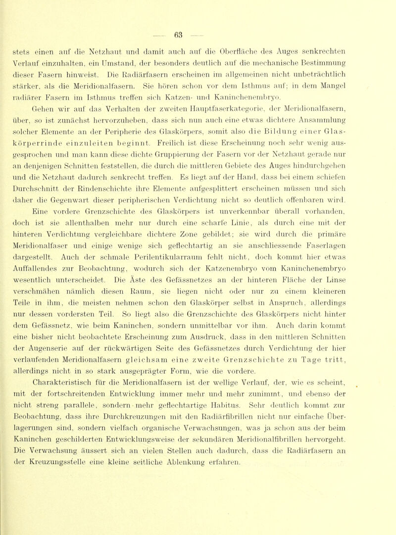 stets einen auf die Netzhaut und damit auch auf die Oberfläche des Auges senkrechten Verlauf einzuhalten, ein Umstand, der besonders deutlich auf die mechanische Bestimmung dieser Fasern hinweist. Die Radiärfasern erscheinen im allgemeinen nicht unbeträchtlich stärker, als die Meridionalfasern. Sie hören schon vor dem Isthmus auf; in dem Mangel radiärer Fasern im Isthmus treffen sich Katzen- und Kaninchenembryo. Gehen wir auf das Verhalten der zweiten Hauptfaserkategorie, der Meridionalfasern, über, so ist zunächst hervorzuheben, dass sich nun auch eine etwas dichtere Ansammlung solcher Elemente an der Peripherie des Glaskörpers, somit also die Bildung einer Glas- körperrinde einzuleiten beginnt. Freilich ist diese Erscheinung noch sehr wenig aus- gesprochen und man kann diese dichte Gruppierung der Fasern vor der Netzhaut gerade nur an denjenigen Schnitten feststellen, die durch die mittleren Gebiete des Auges hindurchgehen und die Netzhaut dadurch senkrecht treffen. Es liegt auf der Hand, dass bei einem schiefen Durchschnitt der Rindenschichte ihre Elemente aufgesplittert erscheinen müssen und sich daher die Gegenwart dieser peripherischen Verdichtung nicht so deutlich offenbaren wird. Eine vordere Grenzschichte des Glaskörpers ist unverkennbar überall vorhanden, doch ist sie allenthalben mehr nur durch eine scharfe Linie, als durch eine mit der hinteren Verdichtung vergleichbare dichtere Zone gebildet; sie wird durch die primäre Meridionalfaser und einige wenige sich geflechtartig an sie anschliessende Faserlagen dargestellt. Auch der schmale Perilentikularraum fehlt nicht, doch kommt hier etwas Auffallendes zur Beobachtung, wodurch sich der Katzenembryo vom Kaninchenembryo wesentlich unterscheidet. Die Äste des Gefässnetzes an der hinteren Fläche der Linse verschmähen nämlich diesen Raum, sie liegen nicht oder nur zu einem kleineren Teile in ihm, die meisten nehmen schon den Glaskörper selbst in Anspruch, allerdings nur dessen vordersten Teil. So liegt also die Grenzschichte des Glaskörpers nicht hinter dem Gefässnetz, wie beim Kaninchen, sondern unmittelbar vor ihm. Auch darin kommt eine bisher nicht beobachtete Erscheinung zum Ausdruck, dass in den mittleren Schnitten der Augenserie auf der rückwärtigen Seite des Gefässnetzes durch Verdichtung der hier verlaufenden Meridionalfasern gleichsam eine zweite Grenz schichte zu Tage tritt, allerdings nicht in so stark ausgeprägter Form, wie die vordere. Charakteristisch für die Meridionalfasern ist der wellige Verlauf, der, wie es scheint, mit der fortschreitenden Entwicklung immer mehr und mehr zunimmt, und ebenso der nicht streng parallele, sondern mehr geflechtartige Habitus. Sehr deutlich kommt zur Beobachtung, dass ihre Durchkreuzungen mit den Radiärfibrillen nicht nur einfache Über- lagerungen sind, sondern vielfach organische Verwachsungen, was ja schon aus der beim Kaninchen geschilderten Entwicklungsweise der sekundären Mericlionalfibrillen hervorgeht. Die Verwachsung äussert sich an vielen Stellen auch dadurch, dass die Radiärfasern an der Kreuzungsstelle eine kleine seitliche Ablenkung erfahren.