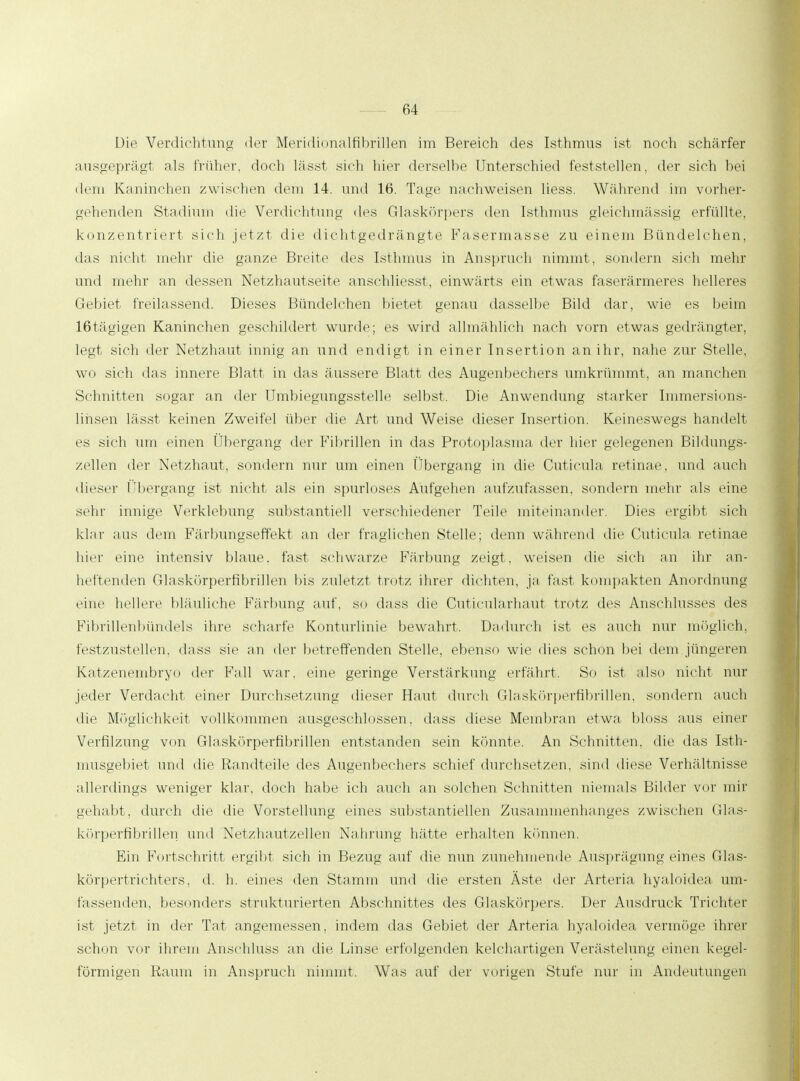 Die Verdichtung der Meridionalfibrillen im Bereich des Isthmus ist noch schärfer ausgeprägt als früher, doch lässt sich hier derselbe Unterschied feststellen, der sich bei dem Kaninchen zwischen dem 14. und 16. Tage nachweisen Hess. Während im vorher- gehenden Stadium die Verdichtung des Glaskörpers den Isthmus gleichmässig erfüllte, konzentriert sich jetzt die dichtgedrängte Fasermasse zu einem Bündelchen, das nicht mehr die ganze Breite des Isthmus in Anspruch nimmt, sondern sich mehr und mehr an dessen Netzhautseite anschliesst, einwärts ein etwas faserärmeres helleres Gebiet freilassend. Dieses Bündelchen bietet genau dasselbe Bild dar, wie es beim lßtägigen Kaninchen geschildert wurde; es wird allmählich nach vorn etwas gedrängter, legt sich der Netzhaut innig an und endigt in einer Insertion an ihr, nahe zur Stelle, wo sich das innere Blatt in das äussere Blatt des Augenbechers umkrümmt, an manchen Schnitten sogar an der Umbiegungsstelle selbst. Die Anwendung starker Immersions- lihsen lässt keinen Zweifel über die Art und Weise dieser Insertion. Keineswegs handelt es sich um einen Übergang der Fibrillen in das Protoplasma, der hier gelegenen Bildungs- zellen der Netzhaut, sondern nur um einen Übergang in die Cuticula retinae, und auch dieser Übergang ist nicht als ein spurloses Aufgehen aufzufassen, sondern mehr als eine sehr innige Verklebung substantiell verschiedener Teile miteinander. Dies ergibt sich klar ans dem Färbungseffekt an der fraglichen Stelle; denn während die Cuticula retinae hier eine intensiv blaue, fast schwarze Färbung zeigt, weisen die sich an ihr an- heftenden Glaskörperfibrillen bis zuletzt trotz ihrer dichten, ja fast kompakten Anordnung eine hellere bläuliche Färbung auf, so dass die Cuticularhaut trotz des Anschlusses des Fibrillenbündels ihre scharfe Konturlinie bewahrt. Dadurch ist es auch nur möglich, festzustellen, dass sie an der betreffenden Stelle, ebenso wie dies schon bei dem jüngeren Katzenembryo der Fall war. eine geringe Verstärkung erfährt. So ist also nicht nur jeder Verdacht einer Durchsetzung dieser Haut durch Glaskörperfibrillen, sondern auch die Möglichkeit vollkommen ausgeschlossen, dass diese Membran etwa, bloss aus einer Verfilzung von Glaskörperfibrillen entstanden sein könnte. An Schnitten, die das Isth- musgebiet und die Randteile des Augenbechers schief durchsetzen, sind diese Verhältnisse allerdings weniger klar, doch habe ich auch an solchen Schnitten niemals Bilder vor mir gehabt, durch die die Vorstellung eines substantiellen Zusammenhanges zwischen Glas- körperfibrillen und Netzhautzellen Nahrung hätte erhalten können, Ein Fortschritt ergibt sich in Bezug auf die nun zunehmende Ausprägung eines Glas- körpertrichters, d. h. eines den Stamm und die ersten Äste der Arteria hyaloidea um- lassenden, besonders strukturierten Abschnittes des Glaskörpers. Der Ausdruck Trichter ist jetzt in der Tat angemessen, indem das Gebiet der Arteria hyaloidea vermöge ihrer schon vor ihrem Ansehluss an die Linse erfolgenden kelchartigen Verästelung einen kegel- förmigen Raum in Anspruch nimmt. Was auf der vorigen Stufe nur in Andeutungen