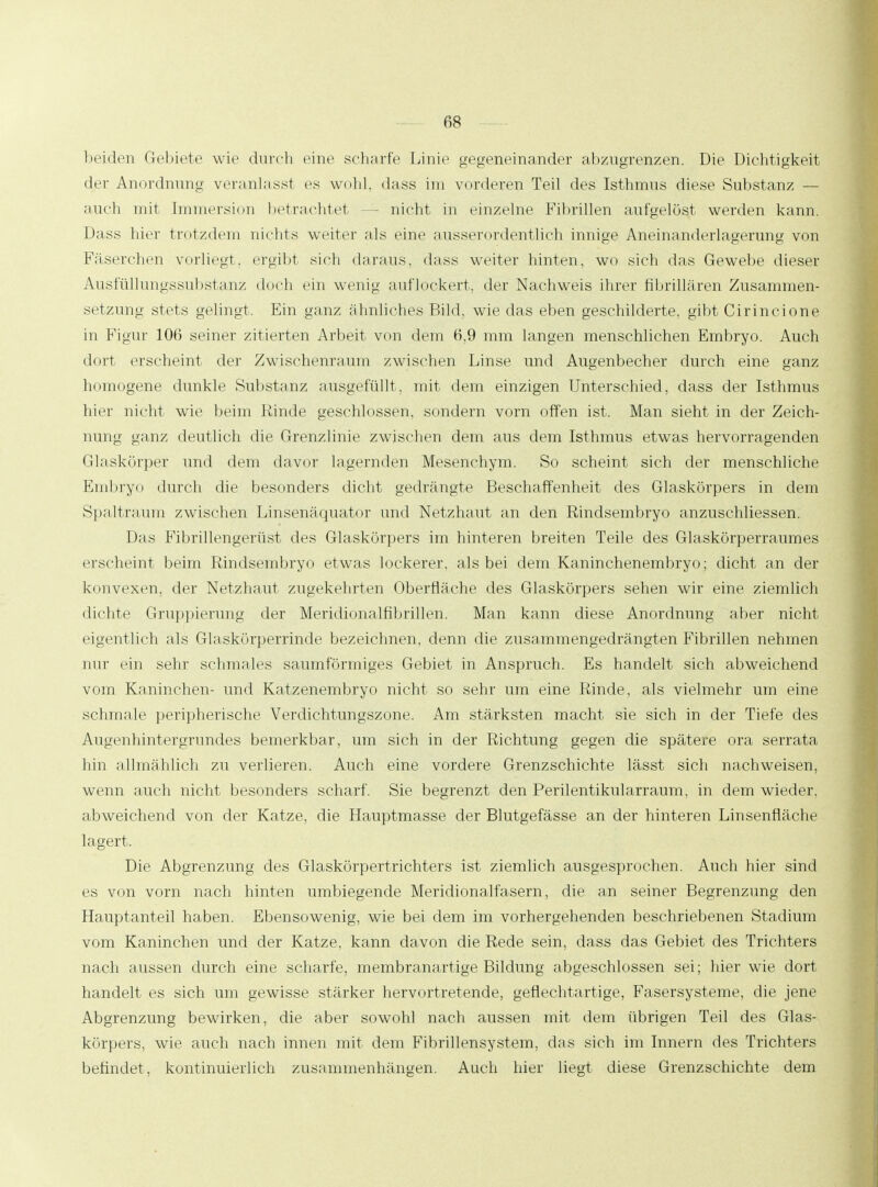 beiden Gebiete wie durch eine scharfe Linie gegeneinander abzugrenzen. Die Dichtigkeit der Anordnung veranlasst es wohl, dass im vonleren Teil des Isthmus diese Substanz — auch mit Immersion betrachtet — nicht in einzelne Fibrillen aufgelöst werden kann. Dass hier trotzdem nichts weiter als eine ausserordentlich innige Aneinanderlagerung von Fäserchen vorliegt, ergibt sieb daraus, dass weiter hinten, wo sich das Gewebe dieser Ausfüllungssubstanz doch ein wenig auflockert, der Nachweis ihrer fibrillären Zusammen- setzung stets gelingt. Ein ganz ähnliches Bild, wie das eben geschilderte, gibt Cirincione in Figur 106 seiner zitierten Arbeit von dem 6,9 mm langen menschlichen Embryo. Auch dort erscheint der Zwischenraum zwischen Linse und Augenbecher durch eine ganz homogene dunkle Substanz ausgefüllt, mit dem einzigen Unterschied, dass der Isthmus hier nicht wie beim Kinde geschlossen, sondern vorn offen ist. Man sieht in der Zeich- nung ganz deutlich die Grenzlinie zwischen dem aus dem Isthmus etwas hervorragenden Glaskörper und dem davor lagernden Mesenchym. So scheint sich der menschliche Embryo durch die besonders dicht gedrängte Beschaffenheit des Glaskörpers in dem Spaltraum zwischen Linsenäquator und Netzhaut an den Rindsembryo anzuschliessen. Das Fibrillengerüst des Glaskörpers im hinteren breiten Teile des Glaskörperraumes erscheint beim Rindsembryo etwas lockerer, als bei dem Kaninchenembryo; dicht an der konvexen, der Netzhaut zugekehrten Oberfläche des Glaskörpers sehen wir eine ziemlich dichte Gruppierung der Meridionalfibrillen. Man kann diese Anordnung aber nicht eigentlich als Glaskörperrinde bezeichnen, denn die zusammengedrängten Fibrillen nehmen nur ein sehr schmales saumförmiges Gebiet in Anspruch. Es handelt sich abweichend vom Kaninchen- und Katzenembryo nicht so sehr um eine Rinde, als vielmehr um eine schmale peripherische Verdichtungszone. Am stärksten macht sie sich in der Tiefe des Annenbintergrnndes bemerkbar, um sich in der Richtung gegen die spätere ora serrata hin allmählich zu verlieren. Auch eine vordere Grenzschichte lässt sich nachweisen, wenn auch nicht besonders scharf. Sie begrenzt den Perilentikularraum, in dem wieder, abweichend von der Katze, die Hauptmasse der Blutgefässe an der hinteren Linsenfläche lagert. Die Abgrenzung des Glaskörpertrichters ist ziemlich ausgesprochen. Auch hier sind es von vorn nach hinten umbiegende Meridionalfasern, die an seiner Begrenzung den Hauptanteil haben. Ebensowenig, wie bei dem im vorhergehenden beschriebenen Stadium vom Kaninchen und der Katze, kann davon die Rede sein, dass das Gebiet des Trichters nach aussen durch eine scharfe, membranartige Bildung abgeschlossen sei; hier wie dort handelt es sich um gewisse stärker hervortretende, geflechtartige, Fasersysteme, die jene Abgrenzung bewirken, die aber sowohl nach aussen mit dem übrigen Teil des Glas- körpers, wie auch nach innen mit dem Fibrillensystem, das sich im Innern des Trichters befindet, kontinuierlich zusammenhängen. Auch hier liegt diese Grenzschichte dem