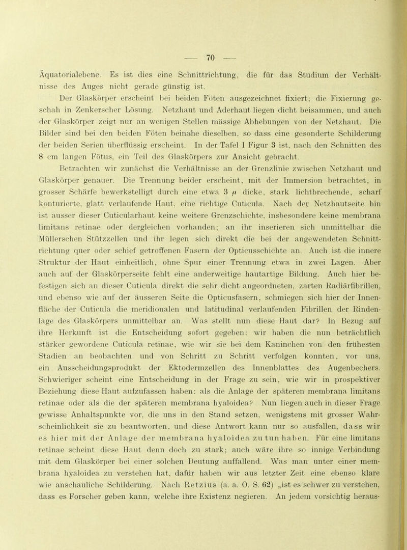 Äquatorialebene. Es ist dies eine Schnittrichtung, die für das Studium der Verhält- nisse des Auges nicht gerade günstig ist. Der Glaskörper erscheint hei beiden Föten ausgezeichnet fixiert; die Fixierung ge- schah in Zenkerscher Lösung. Netzhaut und Aderhaut liegen dicht beisammen, und auch der Glaskörper zeigt nur an wenigen Stellen massige Abhebungen von der Netzhaut. Die Bilder sind bei den beiden Föten beinahe dieselben, so dass eine gesonderte Schilderung der beiden Serien überflüssig erscheint. In der Tafel I Figur 3 ist, nach den Schnitten des 8 cm langen Fötus, ein Teil des Glaskörpers zur Ansicht gebracht. Betrachten wir zunächst die Verhältnisse an der Grenzlinie zwischen Netzhaut und Glaskörper genauer. Die Trennung beider erscheint, mit der Immersion betrachtet, in grosser Schärfe bewerkstelligt durch eine etwa 3 // dicke, stark lichtbrechende, scharf konfluierte, glatt verlaufende Haut, eine richtige Cuticula. Nach der: Netzhautseite hin ist ausser dieser Cuticularhaut keine weitere Grenzschichte, insbesondere keine membrana limitans retinae oder dergleichen vorhanden; an ihr inserieren sich unmittelbar die Müllerschen Stützzellen und ihr legen sich direkt die bei der angewendeten Schnitt- richtung quer oder schief getroffenen Fasern der Opticusschichte an. Auch ist die innere Struktur der Haut einheitlich, ohne Spur einer Trennung etwa in zwei Lagen. Aber auch auf der Glaskörperseite fehlt eine anderweitige hautartige Bildung. Auch hier be- festigen sich an dieser Cuticula direkt die sehr dicht angeordneten, zarten Radiärfibrillen, und ebenso wie auf der äusseren Seite die Opticusfasern, schmiegen sich hier der Innen- fläche der Cuticula die meridionalen und latitudinal verlaufenden Fibrillen der Rinden- lage des Glaskörpers unmittelbar an. Was stellt nun diese Haut dar? In Bezug auf ihre Herkunft ist die Entscheidung sofort gegeben: wir haben die nun beträchtlich stärker gewordene Cuticula retinae, wie wir sie bei dem Kaninchen von den frühesten Stadien an beobachten und von Schritt zu Schritt verfolgen konnten, vor uns, ein Ausscheidungsprodukt der Ektodermzellen des Innenblattes des Augenbechers. Schwieriger scheint eine Entscheidung in der Frage zu sein, wie wir in prospektiver Beziehung diese Haut aufzufassen haben: als die Anlage der späteren membrana limitans retinae oder als die der späteren membrana hyaloidea? Nun liegen auch in dieser Frage gewisse Anhaltspunkte vor, die uns in den Stand setzen, wenigstens mit grosser Wahr- scheinlichkeit sie zu beantworten, und diese Antwort kann nur so ausfallen, dass wir es hier mit der Anlage der membrana hyaloidea zu tun haben. Für eine limitans retinae scheint diese Haut denn doch zu stark; auch wäre ihre so innige Verbindung mit dem Glaskörper bei einer solchen Deutung auffallend. Was man unter einer mem- brana hyaloidea zu verstehen hat, dafür haben wir aus letzter Zeit eine ebenso klare wie anschauliche Schilderung. Nach Retzius (a. a. 0. S. 62) „ist es schwer zu verstehen, dass es Forscher geben kann, welche ihre Existenz negieren. An jedem vorsichtig heraus-