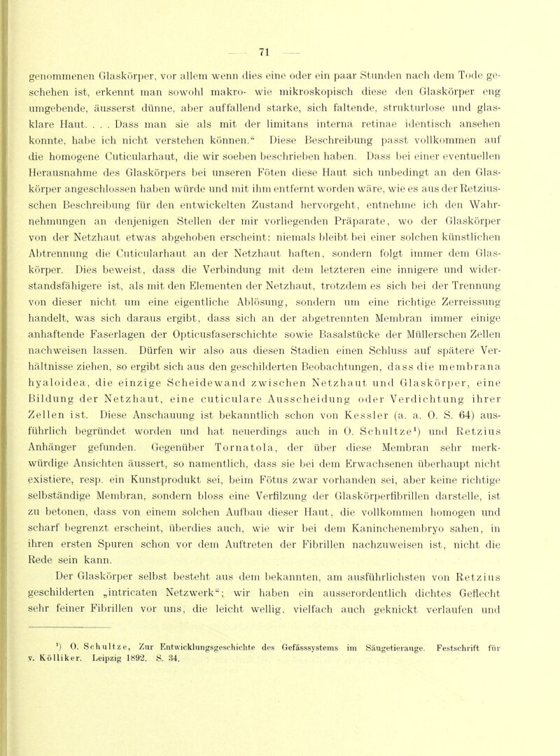 genommenen Glaskörper, vor allem wenn dies eine oder ein paar Stunden nach dem Tode ge- schehen ist, erkennt man sowohl makro- wie mikroskopisch diese den Glaskörper eng umgebende, äusserst dünne, aber auffallend starke, sich faltende, strukturlose und glas- klare Haut Dass man sie als mit der limitans interna retinae identisch ansehen konnte, habe ich nicht verstehen können. Diese Beschreibung passt vollkommen auf die homogene Cuticularhaut, die wir soeben beschrieben haben. Dass bei einer eventuellen Herausnahme des Glaskörpers bei unseren Föten diese Haut sich unbedingt an den Glas- körper angeschlossen haben würde und mit ihm entfernt worden wäre, wie es aus der Retzius- schen Beschreibung für den entwickelten Zustand hervorgeht, entnehme ich den Wahr- nehmungen an denjenigen Stellen der mir vorliegenden Präparate, wo der Glaskörper von der Netzhaut etwas abgehoben erscheint: niemals bleibt bei einer solchen künstlichen Abtrennung die Cuticularhaut an der Netzhaut haften, sondern folgt immer dem Glas- körper. Dies beweist, dass die Verbindung mit dem letzteren eine innigere und wider- standsfähigere ist, als mit den Elementen der Netzhaut, trotzdem es sich bei der Trennung von dieser nicht um eine eigentliche Ablösung, sondern um eine richtige Zerreissung handelt, was sich daraus ergibt, dass sich an der abgetrennten Membran immer einige anhaftende Faserlagen der Opticusfaserschichte sowie Basalstücke der Müllerschen Zellen nachweisen lassen. Dürfen wir also aus diesen Stadien einen Schluss auf spätere Ver- hältnisse ziehen, so ergibt sich aus den geschilderten Beobachtungen, dass die membrana hyaloidea, die einzige Scheidewand zwischen Netzhaut und Glaskörper, eine Bildung der Netzhaut, eine cuticulare Ausscheidung oder Verdichtung ihrer Zellen ist. Diese Anschauung ist bekanntlich schon von Kessler (a. a. 0. S. 64) aus- führlich begründet worden und hat neuerdings auch in 0. Schnitze1) und Ketzins Anhänger gefunden. Gegenüber Tornatola, der über diese Membran sehr merk- würdige Ansichten äussert, so namentlich, dass sie bei dem Erwachsenen überhaupt nicht existiere, resp. ein Kunstprodukt sei, beim Fötus zwar vorhanden sei, aber keine richtige selbständige Membran, sondern bloss eine Verfilzung der Glaskörperfibrillen darstelle, ist zu betonen, dass von einem solchen Aufbau dieser Haut, die vollkommen homogen und scharf begrenzt erscheint, überdies auch, wie wir bei dem Kaninchenembryo sahen, in ihren ersten Spuren schon vor dem Auftreten der Fibrillen nachzuweisen ist, nicht die Rede sein kann. Der Glaskörper selbst besteht aus dem bekannten, am ausführlichsten von Retzius geschilderten „intricaten Netzwerk; wir haben ein ausserordentlich dichtes Geflecht sehr feiner Fibrillen vor uns, die leicht wellig, vielfach auch geknickt verlaufen und ]) 0. Schult z e, Zur Entwicklungsgeschichte des Gefässsystems im Säugetierauge. Festschrift für y. Kölliker. Leipzig 1892. S. 34.