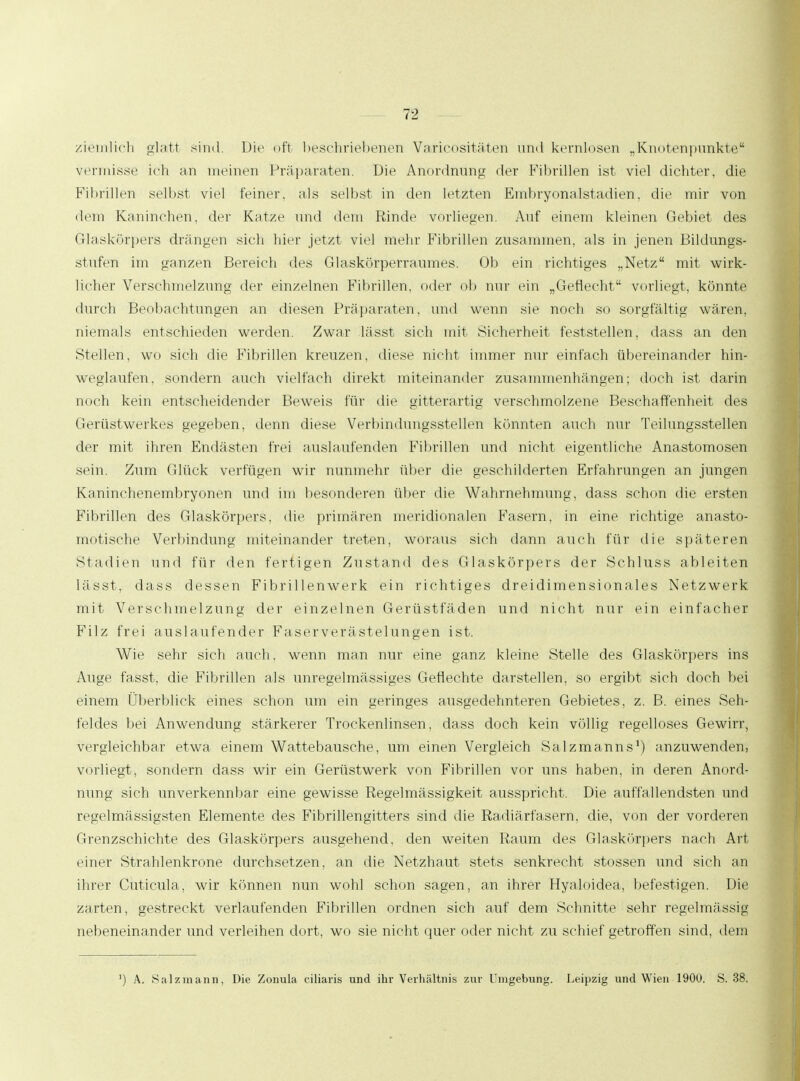 ziemlieh glatt sind. Die oft beschriebenen Varicositäten und kernlosen „Knotenpunkte vermisse ich an meinen Präparaten. Die Anordnung der Fibrillen ist viel dichter, die Fibrillen selbst viel feiner, als selbst in den letzten Embryonalstadien, die mir von dem Kaninchen, der Katze und dem Rinde vorliegen. Auf einem kleinen Gebiet des Glaskörpers drangen sieh hier jetzt viel mehr Fibrillen zusammen, als in jenen Bildungs- stufen im ganzen Bereich des Glaskörperraumes. Ob ein richtiges „Netz mit wirk- licher Verschmelzung der einzelnen Fibrillen, oder ob nur ein „Geflecht vorliegt, könnte durch Beobachtungen an diesen Präparaten, und wenn sie noch so sorgfältig wären, niemals entschieden werden. Zwar lässt sich mit Sicherheit feststellen, dass an den Stellen, wo sich die Fibrillen kreuzen, diese nicht immer nur einfach übereinander hin- weghülfen, sondern auch vielfach direkt miteinander zusammenhängen; doch ist darin noch kein entscheidender Beweis für die gitterartig verschmolzene Beschaffenheit des Gerüstwerkes gegeben, denn diese Verbindungsstellen könnten auch nur Teilungsstellen der mit ihren Endästen frei auslaufenden Fibrillen und nicht eigentliche Anastomosen sein. Zum Glück verfügen wir nunmehr über die geschilderten Erfahrungen an jungen Kaninchenembryonen und im besonderen über die Wahrnehmung, dass schon die eisten Fibrillen des Glaskörpers, die primären meridionalen Fasern, in eine richtige anasto- motische Verbindung miteinander treten, woraus sich dann auch für die späteren Stadien und für den fertigen Zustand des Glaskörpers der Schluss ableiten lässt, dass dessen Fibrillenwerk ein richtiges dreidimensionales Netzwerk mit Verschmelzung der einzelnen Gerüstfäden und nicht nur ein einfacher Filz frei auslaufender Faser Verästelungen ist. Wie sehr sich auch, wenn man nur eine ganz kleine Stelle des Glaskörpers ins Auge fasst, die Fibrillen als unregelmässiges Geflechte darstellen, so ergibt sich doch bei einem Überblick eines schon um ein geringes ausgedehnteren Gebietes, z. B. eines Seh- feldes bei Anwendung stärkerer Trockenlinsen, dass doch kein völlig regelloses Gewirr, vergleichbar etwa einem Wattebausche, um einen Vergleich Salzmanns1) anzuwenden, vorliegt, sondern dass wir ein Gerüstwerk von Fibrillen vor uns haben, in deren Anord- nung sich unverkennbar eine gewisse Regelmässigkeit ausspricht. Die auffallendsten und regelmässigsten Elemente des Fibrillengitters sind die Radiärfasern, die, von der vorderen Grenzschichte des Glaskörpers ausgehend, den weiten Raum des Glaskörpers nach Art einer Strahlenkrone durchsetzen, an die Netzhaut stets senkrecht stossen und sich an ihrer Cuticula, wir können nun wohl schon sagen, an ihrer Hyaloidea, befestigen. Die zarten, gestreckt verlaufenden Fibrillen ordnen sich auf dem Schnitte sehr regelmässig nebeneinander und verleihen dort, wo sie nicht quer oder nicht zu schief getroffen sind, dem ') A. Salzmann, Die Zonula ciliaris und ihr Verhältnis zur Umgebung. Leipzig und Wien 1900. S. 38.