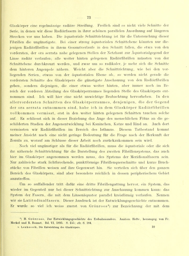 Glaskörper eine regelmässige radiäre Streifung. Freilich sind es nicht viele Schnitte der Serie, in denen wir diese Radiärfasern in ihrer schönen parallelen Anordnung auf längeren Strecken vor uns haben. Die äquatoriale Schnittrichtung ist für die Untersuchung dieser Fibrillen die ungünstigste. Bei einer streng äquatorialen Schnittebene könnten nur die- jenigen Radiärfibrillen in ihrem Gesamtverlaufe in den Schnitt fallen, die etwa von den vordersten, der ora serrata nahe gelegenen Stellen der Netzhaut zur Äquatorialgegend der Linse radiär verlaufen; alle weiter hinten gelegenen Radiärfibrillen müssten von der Schnittebene durchkreuzt werden, und zwar um so radikaler, je mehr sich die Schnitte dem hinteren Augenpole nähern. Weicht aber die Schnittrichtung, wie bei den vor- liegenden Serien, etwas von der äquatorialen Ebene ab, so werden nicht gerade die vordersten Schnitte des Glaskörpers die günstigste Anschauung von den Radiärfibrillen geben, sondern diejenigen, die einer etwas weiter hinten, aber immer noch im Be- reich der vorderen Abteilung des Glaskörperraumes liegenden Stelle des Glaskörpers ent- nommen sind. Ich will hier eine nicht unwichtige Beobachtung hervorheben. In den allervordersten Schnitten des Glaskörperraumes, denjenigen, die der Gegend der ora serrata entnommen sind, habe ich in dem Glaskörper Radiärfibrillen vollkommen vermisst, erst in den weiter hinten gelegenen Schnitten tauchen solche auf. Es schliesst sich in dieser Beziehung das Auge des menschlichen Fötus an die ge- schilderten Stadien der Augenentwicklung bei Kaninchen, Katze und Rind an. Auch dort vermissten wir Radiärfibrillen im Bereich des Isthmus. Diesem Tatbestand kommt meiner Ansicht nach eine nicht geringe Bedeutung für die Frage nach der Herkunft der Zonula zu, worauf am Schlüsse dieser Arbeit noch zurückzukommen sein wird. Noch viel ungünstiger als für die Radiärfibrillen, muss die äquatoriale oder die sich ihr nähernde Schnittrichtung für die Darstellung des zweiten Fibrillensystems, das auch hier im Glaskörper angenommen werden muss, des Systems der Meridionalfasern sein. Nur zahlreiche stark lichtbrechende, punktförmige Fibrillenquerschnitte und kurze Bruch- stücke von Fibrillen weisen auf ihre Gegenwart hin. Sie verteilen sich über den ganzen Bereich des Glaskörpers, sind aber besonders reichlich in dessen peripherischem Gebiet anzutreffen. Um so auffallender tritt dafür eine dritte Fibrillengattung hervor, ein System, das wieder im Gegenteil nur bei dieser Schnittrichtung zur Anschauung kommen kann: das System der Fasern, die mit dem Linsenäquator parallel kreisförmig verlaufen. Nennen wir sie Latitudinalfasern. Dieser Ausdruck ist der Entwicklungsgeschichte entnommen. Er wurde so viel ich weiss zuerst von Grönroos1) zur Bezeichnung der mit dem ') H. Grönroos, Zur Entwicklungsgeschichte des Erdsalaiiianders. Anatom. Hefte, herausgeg. von Fr, Merkel und R. Bonnet. Bd. VI, 1895. S. 155; cfr. S. 184. v. Lenhossek, Die Entwicklung des Glaskörpers. 10