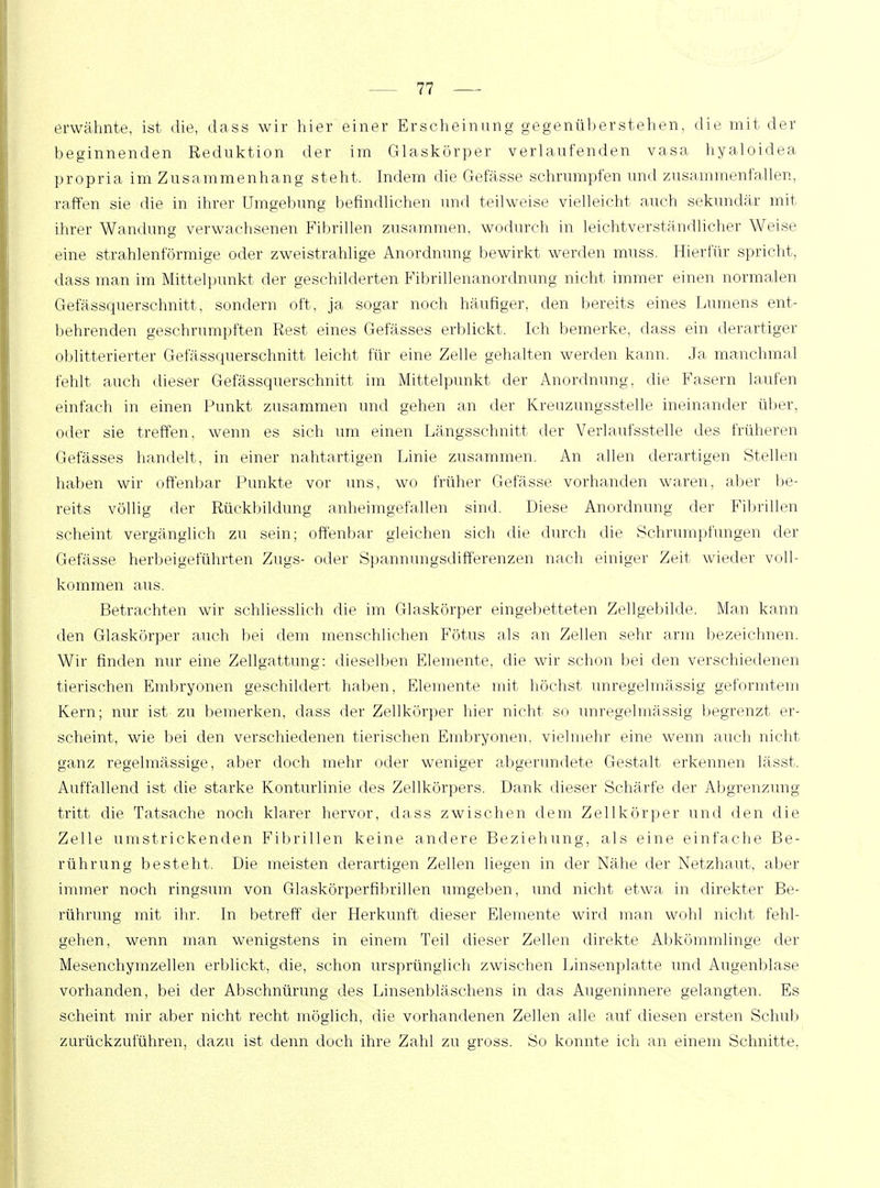 erwähnte, ist die, dass wir hier einer Erscheinung gegenüberstehen, die mit der beginnenden Reduktion der im Glaskörper verlaufenden vasa hyaloidea propria im Zusammenhang steht, Indem die Gefässe. schrumpfen und zusammenfallen, raffen sie die in ihrer Umgebung befindlichen und teilweise vielleicht auch sekundär mit ihrer Wandung verwachsenen Fibrillen zusammen, wodurch in leichtverständlicher Weise eine strahlenförmige oder zweistrahlige Anordnung bewirkt werden muss. Hierfür spricht, dass man im Mittelpunkt der geschilderten Fibrillenanordnung nicht immer einen normalen Gefässquerschnitt, sondern oft, ja sogar noch häufiger, den bereits eines Lumens ent- behrenden geschrumpften Rest eines Gefässes erblickt, Ich bemerke, dass ein derartiger obliterierter Gefässquerschnitt leicht für eine Zelle gehalten werden kann. Ja manchmal fehlt auch dieser Gefässquerschnitt im Mittelpunkt der Anordnung, die Fasern laufen einfach in einen Punkt zusammen und gehen an der Kreuzungsstelle ineinander über, oder sie treffen, wenn es sich um einen Längsschnitt der Verlaufsstelle des früheren Gefässes handelt, in einer nahtartigen Linie zusammen. An allen derartigen Stellen haben wir offenbar Punkte vor uns, wo früher Gefässe vorhanden waren, aber be- reits völlig der Rückbildung anheimgefallen sind. Diese Anordnung der Fibrillen scheint vergänglich zu sein; offenbar gleichen sich die durch die Schrumpfungen der Gefässe herbeigeführten Zugs- oder Spannungsdifferenzen nach einiger Zeit wieder voll- kommen aus. Betrachten wir schliesslich die im Glaskörper eingebetteten Zellgebilde. Man kann den Glaskörper auch bei dem menschlichen Fötus als an Zellen sehr arm bezeichnen. Wir finden nur eine Zellgattung: dieselben Elemente, die wir schon bei den verschiedenen tierischen Embryonen geschildert haben, Elemente mit höchst unregelmässig geformtem Kern; nur ist zu bemerken, dass der Zellkörper hier nicht so unregelmässig begrenzt er- scheint, wie bei den verschiedenen tierischen Embryonen, vielmehr eine wenn auch nicht ganz regelmässige, aber doch mehr oder weniger abgerundete Gestalt erkennen lässt, Auffallend ist die starke Konturlinie des Zellkörpers. Dank dieser Schärfe der Abgrenzung tritt die Tatsache noch klarer hervor, dass zwischen dem Zell kör per und den die Zelle umstrickenden Fibrillen keine andere Beziehung, als eine einfache Be- rührung besteht, Die meisten derartigen Zellen liegen in der Nähe der Netzhaut, aber immer noch ringsum von Glaskörperfibrillen umgeben, und nicht etwa in direkter Be- rührung mit ihr. In betreff der Herkunft dieser Elemente wird man wohl nicht fehl- gehen, wenn man wenigstens in einem Teil dieser Zellen direkte Abkömmlinge der Mesenchymzellen erblickt, die, schon ursprünglich zwischen Linsenplatte und Augenblase vorhanden, bei der Abschnürung des Linsenbläschens in das Augeninnere gelangten. Es scheint mir aber nicht recht möglich, die vorhandenen Zellen alle auf diesen ersten Schub zurückzuführen, dazu ist denn doch ihre Zahl zu gross. So konnte ich an einem Schnitte,