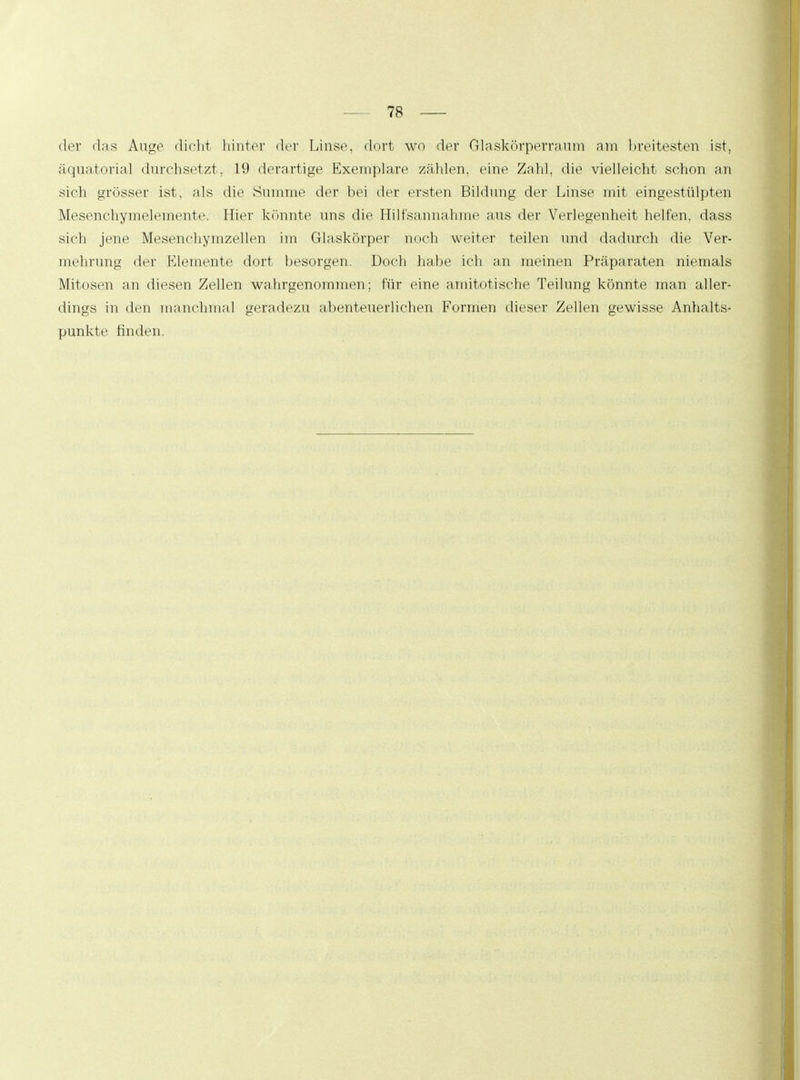 der das Auge dicht hinter der Linse, dort wo der Glaskörperraum am breitesten ist, äquatorial durchsetzt, 19 derartige Exemplare zählen, eine Zahl, die vielleicht schon an sich grösser ist, als die Summe der bei der ersten Bildung der Linse mit eingestülpten Mesenchymelemente. Hier könnte uns die Hilfsannahme aus der Verlegenheit helfen, dass sich jene Mesenchymzellen im Glaskörper noch weiter teilen und dadurch die Ver- mehrung der Elemente dort besorgen. Doch habe ich an meinen Präparaten niemals Mitosen an diesen Zellen wahrgenommen; für eine amitotische Teilung könnte man aller- dings in den manchmal geradezu abenteuerlichen Formen dieser Zellen gewisse Anhalts- punkte finden.