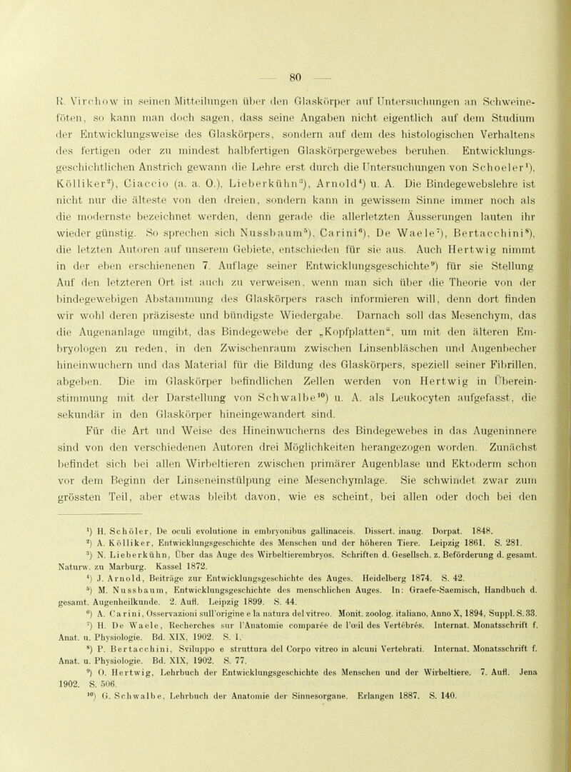 K Virchow in seinen Mitteilungen über den Glaskörper auf Untersuchungen an Schweine- föten, so kann man doch sagen, dass seine Angaben nicht eigentlich auf dem Studium der Entwicklungsweise des Glaskörpers, sondern auf dem des histologischen Verhaltens des fertigen oder zu mindest halbfertigen Glaskörpergewebes beruhen. Entwicklungs- geschichtlichen Anstrich gewann die Lehre erst durch die Untersuchungen von Schoeler1). Kölliker2), Ciaccio (a. a. 0.), Lieberkühn8), Arnold4) u. A. Die Bindegewebslehre ist nicht nur die älteste von den dreien, sondern kann in gewissem Sinne immer noch als die modernste bezeichnet werden, denn gerade die allerletzten Äusserungen lauten ihr wieder günstig. So sprechen sich Nussbaum5), Carini6), De Waele7), Bertacchini8). die letzten Autoren auf unserem Gebiete, entschieden für sie aus. Auch Hertwig nimmt in der eben erschienenen 7. Auflage seiner Entwicklungsgeschichte9) für sie Stellung Auf den letzteren Ort ist auch zu verweisen, wenn man sich über die Theorie von der bindegewebigen Abstammung des Glaskörpers rasch informieren will, denn dort finden wir wohl deren präziseste und bündigste Wiedergabe. Darnach soll das Mesenchym, das die Augenanlage umgibt, das Bindegewebe der „Kopfplatten, um mit den älteren Em- bryologen zu reden, in den Zwischenraum zwischen Linsenbläschen und Augenbecher hineinwuchern und das Material für die Bildung des Glaskörpers, speziell seiner Fibrillen, abgeben. Die im Glaskörper befindlichen Zellen werden von Hertwig in Überein- stimmung mit der Darstellung von Schwalbe10) u. A. als Leukoeyten aufgefasst, die sekundär in den Glaskörper hineingewandert sind. Für die Art und Weise des Hineinwucherns des Bindegewebes in das Augeninnere sind von den verschiedenen Autoren drei Möglichkeiten herangezogen worden. Zunächst befindet sich bei allen Wirbeltieren zwischen primärer Augenblase und Ektoderm schon vor dem Beginn der Linseneinstülpung eine Mesenehymlage. Sie schwindet zwar zum grössten Teil, aber etwas bleibt davon, wie es scheint, bei allen oder doch bei den *) H. Schöler, De oculi evolutione in embryonibus gallinaceis. Dissert. inaug. Dorpat. 1848. 2) A. Kölliker, Entwicklungsgeschichte des Menschen und der höheren Tiere. Leipzig 1861. S. 281. 3) N. Lieberkühn, Über das Auge des Wirbeltierembryos. Schriften d. Gesellsch. z. Beförderung d. gesamt. Naturw. zu Marburg. Kassel 1872. 4) J. Arnold, Beiträge zur Entwicklungsgeschichte des Auges. Heidelberg 1874. S. 42. 5) M. Nussbaum, Entwicklungsgeschichte des menschlichen Auges. In: Graefe-Saemisch, Handbuch d. gesamt. Augenheilkunde. 2. Aufl. Leipzig 1899. S. 44. °) A. Carini, Osservazioni sull'origine e la natura del vitreo. Monit. zoolog. italiano, Anno X, 1894, Suppl. S.33. 7) H. De Waele, Recherches sur l'Anatomie comparee de 1'oeil des Vertebres. Internat. Monatsschrift f. Anat, u. Physiologie. Bd. XIX, 1902. S. 1. 8) P. Bertacchini, Sviluppo e struttura del Corpo vitreo in alcuni Vertebrati. Internat. Monatsschrift f. Anat. u. Physiologie. Bd. XIX, 1902. S. 77. 9) O. Hertwig, Lehrbuch der Entwicklungsgeschichte des Menschen und der Wirbeltiere. 7. Aufl. Jena 1902. S. 506. 10) G. Schwalbe, Lehrbuch der Anatomie der Sinnesorgane. Erlangen 1887. S. 140.