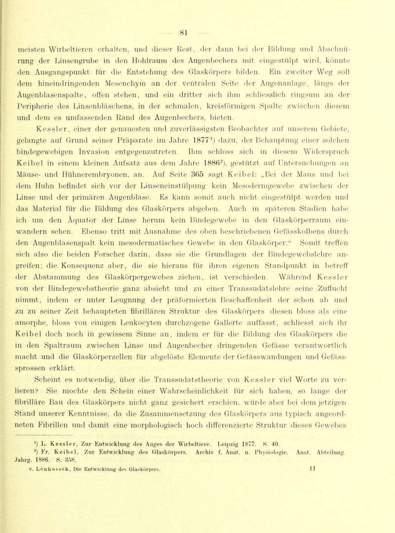 meisten Wirbeltieren erhalten, und dieser Rest, der dann bei der Bildung und Abschnü- rung der Linsengrube in den Hohlraum des Augenbechers mit eingestülpt wird, könnte den Ausgangspunkt für die Entstehung des Glaskörpers bilden. Ein zweiter Weg soll dem hineindringenden Mesenchym an der ventralen Seite der Augenanlage, längs der Augenblasenspalte, offen stehen, und ein dritter sich ihm schliesslich ringsum an der Peripherie des Linsenbläschens, in der schmalen, kreisförmigen Spalte zwischen diesem und dem es umfassenden Rand des Augenbechers, bieten. Kessler, einer der genauesten und zuverlässigsten Beobachter auf unserem Gebiete, gelangte auf Grund seiner Präparate im Jahre 1877 ^ dazu, der Behauptung einer solchen bindegewebigen Invasion entgegenzutreten. Ihm schloss sich in diesem Widerspruch Keibel in einem kleinen Aufsatz aus dem Jahre 1886'2), gestützt auf Untersuchungen an Mäuse- und Hühnerembryonen, an. Auf Seite 365 sagt Keibel: „Bei der Maus und bei dem Huhn befindet sich vor der Linseneinstülpung kein Mesodermgewebe zwischen der Linse und der primären Augenblase. Es kann somit auch nicht eingestülpt werden und das Material für die Bildung des Glaskörpers abgeben. Auch in spateren Stadien habe ich um den Äquator der Linse herum kein Bindegewebe in den Glaskörperraum ein- wandern sehen. Ebenso tritt mit Ausnahme des oben beschriebenen Gefässkolbens durch den Augenblasenspalt kein mesodermatisches Gewebe in den Glaskörper. Somit treffen sich also die beiden Forscher darin, dass sie die Grundlagen der Bindegewebslehre an- greifen; die Konsequenz aber, die sie hieraus für ihren eigenen Standpunkt in betreff der Abstammung des Glaskörpergewebes ziehen, ist verschieden. Während Kessler von der Bindegewebstheorie ganz absieht und zu einer Transsudatslehre seine Zuflucht nimmt, indem er unter Leugnung der präformierten Beschaffenheit der schon ab und zu zu seiner Zeit behaupteten fibrillären Struktur des Glaskörpers diesen bloss als eine amorphe, bloss von einigen Leukoeyten durchzogene Gallerte auffasst, schliesst sich ihr Keibel doch noch in gewissem Sinne an, indem er für die Bildung des Glaskörpers die in den Spaltraum zwischen Linse und Augenbecher dringenden Gefässe verantwortlich macht und die Glaskörperzellen für abgelöste Elemente der Gefässwandungen und Gefäss- sprossen erklärt. Scheint es notwendig, über die Transsudatstheorie von Kessler viel Worte zu ver- lieren? Sie mochte den Schein einer Wahrscheinlichkeit für sich haben, so lange der fibrilläre Bau des Glaskörpers nicht ganz gesichert erschien, würde aber bei dem jetzigen Stand unserer Kenntnisse, da die Zusammensetzung des Glaskörpers aus typisch angeord- neten Fibrillen und damit eine morphologisch hoch differenzierte Struktur dieses Gewebes ') L. Kessler, Zur Entwicklung des Auges der Wirbeltiere. Leipzig 1877. S. 40. '2) Fr. Keibel, Zur Entwicklung des Glaskörpers. Archiv f. Anat. u. Physiologie. Anat. Abteilung. Jahrg. 1386. S. 358. v. Leuhossek, Die Entwicklung des Glaskörpers. 11