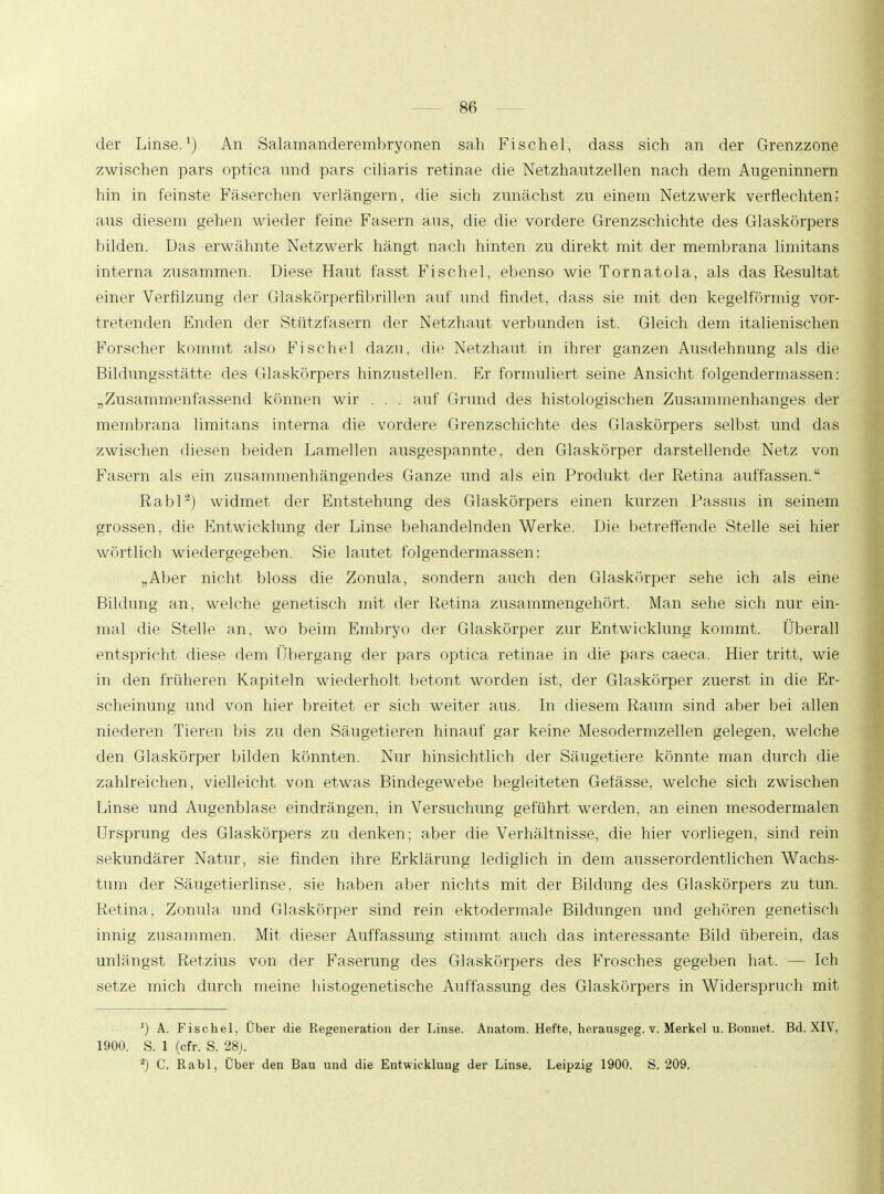 der Linse.1) An Salamanderembryonen sah Fisehel, dass sich an der Grenzzone zwischen pars optica nnd pars ciliaris retinae die Netzhautzellen nach dem Augeninnern hin in feinste Fäserchen verlängern, die sich zunächst zu einem Netzwerk verflechten; aus diesem gehen wieder feine Fasern aus, die die vordere Grenzschichte des Glaskörpers bilden. Das erwähnte Netzwerk hängt nach hinten zu direkt mit der membrana limitans interna zusammen. Diese Haut fasst Fisehel, ebenso wie Tornatola, als das Resultat einer Verfilzung der Glaskörperfihrillen auf und findet, dass sie mit den kegelförmig vor- tretenden Enden der Stützfasern der Netzhaut verbunden ist. Gleich dem italienischen Forscher kommt also Fisehel dazu, die Netzhaut in ihrer ganzen Ausdehnung als die Bildungsstätte des Glaskörpers hinzustellen. Kr formuliert seine Ansicht folgendermassen: „Zusammenfassend können wir . . . auf Grund des histologischen Zusammenhanges der membrana limitans interna die vordere Grenzschichte des Glaskörpers selbst und das zwischen diesen beiden Lamellen ausgespannte, den Glaskörper darstellende Netz von Fasern als ein zusammenhängendes Ganze und als ein Produkt der Retina auffassen. Rabl'2) widmet der Entstehung des Glaskörpers einen kurzen Passus in seinem grossen, die Entwicklung der Linse behandelnden Werke. Die betreffende Stelle sei hier wörtlich wiedergegeben. Sie lautet folgendermassen: „Aber nicht bloss die Zonula, sondern auch den Glaskörper sehe ich als eine Bildung an, welche genetisch mit der Retina zusammengehört. Man sehe sich nur ein- mal die Stelle an, wo beim Embryo der Glaskörper zur Entwicklung kommt. Überall entspricht diese dem Übergang der pars optica retinae in die pars caeca. Hier tritt, wie in den früheren Kapiteln wiederholt betont worden ist, der Glaskörper zuerst in die Er- scheinung und von hier breitet er sich weiter aus. In diesem Raum sind aber bei allen niederen Tieren Ins zu den Säugetieren hinauf gar keine Mesodermzellen gelegen, welche den Glaskörper bilden könnten. Nur hinsichtlich der Säugetiere könnte man durch die zahlreichen, vielleicht von etwas Bindegewebe begleiteten Gefässe, welche sich zwischen Linse und Augenblase eindrängen, in Versuchung geführt werden, an einen mesodermalen Ursprung des Glaskörpers zu denken; aber die Verhältnisse, die hier vorliegen, sind rein sekundärer Natur, sie finden ihre Erklärung lediglich in dem ausserordentlichen Wachs- tum der Säugetierlinse, sie haben aber nichts mit der Bildung des Glaskörpers zu tun. Retina, Zonula und Glaskörper sind rein ektodermale Bildungen und gehören genetisch innig zusammen. Mit dieser Auffassung stimmt auch das interessante Bild überein, das unlängst Retzius von der Faserung des Glaskörpers des Frosches gegeben hat. — Ich setze mich durch meine histogenetische Auffassung des Glaskörpers in Widerspruch mit ') A. Fisehel, Über die Regeneration der Linse. Anatom. Hefte, herausgeg. v. Merkel u. Bonnet. Bd. XIV, 1900. S. 1 (cfr. S. 28). *) C. Rabl, Über den Bau und die Entwicklung der Linse. Leipzig 1900. S. 209.