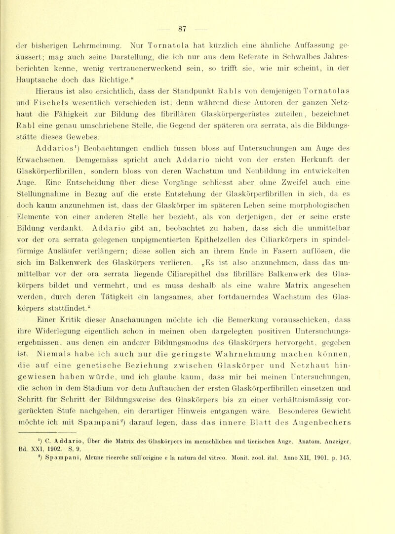 der bisherigen Lehrmeinung. Nur Torna.to.la hat kürzlich eine ähnliche Auffassung ge- äussert; mag auch seine Darstellung, die ich nur aus dem Referate in Schwarbes Jahres- berichten kenne, wenig vertrauenerweckend sein, so trifft sie, wie mir scheint, in der Hauptsache doch das Richtige. Hieraus ist also ersichtlich, dass der Standpunkt Rabis von demjenigen Tor natolas und Fischeis wesentlich verschieden ist; denn während diese Autoren der ganzen Netz- haut die Fähigkeit zur Bildung des fibrillären Glaskörpergerüstes zuteilen, bezeichnet Rabl eine genau umschriebene Stelle, die Gegend der späteren ora serrata, als die Bildungs- stätte dieses Gewebes. Addarios1) Beobachtungen endlich fussen bloss auf Untersuchungen am Auge des Erwachsenen. Demgemäss spricht auch Addario nicht von der ersten Herkunft der Glaskörperfibrillen, sondern bloss von deren Wachstum und Neubildung im entwickelten Auge. Eine Entscheidung über diese Vorgänge schliesst aber ohne Zweifel auch eine Stellungnahme in Bezug auf die erste Entstehung der Glaskörperfibrillen in sich, da es doch kaum anzunehmen ist, dass der Glaskörper im späteren Leben seine morphologischen Elemente von einer anderen Stelle her bezieht, als von derjenigen, der er seine erste Bildung verdankt. Addario gibt an, beobachtet zu haben, dass sich die unmittelbar vor der ora serrata gelegenen unpigmentierten Epithelzellen des Ciliarkörpers in spindel- förmige Ausläufer verlängern; diese sollen sich an ihrem Ende in Fasern auflösen, die sich im Balkenwerk des Glaskörpers verlieren. „Es ist also anzunehmen, dass das un- mittelbar vor der ora serrata liegende Ciliarepithel das fibrilläre Balkenwerk des Glas- körpers bildet und vermehrt, und es muss deshalb als eine wahre Matrix angesehen werden, durch deren Tätigkeit ein langsames, aber fortdauerndes Wachstum des Glas- körpers stattfindet. Einer Kritik dieser Anschauungen möchte ich die Bemerkung vorausschicken, dass ihre Widerlegung eigentlich schon in meinen oben dargelegten positiven Untersuchungs- ergebnissen, aus denen ein anderer Bildungsmodus des Glaskörpers hervorgeht, gegeben ist. Niemals habe ich auch nur die geringste Wahrnehmung machen können, die auf eine genetische Beziehung zwischen Glaskörper und Netzhaut hin- gewiesen haben würde, und ich glaube kaum, dass mir bei meinen Untersuchungen, die schon in dem Stadium vor dem Auftauchen der ersten Glaskörperfibrillen einsetzen und Schritt für Schritt der Bildungsweise des Glaskörpers bis zu einer verhältnismässig vor- gerückten Stufe nachgehen, ein derartiger Hinweis entgangen wäre. Besonderes Gewicht möchte ich mit Spampani-) darauf legen, dass das innere Blatt des Äugenbechers J) C. Addario, Über die Matrix des Glaskörpers im menschlichen und tierischen Auge. Anatom. Anzeiger. Bd. XXI, 1902. S. 9. 2) Spampani, Alcune ricerche sull'origine e la natura del vitreo. Monit. zool. ital. Anno XII, 1901. p. 145.