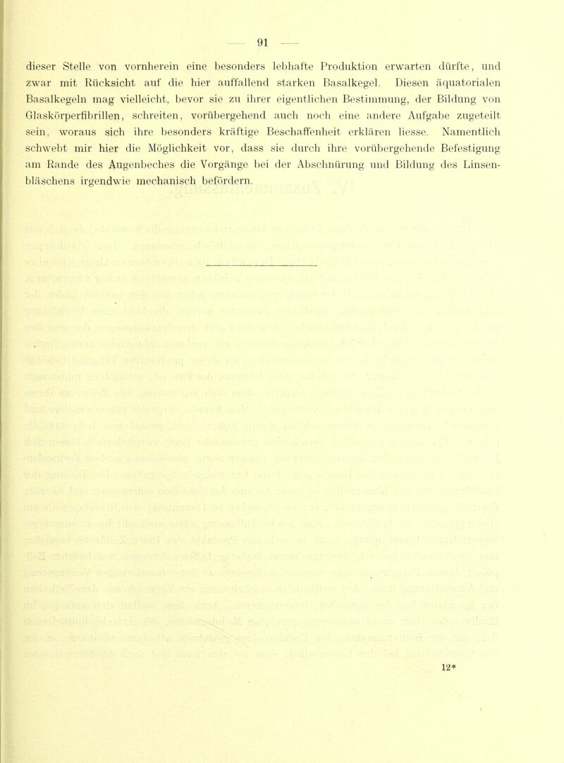 dieser Stelle von vornherein eine besonders lebhafte Produktion erwarten dürfte, und zwar mit Rücksicht auf die hier auffallend starken Basalkegel. Diesen äquatorialen Basalkegeln mag vielleicht, bevor sie zu ihrer eigentlichen Bestimmung, der Bildung von Glaskörperfibrillen, schreiten, vorübergehend auch noch eine andere Aufgabe zugeteilt sein, woraus sich ihre besonders kräftige Beschaffenheit erklären liesse. Namentlich schwebt mir hier die Möglichkeit vor, dass sie durch ihre vorübergehende Befestigung am Rande des Augenbeches die Vorgänge bei der Abschnürung und Bildung des Linsen- bläschens irgendwie mechanisch befördern. 12*