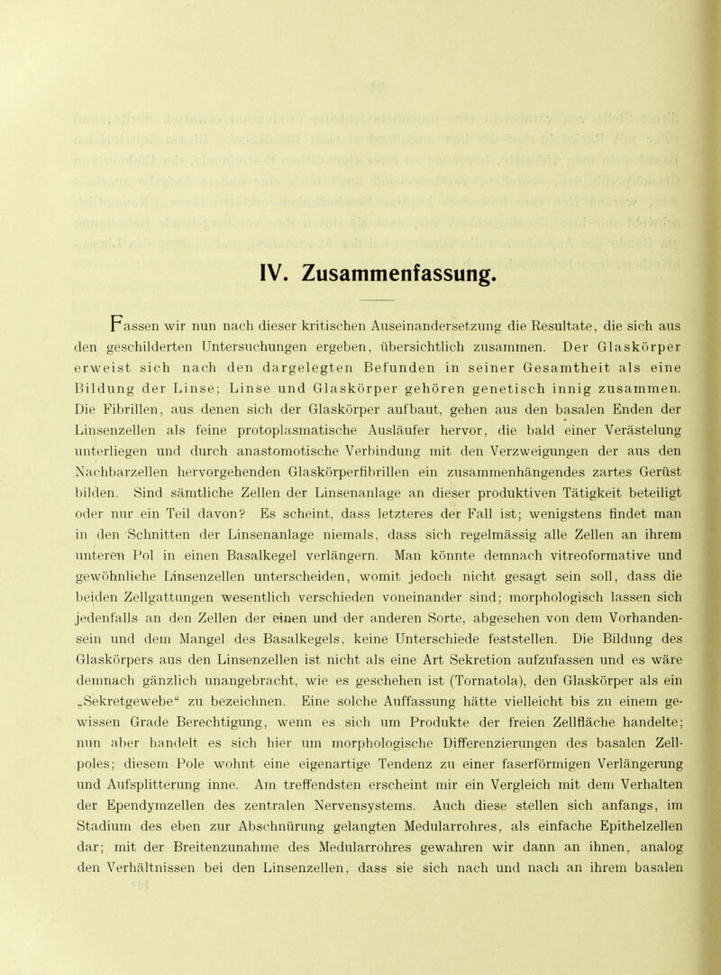 IV. Zusammenfassung. Fassen wir nun nach dieser kritischen Auseinandersetzung die Resultate, die sich aus den geschilderten Untersuchungen ergeben, übersichtlich zusammen. Der Glaskörper erweist sich nach den dargelegten Befunden in seiner Gesamtheit als eine Bildung der Linse; Linse und Glaskörper gehören genetisch innig zusammen. Die Fibrillen, aus denen sich der Glaskörper aufbaut, gehen aus den basalen Enden der Linsenzellen als feine protoplasmatische Ausläufer hervor, die bald einer Verästelung unterliegen und durch anastomotische Verbindung mit den Verzweigungen der aus den Nachbarzellen hervorgehenden Glaskörperfibrillen ein zusammenhängendes zartes Gerüst bilden. Sind sämtliche Zellen der Linsenanlage an dieser produktiven Tätigkeit beteiligt oder nur ein Teil davon? Es scheint, dass letzteres der Fall ist; wenigstens findet man in den Schnitten der Linsenanlage niemals, dass sich regelmässig alle Zellen an ihrem unteren Pol in einen Basalkegel verlängern. Man könnte demnach vitreoformative und gewöhnliche Linsenzellen unterscheiden, womit jedoch nicht gesagt sein soll, dass die beiden Zellgattungen wesentlich verschieden voneinander sind; morphologisch lassen sich jedenfalls an den Zellen der einen und der anderen Sorte, abgesehen von dem Vorhanden- sein und dem Mangel des Basalkegels, keine Unterschiede feststellen. Die Bildung des Glaskörpers aus den Linsenzellen ist nicht als eine Art Sekretion aufzufassen und es wäre demnach gänzlich unangebracht, wie es geschehen ist (Tornatola), den Glaskörper als ein „Sekretgewebe zu bezeichnen. Eine solche Auffassung hätte vielleicht bis zu einem ge- wissen Grade Berechtigung, wenn es sich um Produkte der freien Zellfläche handelte; nun aber handelt es sich hier um morphologische Differenzierungen des basalen Zell- poles; diesem Pole wohnt eine eigenartige Tendenz zu einer faserförmigen Verlängerung und Aufsplitterung inne. Am treffendsten erscheint mir ein Vergleich mit dem Verhalten der Ependymzellen des zentralen Nervensystems. Auch diese stellen sich anfangs, im Stadium des eben zur Abschnürung gelangten Medularrohres, als einfache Epithelzellen dar; mit der Breitenzunahme des Medularrohres gewahren wir dann an ihnen, analog den Verhältnissen bei den Linsenzellen, dass sie sich nach und nach an ihrem basalen