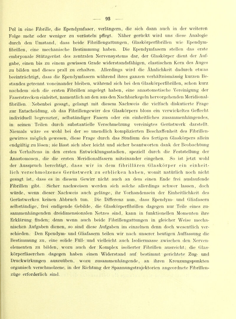 Pol in eine Fibrille, die Ependymfaser, verlängern, die sich dann auch in der weiteren Folge mehr oder weniger zu verästeln pflegt. Näher gerückt wird uns diese Analogie durch den Umstand, dass beide Fibrillengattungen, Glaskörpernbrillen wie Ependym- fibrillen, eine mechanische Bestimmung haben. Die Ependymfasern stellen das erste embryonale Stützgerüst des zentralen Nervensystems dar, der Glaskörper dient der Auf- gabe, einen bis zu einem gewissen Grade widerstandsfähigen, elastischen Kern des Auges zu bilden und dieses prall zu erhalten. Allerdings wird die Ähnlichkeit dadurch etwas beeinträchtigt, dass die Ependymfasern während ihres ganzen verhältnismässig kurzen Be- standes getrennt voneinander bleiben, während sich bei den Glaskörperfibrillen, schon kurz nachdem sich die ersten Fibrillen angelegt haben, eine anastomotische Vereinigung der Faserstrecken einleitet, namentlich an den aüs den Nachbarkegeln hervorgehenden Meridional- fibrülen. Nebenbei gesagt, gelangt mit diesem Nachweis die vielfach diskutierte Frage zur Entscheidung, ob das Fibrillengewirr des Glaskörpers bloss ein verwickeltes Geflecht individuell begrenzter, selbständiger Fasern oder ein einheitliches zusammenhängendes, in seinen Teilen durch substantielle Verschmelzung vereinigtes Gerüstwerk darstellt. Niemals wäre es wohl bei der so unendlich komplizierten Beschaffenheit des Fibrillen- gewirres möglich gewesen, diese Frage durch das Studium des fertigen Glaskörpers allein endgültig zu lösen; sie lässt sich aber leicht und sicher beantworten dank der Beobachtung des Verhaltens in den ersten Entwicklungsstadien, speziell durch die Feststellung der Anastomosen, die die ersten Meridionalfasern miteinander eingehen. So ist jetzt wohl der Ausspruch berechtigt, dass wir in dem fibrillären Glaskörper ein einheit- lich verschmolzenes Gerüstwerk zu erblicken haben, womit natürlich noch nicht gesagt ist, dass es in diesem Gewirr nicht auch an dem einen Ende frei auslaufende Fibrillen gibt. Sicher nachweisen werden sich solche allerdings schwer lassen, doch würde, wenn dieser Nachweis auch gelänge, ihr Vorhandensein der Einheitlichkeit des Gerüstwerkes keinen Abbruch tun. Die Differenz nun, dass Ependym- und Gliafasern selbständige, frei endigende Gebilde, die Glaskörperfibrillen dagegen nur Teile eines zu- sammenhängenden dreidimensionalen Netzes sind, kann in funktionellen Momenten ihre Erklärung finden; denn wenn auch beide Fibrillengattungen in gleicher Weise mecha- nischen Aufgaben dienen, so sind diese Aufgaben im einzelnen denn doch wesentlich ver- schieden. Den Ependym- und Gliafasern teilen wir nach unserer heutigen Auffassung die Bestimmung zu, eine solide Füll- und vielleicht auch Isoliermasse zwischen den Nerven- elementen zu bilden, wozu auch der Komplex isolierter Fibrillen ausreicht; die Glas- körperfäserchen dagegen haben einen Widerstand auf bestimmt gerichtete Zug- und Druckwirkungen auszuüben, wozu zusammenhängende, an ihren Kreuzimgspunkten organisch verschmolzene, in der Richtung der Spannungstrajektorien angeordnete Fibr-illen- züge erforderlich sind.