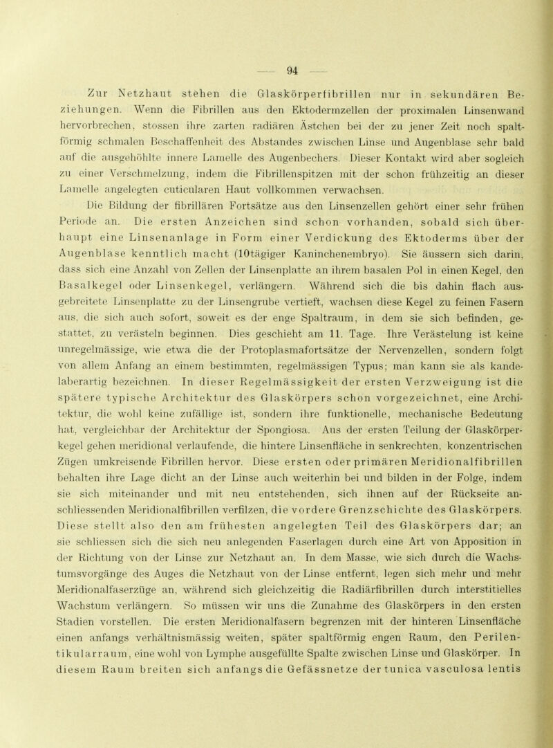 Zur Netzhaut stehen die Glaskörperf ibrillen nur in sekundären Be- ziehungen. Wenn die Fibrillen aus den Ektodermzellen der proximalen Linsenwand hervorbrechen, stossen ihre zarten radiären Ästchen bei der zu jener Zeit noch spalt- förmig schmalen Beschaffenheit des Abstandes zwischen Linse und Augenblase sehr bald auf die ausgehöhlte innere Lamelle des Augenbechers. Dieser Kontakt wird aber sogleich zu einer Verschmelzung, indem die Fibrillenspitzen mit der schon frühzeitig an dieser Lamelle angelegten cuticularen Haut vollkommen verwachsen. Die Bildung der fibrillären Fortsätze aus den Linsenzellen gehört einer sehr frühen Periode an. Die ersten Anzeichen sind schon vorhanden, sobald sich über- haupt eine Linsenanlage in Form einer Verdickung des Ektoderms über der Augenblase kenntlich macht (lOtägiger Kaninchenembryo). Sie äussern sich darin, dass sich eine Anzahl von Zellen der Linsenplatte an ihrem basalen Pol in einen Kegel, den Basalkegel oder Linsenkegel, verlängern. Während sich die bis dahin flach aus- gebreitete Linsenplatte zu der Linsengrube vertieft, wachsen diese Kegel zu feinen Fasern aus, die sich auch sofort, soweit es der enge Spaltraum, in dem sie sich befinden, ge- stattet, zu verästeln beginnen. Dies geschieht am 11. Tage. Ihre Verästelung ist keine unregelmässige, wie etwa die der Protoplasmafortsätze der Nervenzellen, sondern folgt von allem Anfang an einem bestimmten, regelmässigen Typus; man kann sie als kande- laberartig bezeichnen. In dieser Regelmässigkeit der ersten Verzweigung ist die spätere typische Architektur des Glaskörpers schon vorgezeichnet, eine Archi- tektur, die wohl keine zufällige ist, sondern ihre funktionelle, mechanische Bedeutung hat, vergleichbar der Architektur der Spongiosa. Aus der ersten Teilung der Glaskörper- kegel gehen meridional verlaufende, die hintere Linsenfläche in senkrechten, konzentrischen Zügen umkreisende Fibrillen hervor. Diese ersten oder primären Meridionalfibrillen behalten ihre Lage dicht an der Linse auch weiterhin bei und bilden in der Folge, indem sie sich miteinander und mit neu entstehenden, sich ihnen auf der Rückseite an- schliessenden Meridionalfibrillen verfilzen, die vordere Grenzschichte des Glaskörpers. Diese stellt also den am frühesten angelegten Teil des Glaskörpers dar; an sie schliessen sich die sich neu anlegenden Faserlagen durch eine Art von Apposition in der Richtung von der Linse zur Netzhaut an. In dem Masse, wie sich durch die Wachs- tumsvorgänge des Auges die Netzhaut von der Linse entfernt, legen sich mehr und mehr Meridionalfaserzüge an, während sich gleichzeitig die Radiärfibrillen durch interstitielles Wachstum verlängern. So müssen wir uns die Zunahme des Glaskörpers in den ersten Stadien vorstellen. Die ersten Meridionalfasern begrenzen mit der hinteren Linsenfläche einen anfangs verhältnismässig weiten, später spaltförmig engen Raum, den Perilen- tikularraum, eine wohl von Lymphe ausgefüllte Spalte zwischen Linse und Glaskörper. In diesem Raum breiten sich anfangs die Gefässnetze dertunica vasculosa lentis