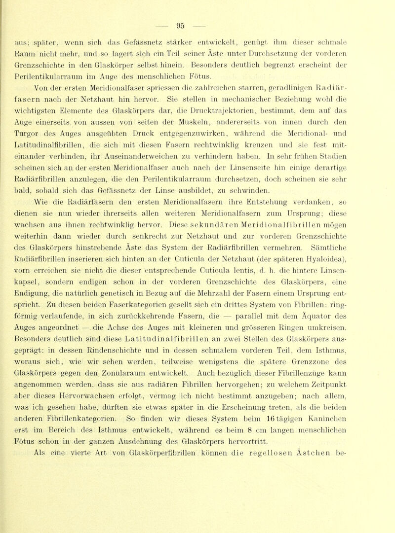 aus; später, wenn sich das Gefässnetz stärker entwickelt, genügt ihm dieser schmale Raum nicht mehr, und so lagert sich ein Teil seiner Äste unter Durchsetzung der vorderen Grenzschichte in den Glaskörper selbst hinein. Besonders deutlich begrenzt erscheint der Perilentikularraum im Auge des menschlichen Fötus. Von der ersten Meridionalfaser spriessen die zahlreichen starren, geradlinigen Radiär- fasern nach der Netzhaut hin hervor. Sie stellen in mechanischer Beziehung wohl die wichtigsten Elemente des Glaskörpers dar, die Drucktrajektorien, bestimmt, dem auf das Auge einerseits von aussen von Seiten der Muskeln, andererseits von innen durch den Turgor des Auges ausgeübten Druck entgegenzuwirken, während die Meridional- und Latitudinalfibrillen, die sich mit diesen Fasern rechtwinklig kreuzen und sie fest mit- einander verbinden, ihr Auseinanderweichen zu verhindern haben. In sehr frühen Stadien scheinen sich an der ersten Meridionalfaser auch nach der Linsenseite hin einige derartige Radiärfibrillen anzulegen, die den Perilentikularraum durchsetzen, doch scheinen sie sehr bald, sobald sich das Gefässnetz der Linse ausbildet, zu schwinden. Wie die Radiärfasern den ersten Meridionalfasern ihre Entstehung verdanken, so dienen sie nun wieder ihrerseits allen weiteren Meridionalfasern zum Ursprung; diese wachsen aus ihnen rechtwinklig hervor. Diese sekundären Meridionalfibrillen mögen weiterhin dann wieder durch senkrecht zur Netzhaut und zur vorderen Grenzschichte des Glaskörpers hinstrebende Äste das System der Radiärfibrillen vermehren. Sämtliche Radiärfibrillen inserieren sich hinten an der Cuticula der Netzhaut (der späteren Hyaloidea), vorn erreichen sie nicht die dieser entsprechende Cuticula lentis, d. h. die hintere Linsen- kapsel, sondern endigen schon in der vorderen Grenzschichte des Glaskörpers, eine Endigung, die natürlich genetisch in Bezug auf die Mehrzahl der Fasern einem Ursprung ent- spricht. Zu diesen beiden Faserkategorien gesellt sich ein drittes System von Fibrillen: ring- förmig verlaufende, in sich zurückkehrende Fasern, die — parallel mit dem Äquator des Auges angeordnet — die Achse des Auges mit kleineren und grösseren Ringen umkreisen. Besonders deutlich sind diese Latitudinalfibrillen an zwei Stellen des Glaskörpers aus- geprägt: in dessen Rindenschichte und in dessen schmalem vorderen Teil, dem Isthmus, woraus sich, wie wir sehen werden, teilweise wenigstens die spätere Grenzzone des Glaskörpers gegen den Zonularaum entwickelt. Auch bezüglich dieser Fibrillenzüge kann angenommen werden, dass sie aus radiären Fibrillen hervorgehen; zu welchem Zeitpunkt aber dieses Hervorwachsen erfolgt, vermag ich nicht bestimmt anzugeben; nach allem, was ich gesehen habe, dürften sie etwas später in die Erscheinung treten, als die beiden anderen Fibrillenkategorien. So finden wir dieses System beim 16tägigen Kaninchen erst im Bereich des Isthmus entwickelt, während es beim 8 cm langen menschlichen Fötus schon in der ganzen Ausdehnung des Glaskörpers hervortritt. Als eine vierte Art von Glaskörperfibrillen können die regellosen Ästchen be-