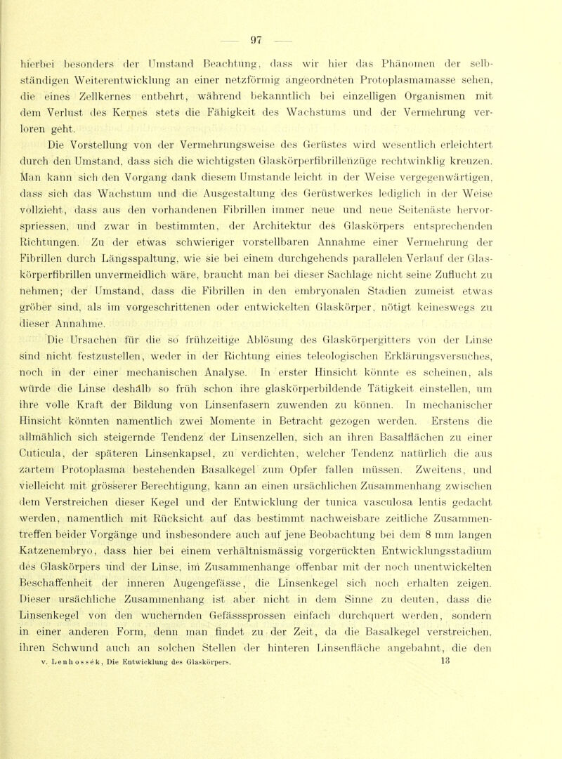 hierbei besonders der Umstand Beachtung, dass wir hier das Phänomen der selb- ständigen Weiterentwicklung an einer netzförmig angeordneten Protoplasmamasse sehen, die eines Zellkernes entbehrt, während bekanntlich bei einzelligen Organismen mit dem Verlust des Kernes stets die Fähigkeit des Wachstums und der Vermehrung ver- loren geht. Die Vorstellung von der Vermehrungsweise des Gerüstes wird wesentlich erleichtert durch den Umstand, dass sich die wichtigsten Glaskörperfibrillenzüge rechtwinklig kreuzen. Man kann sich den Vorgang dank diesem Umstände leicht in der Weise vergegenwärtigen, dass sich das Wachstum und die Ausgestaltung des Gerüstwerkes lediglich in der Weise vollzieht, dass aus den vorhandenen Fibrillen immer neue und neue Seitenäste hervor- spriessen, und zwar in bestimmten, der Architektur des Glaskörpers entsprechenden Richtungen. Zu der etwas schwieriger vorstellbaren Annahme einer Vermehrung der Fibrillen durch Längsspaltung, wie sie bei einem durchgehends parallelen Verlauf der Glas- körperfibrillen unvermeidlich wäre, braucht man bei dieser Sachlage nicht seine Zuflucht zu nehmen; der Umstand, dass die Fibrillen in den embryonalen Stadien zumeist etwas gröber sind, als im vorgeschrittenen oder entwickelten Glaskörper, nötigt keineswegs zu dieser Annahme. Die Ursachen für die so frühzeitige Ablösung des Glaskörpergitters von der Linse sind nicht festzustellen, weder in der Richtung eines teleologischen Erklärungsversuches, noch in der einer mechanischen Analyse. In erster Hinsicht könnte es scheinen, als würde die Linse deshälb so früh schon ihre glaskörperbildende Tätigkeit einstellen, um ihre volle Kraft der Bildung von Linsenfasern zuwenden zu können. In mechanischer Hinsicht könnten namentlich zwei Momente in Betracht gezogen werden. Erstens die allmählich sich steigernde Tendenz der Linsenzellen, sich an ihren Basalflächen zu einer Cuticula, der späteren Linsenkapsel, zu verdichten, welcher Tendenz natürlich die aus zartem Protoplasma bestehenden Basalkegel' zum Opfer fallen müssen. Zweitens, und vielleicht mit grösserer Berechtigung, kann an einen ursächlichen Zusammenhang zwischen dem Verstreichen dieser Kegel und der Entwicklung der tunica vasculosa lentis gedacht werden, namentlich mit Rücksicht auf das bestimmt nachweisbare zeitliche Zusammen- treffen beider Vorgänge und insbesondere auch auf jene Beobachtung bei dem 8 mm langen Katzenembryo, dass hier bei einem verhältnismässig vorgerückten Entwicklungsstadium des Glaskörpers und der Linse, im Zusammenhange offenbar mit der noch unentwickelten Beschaffenheit der inneren Augengefässe, die Linsenkegel sich noch erhalten zeigen. Dieser ursächliche Zusammenhang ist aber nicht in dem Sinne zu deuten, dass die Linsenkegel von den wuchernden Gefässsprossen einfach durchquert werden, sondern in einer anderen Form, denn man findet zu der Zeit, da die Basalkegel verstreichen, ihren Schwund auch an solchen Stellen der hinteren Linsenfläche angebahnt, die den v. Lenhossek, Die Entwicklung des Glaskörpers, 13