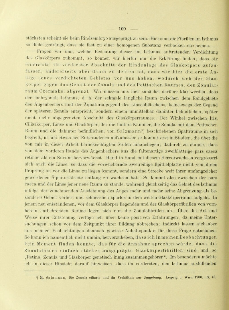 stärksten scheint sie beim Rindsembryo ausgeprägt zu sein. Hier sind die Fibrillen im Isthmus so dicht gedrängt, dass sie fast zu einer homogenen Substanz verbacken erscheinen. Fragen wir uns, welche Bedeutung dieser im Isthmus auftretenden Verdichtung des Glaskörpers zukommt, so können wir hierfür nur die Erklärung finden, dass sie einerseits als vorderster Abschnitt der Rindenlage des Glaskörpers aufzu- fassen, andererseits aber dahin zu deuten ist, dass wir hier die erste An- lage jenes verdichteten Gebietes vor uns haben, wodurch sich der Glas- körper gegen das Gebiet der Zonula und des Petitseh ein Raumes, den Zonular- raüm Czermaks, abgrenzt. Wir müssen uns hier zunächst darüber klar werden, dass der embryonale Isthmus, d. h. der schmale längliche Raum zwischen dem Randgebiete des Augenbechers und der Äquatorialgegend des Linsenbläschens, keineswegs der Gegend der späteren Zonula entspricht, sondern einem unmittelbar dahinter befindlichen, später nicht mehr abgegrenzten Abschnitt des Glaskörperraumes. Der Winkel zwischen Iris, Ciliarkörper, Linse und Glaskörper, der die hintere Kammer, die Zonula mit dem Petitschen Raum und die dahinter befindlichen, von Salzmann1) beschriebenen Spalträume in sich begreift, ist als etwas neu Entstandenes aufzufassen; er kommt erst in Stadien, die über die von mir in dieser Arbeit berücksichtigten Stufen hinausliegen, dadurch zu stände, dass von dem vorderen Rande des Augenbechers aus die faltenartige zweiblättrige pars caeca retinae als ein Novum hervorwächst. Hand in Hand mit diesem Hervorwachsen vergrössert sich auch die Linse, so dass die vorwuchernde zweireihige Epithelplatte nicht von ihrem Ursprung an vor die Linse zu liegen kommt, sondern eine Strecke weit ihrer umfangreicher gewordenen Äquatorialseite entlang zu wachsen hat. So kommt also zwischen der pars caeca und der Linse jener neue Raum zu stände, während gleichzeitig das Gebiet des Isthmus infolge der zunehmenden Ausdehnung des Auges mehr und mehr seine Abgrenzung als be- sonderes Gebiet verliert und schliesslich spurlos in dem weiten Glaskörperraum aufgeht. In jenem neu entstandenen, vor dem Glaskörper liegenden und der Glaskörperfibrillen von vorn- herein entbehrenden Räume legen sich nun die Zonulafibrillen an. Über die Art und Weise ihrer Entstehung verfüge ich über keine positiven Erfahrungen, da meine Unter- suchungen schon vor dem Zeitpunkt ihrer Bildung abbrechen; indirekt lassen sich aber aus meinen Beobachtungen dennoch gewisse Anhaltspunkte für diese Frage entnehmen. So kann ich namentlich nicht umhin, hervorzuheben, dass ich in meinen Beobachtungen kein Moment finden konnte, das für die Annahme sprechen würde, dass die Zonulafasern einfach stärker ausgeprägte Glaskörperfibrillen sind und so „Retina, Zonula und Glaskörper genetisch innig zusammengehören. Im besonderen möchte ich in dieser Hinsicht darauf hinweisen, dass im vordersten, den Isthmus ausfüllenden ') M. Salzmann, Die Zonula eiliaris und ihr Verhältnis zur Umgebung. Leipzig u. Wien 1900. S. 42.