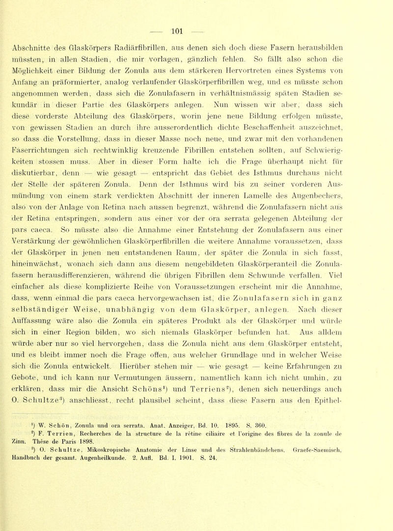 Abschnitte des Glaskörpers Radiärfibrillen, ans denen sich doch diese Fasern herausbilden müssten, in allen Stadien, die mir vorlagen, gänzlich fehlen. So fällt also schon die Möglichkeit einer Bildimg der Zonula ans dem stärkeren Hervortreten eines Systems von Anfang an präformierter, analog verlaufender Glaskörperfibrillen weg, und es müsste schon angenommen werden, dass sich die Zonulafasern in verhältnismässig späten Stadien se- kundär in dieser Partie des Glaskörpers anlegen. Nim wissen wir aber, dass sich diese vorderste Abteilung des Glaskörpers, worin jene neue Bildung erfolgen müsste, von gewissen Stadien an durch ihre ausserordentlich dichte Beschaffenheit auszeichnet, so dass die Vorstellung, dass in dieser Masse noch neue, und zwar mit den vorhandenen Faserrichtungen sich rechtwinklig kreuzende Fibrillen entstehen sollten, auf Schwierig- keiten stossen muss. Aber in dieser Form halte ich die Frage überhaupt nicht für diskutierbar, denn — wie gesagt — entspricht das Gebiet des Isthmus durchaus nicht der Stelle der späteren Zonula. Denn der Isthmus wird bis zu seiner vorderen Aus- mündung von einem stark verdickten Abschnitt der inneren Lamelle des Augenbechers, also von der Anlage von Retina nach aussen begrenzt, während die Zonulafasern nicht aus der Retina entspringen, sondern aus einer vor der ora serrata gelegenen Abteilung der pars caeca. So müsste also die Annahme einer Entstehung der Zonulafasern aus einer Verstärkung der gewöhnlichen Glaskörperfibrillen die weitere Annahme voraussetzen, dass der Gläskörper in jenen neu entstandenen Raum, der später die Zonula in sich fasst, hineinwächst, wonach sich dann aus diesem neugebildeten Glaskörperanteil die Zonula- fasern herausdifferenzieren, während die übrigen Fibrillen dem Schwunde verfallen. Viel einfacher als diese komplizierte Reihe von Voraussetzungen erscheint mir die Annahme, dass, wenn einmal die pars caeca hervorgewachsen ist, die Zonulafasern sich in ganz selbständiger Weise, unabhängig von dem Glaskörper, anlegen. Nach dieser Auffassung wäre also die Zonula ein späteres Produkt als der Glaskörper und würde sich in einer Region bilden, wo sich niemals Glaskörper befunden hat. Aus alldem würde aber nur so viel hervorgehen, dass die Zonula nicht aus dem.Glaskörper entsteht, und es bleibt immer noch die Frage offen, aus welcher Grundlage und in welcher Weise sich die Zonula entwickelt. Hierüber stehen mir — wie gesagt — keine Erfahrungen zu Gebote, und ich kann nur Vermutungen äussern, namentlich kann ich nicht umhin, zu erklären, dass mir die Ansicht Schöns1) und Terriens2), denen sich neuerdings auch 0. Schultze3) anschliesst, recht plausibel scheint, dass diese Fasern aus den Epithel- J) W. Schön, Zonula und ora serrata. Anat. Anzeiger, Bd. 10. 1895. S. 360. 2) F. Terrien, Recherches de la strueture de la retine eiliaire et l'origine des fibres de la zonnle de Zinn. These de Paris 1898. 3) 0. Schultze, Mikoskropische Anatomie der Linse und des Strahleiibändchens. Graefe-Säemisch, Handbuch der gesamt. Augenheilkunde. 2. Aufl. Bd. I, 1901. S. 24.