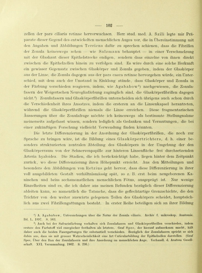 zellen der pars ciliaris retinae hervorwachsen. Herr stud. med. A. Szili legte mir Prä- parate dieser Gegend des entwickelten menschlichen Auges vor, die in Übereinstimmung mit den Angaben und Abbildungen Terriens dafür zu sprechen schienen, dass die Fibrillen der Zonula keineswegs schon — wie Salzmann behauptet — in einer Verschmelzung mit der Glashaut dieser Epithelstrecke endigen, sondern dass einzelne von ihnen direkt zwischen die Epithelzellen hinein zu verfolgen sind. Es wäre durch eine solche Herkunft ein gewisser Gegensatz zwischen Glaskörper und Zonula gegeben, indem der Glaskörper aus der Linse, die Zonula dagegen aus der pars caeca retinae hervorgehen würde, ein Unter- schied, mit dem auch der Umstand in Einklang stünde, dass Glaskörper und Zonula in der Färbung verschieden reagieren, indem, wie Agababow1) nachgewiesen, die Zonula- fasern der Weigertschen Neurogliafärbung zugänglich sind, die Glaskörperfibrillen dagegen nicht.*2) Zonulafasern und Glaskörperfibrillen unterscheiden sich übrigens auch schon durch die Verschiedenheit ihres Ansatzes, indem die ersteren an die Linsenkapsel herantreten, während die Glaskörperfibrillen niemals die Linse erreichen. Diese fragmentarischen Äusserungen über die Zonulafrage möchte ich keineswegs als bestimmte Stellungnahme meinerseits aufgefasst wissen, sondern lediglich als Gedanken und Vermutungen, die bei einer zukünftigen Forschung vielleicht Verwendung finden könnten. Die letzte Differenzierung in der Anordnung der Glaskörperfibrillen, die noch zur Sprache zu bringen wäre, ist die Bildung eines Glaskörpertrichters, d. h. einer be- sonders strukturierten zentralen Abteilung des Glaskörpers in der Umgebung der den Glaskörperraum von der Sehnervenpapille zur hinteren Linsenfläche frei durchsetzenden Arteria hyaloidea. Die Stadien, die ich berücksichtigt habe, liegen hinter dem Zeitpunkt zurück, wo diese Differenzierung ihren Höhepunkt erreicht. Aus den Mitteilungen und besonders den Abbildungen von Retzius geht hervor, dass diese Differenzierung in ihrer voll ausgebildeten Gestalt verhältnismässig spät, so z. B. erst beim neugeborenen Ka- ninchen und beim sechsmonatlichen menschlichen Fötus, ausgeprägt ist. Nur wenige Einzelheiten sind es, die ich daher aus meinen Befunden bezüglich dieser Differenzierung ableiten kann, so namentlich die Tatsache, dass die geflechtartige Grenzschichte, die den Trichter von den weiter auswärts gelegenen Teilen des Glaskörpers scheidet, hauptsäch- lich aus zwei Fibrillengattungen besteht. In erster Reihe beteiligen sich an ihrer Bildung ') A. Agababow, Untersuchungen über die Natur der Zonula ciliaris. Archiv f. mikroskop. Anatomie. Bd. L, 1897. S. 563. *) Auch bei der Safrarinfärbung verhalten sich Zonulafasern und Glaskörperfibrillen verschieden, indem erstere den Farbstoff viel energischer festhalten als letztere. Graf Spee, der hierauf aufmerksam macht, hält daher auch die beiden Fasergattungen für substantiell verschieden. Bezüglich der Zonulafasern spricht er sich dahin aus, dass sie mit grosser Wahrscheinlichkeit eine Art Cuticularbildung der Epithelzellen darstellen. (Graf Spee, Über den Bau der Zonulafasern und ihre Anordnung im menschlichen Auge. Verhandl. d. Anatom Gesell- schaft. XVI. Versammlung. 1902. S. 236.)