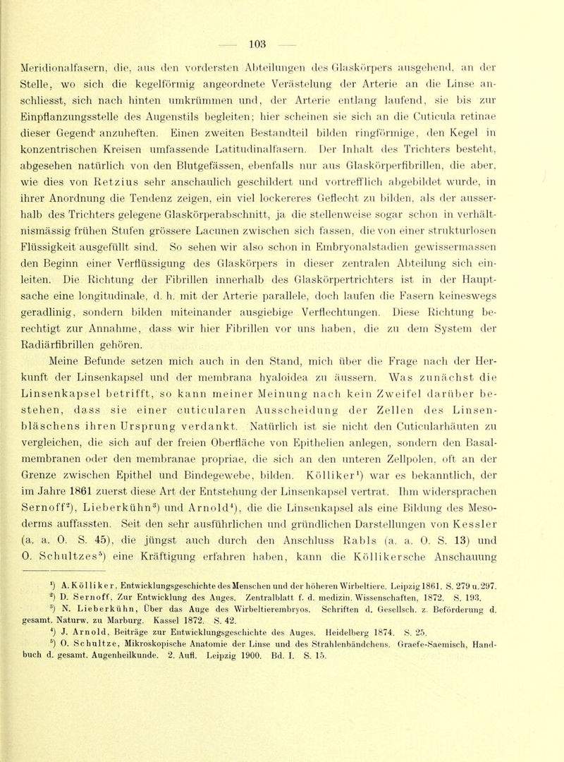 Meridionalfasern, die, aus den vordersten Abteilungen des Glaskörpers ausgehend, an der Stelle, wo sich die kegelförmig angeordnete Verästelung der Arterie an die Linse an- schliesst, sich nach hinten umkrümmen und, der Arterie entlang laufend, sie bis zur Einpflanzungsstelle des Augenstils begleiten; hier scheinen sie sich an die Cuticula retinae dieser Gegend* anzuheften. Einen zweiten Bestandteil bilden ringförmige, den Kegel in konzentrischen Kreisen umfassende Latitudinalfasern. Der Inhalt des Trichters besteht, abgesehen natürlich von den Blutgefässen, ebenfalls nur aus Glaskörperfibrillen, die aber, wie dies von Retzius sehr anschaulich geschildert und vortrefflich abgebildet wurde, in ihrer Anordnung die Tendenz zeigen, ein viel lockereres Geflecht zu bilden, als der ausser- halb des Trichters gelegene Glaskörperabschnitt, ja die stellenweise sogar schon in verhält- nismässig frühen Stufen grössere Lacunen zwischen sich fassen, die von einer strukturlosen Flüssigkeit ausgefüllt sind. So sehen wir also schon in Embryonalstadien gewissermassen den Beginn einer Verflüssigung des Glaskörpers in dieser zentralen Abteilung sich ein- leiten. Die Richtung der Fibrillen innerhalb des Glaskörpertrichters ist in der Haupt- sache eine longitudinale, d. h. mit der Arterie parallele, doch laufen die Fasern keineswegs geradlinig, sondern bilden miteinander ausgiebige Verflechtungen. Diese Richtung be- rechtigt zur Annahme, dass wir hier Fibrillen vor uns haben, die zu dem System der Radiärfibrillen gehören. Meine Befunde setzen mich auch in den Stand, mich über die Frage nach der Her- kunft der Linsenkapsel und der membrana hyaloidea zu äussern. Was zunächst die Linsenkapsel betrifft, so kann meiner Meinung nach kein Zweifel darüber be- stehen, dass sie einer cuticularen Ausscheidung der Zellen des Linsen- bläschens ihren Ursprung verdankt. Natürlich ist sie nicht den Cuticularhäuten zu vergleichen, die sich auf der freien Oberfläche von Epithelien anlegen, sondern den Basal- membranen oder den membranae propriae, die sich an den unteren Zellpolen, oft an der Grenze zwischen Epithel und Bindegewebe, bilden. Kölliker1) war es bekanntlich, der im Jahre 1861 zuerst diese Art der Entstehung der Linsenkapsel vertrat. Ihm widersprachen Sernoff2), Lieberkühn3) und Arnold4), die die Linsenkapsel als eine Bildung des Meso- derms auffassten. Seit den sehr ausführlichen und gründlichen Darstellungen von Kessler (a. a. 0. S. 45), die jüngst auch durch den Anschluss Rabis (a. a, 0. S. 13) und 0. Schnitzes5) eine Kräftigung erfahren haben, kann die Köllikersche Anschauung *) A.Kölliker, Entwicklungsgeschichte des Menschen und der höheren Wirbeltiere. Leipzigl861. S. 279 u. 297. 2) D. Sernoff, Zur Entwicklung des Auges. Zentralblatt f. d. medizin. Wissenschaften, 1872. S. 193. 3) N. Lieberkühn, Über das Auge des Wirbeltierembryos. Schriften d. Gesellsch. z. Beförderung d. gesamt. Naturw. zu Marburg. Kassel 1872. S. 42. 4) J. Arnold, Beiträge zur Entwicklungsgeschichte des Auges. Heidelberg 1874. S. 25. 5) 0. Schultze, Mikroskopische Anatomie der Linse und des Strahlenbändchens. Graef e-Saemisch, Hand- buch d. gesamt. Augenheilkunde. 2. Aufl. Leipzig 1900. Bd. I. S. 15.