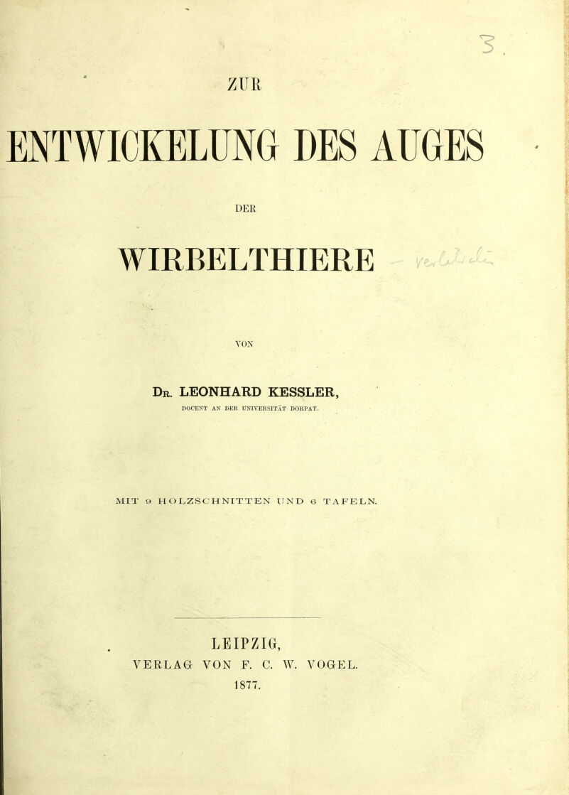 3 ZUR ENTWIOKELÜNG DES AUGES DER WIRBELTHIERE VON Dr. LEONHARD KESSLER, POCENT AN DEE UNIVEBSITAT DORPAT. MIT 9 HOLZSCHNITTEN UND 6 TAFELN. LEIPZIG, VERLAG VON F. C. W. VOGEL. 1877.