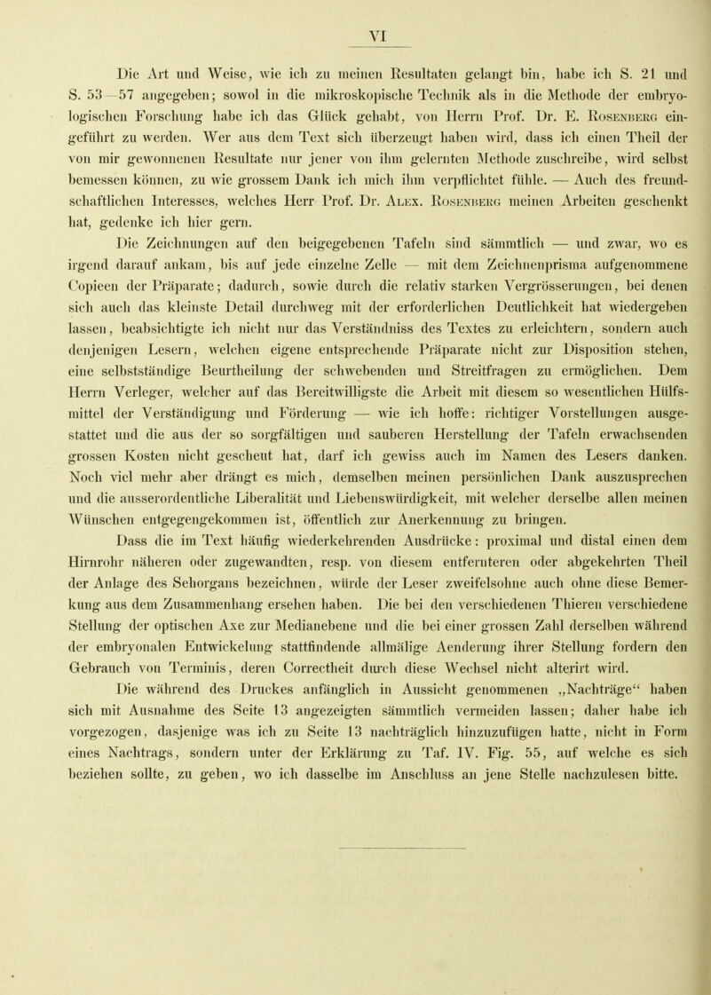 Die Art und Weise, wie ich zu meinen Resultaten gelangt bin, habe ich S. 21 und S. 53—57 angegeben; sowol in die mikroskopische Technik als in die Methode der embryo- logischen Forschung habe ich das Glück gehabt, von Herrn Prof. Dr. E. Rosenbekg ein- geführt zu werden. Wer aus dem Text sich überzeugt haben wird, dass ich einen Theil der von mir gcAvonnenen Resultate nur jener von ihm gelernten Methode zuschreibe, wird selbst bemessen können, zu wie grossem Dank ich mich ihm verpflichtet fühle. — Auch des freund- schaftlichen Interesses, welches Herr Prof. Dr. Alex. Rüsenbekg meinen Arbeiten geschenkt hat, gedenke ich hier gern. Die Zeichnungen auf den beigegebenen Tafeln sind sämmtlicli — und zwar, wo es irgend darauf ankam, bis auf jede einzelne Zelle — mit dem Zeichnenprisma aufgenommene Copieen der Präparate; dadurch, sowie durch die relativ starken Vergrösserungen, bei denen sich auch das kleinste Detail durchweg mit der erforderlichen Deutlichkeit hat wiedergeben lassen, beabsichtigte ich nicht nur das Verständniss des Textes zu erleichtern, sondern auch denjenigen Lesern, welchen eigene entsprechende Präparate nicht zur Disposition stehen, eine selbstständige Beurtheilung der schwebenden und Streitfragen zu ermöglichen. Dem Herrn Verleger, welcher auf das Bereitwilligste die Arbeit mit diesem so wesentlichen Hülfs- mittel der Verständigung und Förderung — wie ich hoffe: richtiger Vorstellungen ausge- stattet und die aus der so sorgfältigen und sauberen Herstellung der Tafeln erwachsenden grossen Kosten nicht gescheut hat, darf ich gewiss auch im Namen des Lesers danken. Noch viel mehr aber drängt es mich, demselben meinen persönlichen Dank auszusprechen und die ausserordentliche Liberalität und Liebenswürdigkeit, mit welcher derselbe allen meinen Wünschen entgegengekommen ist, öffentlich zur Anerkennung zu bringen. Dass die im Text häufig wiederkehrenden Ausdrücke: proximal und distal einen dem Hirnrohr näheren oder zugewandten, resp. von diesem entfernteren oder abgekehrten Theil der Anlage des Sehorgans bezeichnen, würde der Leser zweifelsohne auch ohne diese Bemer- kung aus dem Zusammenhang ersehen haben. Die bei den verschiedenen Thieren verschiedene Stellung der optischen Axe zur Medianebene und die bei einer grossen Zahl derselben während der embryonalen Entwickelung stattfindende allmälige Aenderung ihrer Stellung fordern den Gebrauch von Terminis, deren Correctheit diu'ch diese Wechsel nicht alterirt wird. Die während des Druckes anfänglich in Aussicht genommenen „Nachträge'' haben sich mit Ausnahme des Seite 13 angezeigten sämmtlich vermeiden lassen; daher habe ich vorgezogen, dasjenige was ich zu Seite 13 nachträglich hinzuzufügen hatte, nicht in Form eines Nachtrags, sondern unter der Erklärung zu Taf. IV. Fig. 55, auf welche es sich beziehen sollte, zu geben, wo ich dasselbe im Anschluss an jene Stelle nachzulesen bitte.