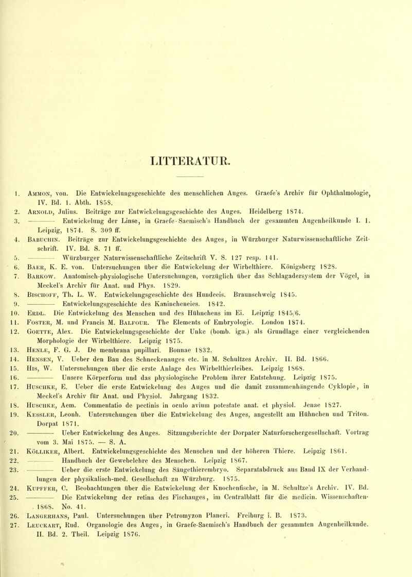 TJTTERATUR. 1. Ammon, von. Die Entwickeliingsgeschichte des menschlichen Auges. Graefe's Arcliiv für Ophthalmologie, IV. Bd. 1. Abth. 1858. 2. Arnold, Julius. Beiträge zur Entwickelungsgeschichte des Auges. Heidelberg 1874. 3. Entwickelnng der Linse, in Graefe-Saemisch's Handbuch der gesammten Augenheilkunde I. 1. Leipzig, 1874. S. 309 fif. 4. Babuchin. Beiträge zur Entwickelungsgeschichte des Auges, in Würzburger Naturwissenschaftliche Zeit- schrift. IV. Bd. S. 71 flF. 5. Würzburger Naturwissenschaftliche Zeitschrift V. S. 127 resp. 141. 6. Baer, K. E. von. Untersuchungen über die Entwickelnng der Wirbeithiere. Königsberg 1828. 7. Barkow. Anatomisch-physiologische Untersuchungen, vorzüglich über das Schlagadersystem der Vögel, in Meckel's Archiv für Anat. und Phys. 1829. 8. Bischoff, Th. L. W. Entwickelungsgeschichte des Hundeeis. Braunschweig 1845. 9. Entwickelungsgeschichte des Kanincheneies. 1842. 10. Erdl. Die Entwickelung des Menschen und des Hühnchens im Ei. Leipzig 1845/6. 11. FosTER, M. und Francis M. Balfour. The Elements of Embryologie. London 1874. 12. GoETTE, Alex. Die Entwickelungsgeschichte der Unke (bomb, ign.) als Grundlage einer vergleichenden Morphologie der Wirbeithiere. Leipzig 1875. 13. Henle, f. G. J. De membrana pupillari. Bonnae 1832, 14. Bensen, V. Ueber den Bau des Schneckenauges etc. in M. Schnitzes Archiv. II. Bd. 1866. 15. His, W. Untersuchungen über die erste Anlage des Wirbelthierleibes. Leipzig 1868. 16. Unsere Körperform und das physiologische Problem ihrer Entstehung. Leipzig 1875. 17. Huschke, E. Ueber die erste Entwickelnng des Auges und die damit zusammenhängende Cyklopie, in Meckel's Archiv für Anat. und Physiol. Jahrgang 1832. 18. Huschke, Aem. Commentatio de pectinis in oculo avium potestate anat. et physiol. Jenae 1827. 19. Kessler, Leonh. Untersuchungen über die Entwickelung des Auges, angestellt am Hühnchen und Triton. Dorpat 1871. 20. Ueber Entwickelung des Auges. Sitzungsberichte der Dorpater Naturforschergesellschaft. Vortrag vom 3. Mai 1875. — S. A. 21. Kölliker, Albert. Entwickelungsgeschichte des Menschen und der höheren Thiere. Leipzig 1861. 22. Handbuch der Gewebelehre des Menschen. Leipzig 1867. 23. Ueber die erste Entwickelung des Sängethierembryo. Separatabdruck aus Band IX der Verhand- lungen der physikalisch-med. Gesellschaft zu Würzbnrg. 1875. 24. Kupffer, C. Beobachtungen über die Entwickelung der Knochenfische, in M. Schultze's Archiv. IV. Bd. 25. Die Entwickelung der retina des Fischauges, im Centralblatt für die medicin. Wissenschaften- - 1868. No. 41. 26. Langerhans, Paul. Untersuchungen über Petromyzon Pianeri. Freiburg i. B. 187 3. 27. Leuckart, Rud. Organologie des Auges, in Graefe-Saemisch's Handbuch der gesammten Augenheilkunde. IL Bd. 2. Theil. Leipzig 1876.
