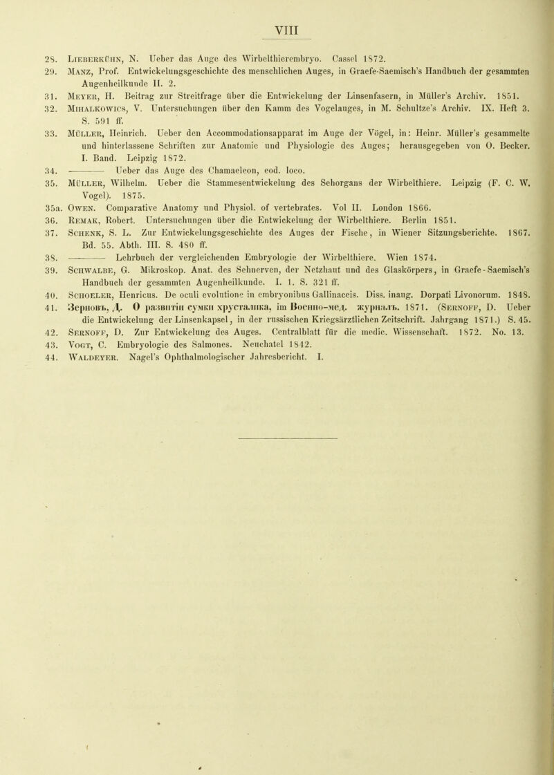 2S. Lieberkühn, N. lieber das Ange des Wirbelthierembryo. Cassel 1S72. 29. Manz, Prof. Entwickelungsgeschichte des menschlichen Auges, in Graefe-Saemisch's Handbuch der gesammten Augenheilkunde II. 2. 31. Meyer, H. Beitrag zur Streitfrage über die Entwickelung der Linsenfasern, in MüUer's Archiv. 1S51. 32. MiHALKOWics, V. Untersuchungen über den Kamm des Vogelauges, in M. Schultze's Archiv. IX. Heft 3. S. 591 ff. 33. Müller, Heinrich, lieber den Accommodationsapparat im Auge der Vögel, in: Heinr. Müller's gesammelte und hinterlassene Schriften zur Anatomie und Physiologie des Auges; herausgegeben von 0. Becker. L Band. Leipzig 1S72. 34. lieber das Auge des Chamaeleon, eod. loco. 35. Müller, Wilhelm, lieber die Stammesentwickelung des Sehorgans der Wirbelthiere. Leipzig (F. C. W. Vogel). 1875. 35a. Owen. Comparative Anatoniy und Physiol. of vertebrates. Vol II. London 1866. 36. Remak, Robert. Untersuchungen über die Entwickelung der Wirbelthiere. Berlin 1851. 37. Schenk, S. L. Zur Entwickelungsgeschichte des Auges der Fische, in Wiener Sitzungsberichte. 1867. Bd. 55. Abth. m. S. 480 ff. 38. Lehrbuch der vergleichenden Embryologie der Wirbelthiere. Wien 1874. 39. Schwalbe, G. Mikroskop. Anat. des Sehnerven, der Netzhaut und des Glaskörpers, in Graefe-Saemisch's Handbuch der gesammten Augenheilkunde. I. 1. S. 321 ff. 4U. Schoeler, Henricus. De oculi evolutione in embryonibus Gallinaceis. Diss. inaug. Dorpati Livonorum. 1848. 41. ^epHOBii./!,. 0 panBiiTiii cyMKii xpycTa.inKa, im BoeHHo->ie,i;. Hjypna.n.. 1871. (Sernoff, D. Ueber die Entwickelung der Linsenkapsel, Inder russischen Kriegsiirztlichen Zeitschrift. Jahrgang 1871.) S. 45. 42. Sernoff, D. Zur Entwickelung des Auges. Centralblatt für die medic. Wissenschaft. 1S72. No. 13. 43. Vogt, C. Embryologie des Salmones. Neuchatel 1842. 44. Waldeyer. Nagel's Ophthalmologischer Jahresbericht. I. (