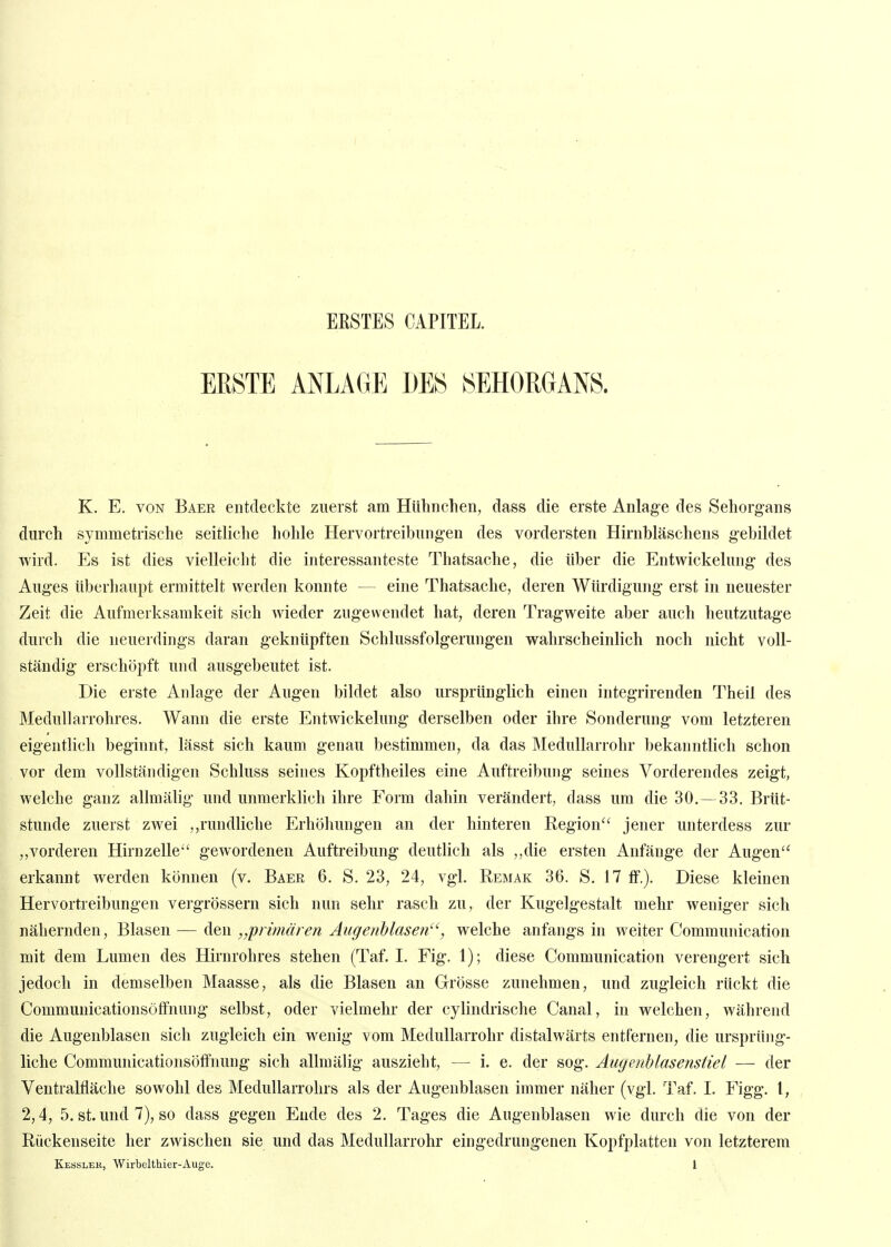 ERSTES CAPITEL. ERSTE ANLAGE DES SEHORGANS. K. E. VON Baer entdeckte zuerst am Hühnclien, dass die erste Anlage des Sehorgans durch symmetrische seitliche hohle Hervortreibungen des vordersten Hirnbläschens gebildet wird. Es ist dies vielleicht die interessanteste Thatsache, die über die Entwickelung des Auges iiberliaupt ermittelt werden konnte -— eine Thatsache, deren Würdigung erst in neuester Zeit die Aufmerksamkeit sich wieder zugewendet hat, deren Tragweite aber auch heutzutage durch die neuerdings daran geknüpften Schlussfolgerungen wahrscheinlich noch nicht voll- ständig erschöpft und ausgebeutet ist. Die erste Anlage der Augen bildet also ursprünglich einen integrirenden Theil des Medullarrohres. Wann die erste Entwickelung derselben oder ihre Sonderung vom letzteren eigentlich beginnt, lässt sich kaum genau bestimmen, da das Medullarrohr bekanntlich schon vor dem vollständigen Schluss seines Kopftheiles eine Auftreibung seines Vorderendes zeigt, welche ganz allmälig und unmerklich ihre Form dahin verändert, dass um die 30. — 33. Brüt- stunde zuerst zwei ,,rundliche Erhöhungen an der hinteren Region jener unterdess zur ,,vorderen Hirnzelle gewordenen Auftreibung deutlich als ,,die ersten iknfänge der Augen erkannt werden können (v. Baer 6. S. 23, 24, vgl. Remak 36. S. 17 ff.). Diese kleinen Hervortreibungen vergrössern sich nun sehr rasch zu, der Kugelgestalt mehr weniger sich nähernden, Blasen — den „primären Augenblasen, welche anfangs in weiter Communication mit dem Lumen des Hirnrohres stehen (Taf. I. Fig. 1); diese Communication verengert sich jedoch in demselben Maasse, als die Blasen an Grösse zunehmen, und zugleich rückt die Communicationsöffnung selbst, oder vielmehr der cylindrische Canal, in welchen, während die Augenblasen sich zugleich ein wenig vom Medullarrohr distalwärts entfernen, die ursprüng- liche Communicationsöffnung sich allmälig auszieht, — i. e. der sog. AugeuMasensiiel — der Ventraltläche sowohl des Medullarrohrs als der Augenblasen immer näher (vgl. Taf. I. Figg. l, 2,4, 5. st. und 7), so dass gegen Ende des 2. Tages die Augenblasen wie durch die von der Riickenseite her zwischen sie und das Medullarrohr eingedrungenen Kopfplatten von letzterem