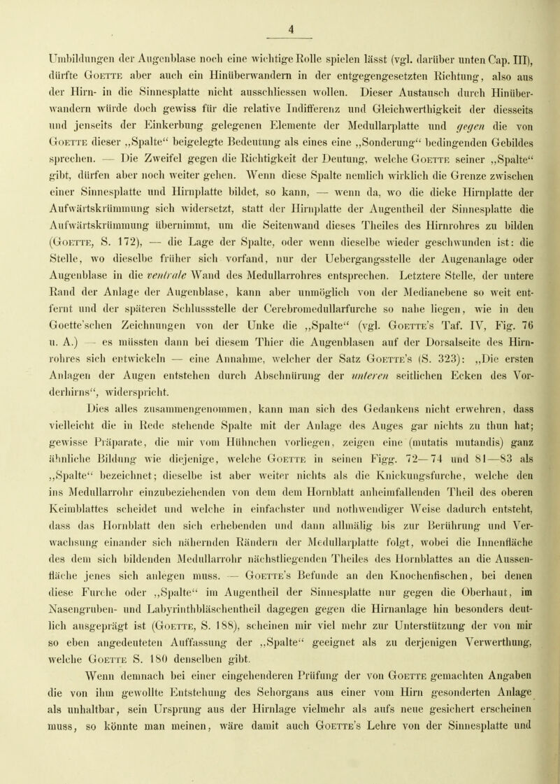 Umbildungen der Angenblase noeli eine wiclitig-e Rolle spielen lässt (vgl. darüber unten Cap. III), dürfte GoETTE aber auch ein Hintiberwandern in der entgegengesetzten Richtung, also aus der Hirn- in die Sinnesplatte nicht ausschliessen wollen. Dieser Austausch durch Hinüber- Avandern würde doch gewiss für die relative Inditferenz und Gleichwerthigkeit der diesseits und jenseits der Einkerbung gelegenen Elemente der Medullarplatte und gegen die von GoETTE dieser „Spalte beigelegte Bedeutung als eines eine „Sonderung^' bedingenden Gebildes sprechen. — Die Zweifel gegen die Richtigkeit der Deutung, welche Goette seiner „Spalte gibt, dürfen aber noch weiter gehen. Wenn diese Spalte nemlich wirklich die Grenze zwischen einer Sinnesplatte und Hirnplatte bildet, so kann, — wenn da, wo die dicke Hirnplatte der Aufwiirtskrüramung sich widersetzt, statt der Hirnplatte der Augentheil der Sinnesplatte die Aufwärtskrümraung übernimmt, um die Seitenwand dieses Tlieiles des Hirnrohres zu bilden (Goette, S. 172), — die Lage der Spalte, oder wenn dieselbe wieder geschwunden ist: die Stelle, wo dieselbe früher sich vorfand, nur der Uebergangsstelle der Augenanlage oder Augenblase in die veud ale Wand des Medullarrohres entsprechen. Letztere Stelle, der untere Rand der Anlage der Augenblase, kann aber unmöghch von der Medianebene so weit ent- fernt und der späteren Schlussstelle der Cerebromedullarfurche so nahe liegen, wie in den Goette'schen Zeichnungen von der Unke die ,,Spalte (vgl. Goette's Taf. IV, Fig. 76 u. A.) — es müssten dann bei diesem Thier die Augenblasen auf der Dorsalseite des Hirn- rohres sich entwickeln — eine Annahme, welcher der Satz Goette's (S. 323): „Die ersten Anlagen der Augen entstehen durch Abschnürung der unteren seitlichen Ecken des Vor- derliirns, widerspricht. Dies alles zusammengenommen, kann man sich des Gedankens nicht erwehren, dass vielleicht die in Rede stehende Spalte mit der Anlage des Auges gar nichts zu thun hat; gewisse Präparate, die mir vom Hühnchen vorliegen, zeigen eine (mutatis mutandis) ganz ähnliche Bildung wie diejenige, welche Goette in seinen Figg. 72—74 und 81—83 als ,,Spalte bezeichnet; dieselbe ist aber weiter nichts als die Knickungsfnrche, welche den ins Medullarrohr einzubeziehenden von dem dem Hornblatt anheimfallenden Theil des oberen Keimblattes scheidet und welche in einfachster und nothwendiger Weise dadurch entsteht, dass das Hornblatt den sich erhebenden nnd dann allmälig bis zur Berührung und Ver- wachsung einander sich nähernden Rändern der Medullarplatte folgt, wobei die Innenfläche des dem sich bildenden Medullarrohr nächstliegenden Theiles des Hornblattes an die Aussen- fläche jenes sich anlegen muss. — Goette's Befunde an den Knochenfischen, bei denen diese Furche oder ,,Spalte im Augentheil der Sinnesplatte nur gegen die Oberhaut, im Nasengrnben- und Labyrinthbläschentheil dagegen gegen die Hirnanlage hin besonders deut- lich ausgeprägt ist (Goette, S. 188), scheinen mir viel mehr zur Unterstützung der von mir so eben angedeuteten Auffassung der ,,Spalte geeignet als zu derjenigen Verwerthung, welche Goette S. 180 denselben gibt. Wenn demnach bei einer eingehenderen Prüfung der von Goette gemachten Angaben die von ihm gewollte Entstehung des Sehorgans aus einer vom Hirn gesonderten Anlage als unhaltbar, sein Ursprung aus der Hirnlage vielmehr als aufs neue gesichert erscheinen muss, so könnte man meinen, wäre damit auch Goette's Lehre von der Sinnesplatte und