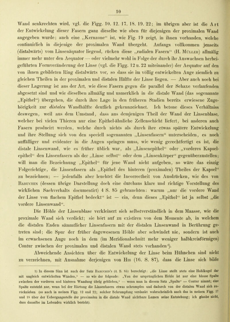 Wand senkrechten wird, vgl. die Fig-g. 10. 12. 17. 18. 19. 22; im übrigen aber ist die Art der Entwickelung dieser Fasern ganz dieselbe wie oben für diejenigen der proximalen Wand angegeben wurde; auch eine Kernzone'' ist, wie Fig. 19 zeigt, in ihnen vorhanden, welche continuirlich in diejenige der proximalen Wand übergeht. Anfangs vollkommen jenseits (distalwärts) vom Linsenäquator liegend, rücken diese „radialen Fasern (H. Müller) allmälig immer mehr unter den Aequator — oder vielmelir wohl in Folge der durch ihr Auswachsen herbei- geführten Formveränderung der Linse (vgl. die Figg. 12 u. 22 miteinander) der Aequator auf den von ihnen gebildeten Ring distalwärts vor, so dass sie im völlig entwickelten Auge ziemlich zu gleichen Theilen in der proximalen und distalen Hälfte der Linse liegen. — Aber auch noch bei dieser Lagerung ist aus der Art, wie diese Fasern gegen die parallel der Sehaxe verlaufenden abgesetzt sind und wie dieselben allmälig und unmerklich in die distale Wand (das sogenannte „Epithel) übergehen, die durch ihre Lage in den früheren Stadien bereits erwiesene Zuge- hörigkeit zur distalen Wandhälfte deutlich gekennzeichnet. Icl» betone dieses Verhältniss deswegen, weil aus dem Umstand, dass aus demjenigen Theil der Wand der Linsenblase, welcher bei vielen Tliieren nur eine Epithel-äliiiliche Zellenschicht liefert, bei anderen auch Fasern producirt werden, welche durch nichts als durcli ihre etwas spätere Entwickelung und ihre Stellung sich von den speciell sogenannten „Linsenfasern unterscheiden, es noch auffälliger und evidenter in die Augen springen muss, wie wenig gerechtfertigt es ist, die distale Linsen wand, wie es früher üblich war, als „Linsenepithel'' oder „vorderes Kapsel- epithel den Linsenfasern als der ,,Linse selbst oder dem „Linsenkörper gegenüberzustellen; will man die Bezeichnung ,,Epithel für jene AVand nicht aufgeben, so wäre das einzig Folgerichtige, die Linsenfaseru als „Epithel des hinteren (proximalen) Theiles der Kapsel zu bezeichnen; — jedenfalls aber leuchtet die Incorrectheit von Ausdrücken, wie des von Babuchin (dessen übrige Darstellung doch eine durchaus klare und richtige Vorstellung des wirklichen Sachverhalts documentirt) 4 S. 85 gebrauchten: warum „nur die vordere Wand der Linse von flachem Epithel bedeckt ist — ein, denn dieses „Epithel ist ja selbst „die vordere Linsenwand. Die Höhle der Linsenblase verkleinert sich selbstverständlich in dem Maasse, wie die proximale Wand sich verdickt; sie hört auf zu existiren von dem Momente ab, in welchem die distalen Enden sämmtlicher Linsenfasern mit der distalen Linsenwand in Berührung ge- treten sind; die Spur der früher dagewesenen Höhle aber schwindet nie, sondern ist auch im erwachsenen Auge noch in dem (im Meridionalschnitt mehr weniger halbkreisförmigen) Contur zwischen der proximalen und distalen Wand stets vorhanden'). Abweichende Ansichten über die Entwickelung der Linse beim Hühnchen sind nicht zu verzeichnen, mit Ausnahme derjenigen von His (16. S. 87), dass die Linse sich bilde 1) In diesem Sinn ist auch der Satz Babüchin's (4. S. 85) berechtigt: „die Linse stellt stets eine Hohlkugel dar mit ungleich entwickelten Wänden, — so wie der folgende: „Von der ursprünglichen Höhle ist nur eine blosse Spalte zwischen der vorderen und hinteren Wandung übrig geblieben, — wenn man in diesem Satz „Spalte = Contur nimmt; eine Spalte entsteht nur, wenn bei der Härtung die Linsenfasern etwas schrumpfen und dadurch von der distalen Wand sich zu- rückziehen (so auch in meinen Figg. 12 und 22; solcher Schrumpfung verdankt wahrscheinlich auch das in meinen Figg. 17 und 18 über der Uebergangsstelle der proximalen in die distale Wand sichtbare Lumen seine Entstehung; ich glaube nicht, dass dasselbe im Lebenden wirklich besteht).