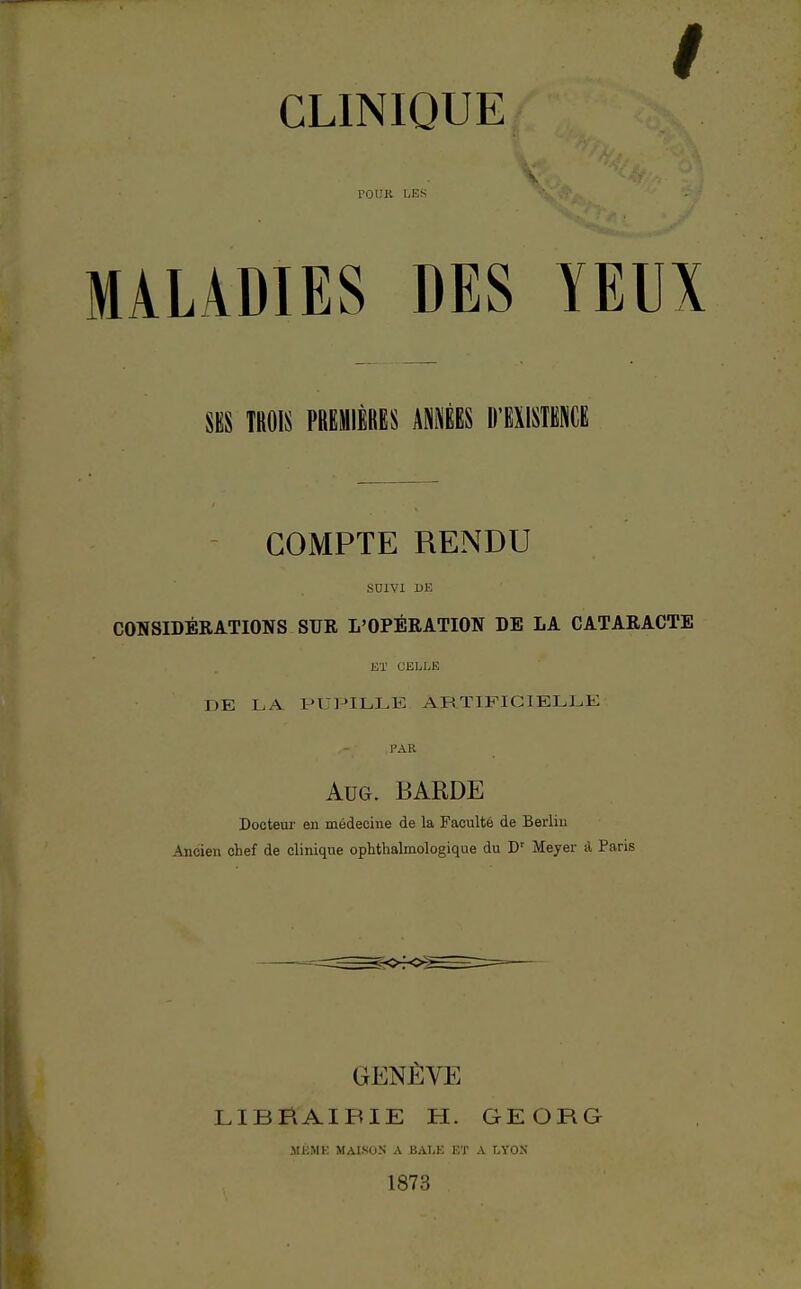 / CLINIQUE TOUR LES MALADIES DES YEUX SES TROIS PREMIÈRES ANNÉES D'EXISTENCE COMPTE RENDU SUIVI DE CONSIDERATIONS SUR L'OPÉRATION DE LA CATARACTE ET CELLE DE LA PUPILLE ARTIFICIELLE Aug. BARDE Docteur en médecine de la Faculté de Berlin Ancien chef de clinique ophthalmologique du Dr Meyer à Paris GENÈVE LIBfiAIBIE H. GEORG SIÉMK MAISON A BALE ET A LYON 1873