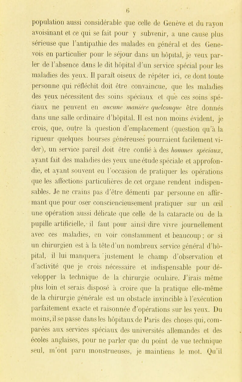 population aussi considérable que celle de Genève et du rayon avoisinant et ce qui se fait pour y subvenir, a une cause plus sérieuse que l'antipathie des malades en général et des Gene- vois en particulier pour le séjour dans un hôpital, je veux par- ler de l'absence dans le dit hôpital d'un service spécial pour les maladies des yeux. Il paraît oiseux de répéter ici, ce dont toute personne qui réfléchit doit être convaincue, que les maladies des yeux nécessitent des soins spéciaux et que ces soins spé- ciaux ne peuvent en aucune manière quelconque être donnés clans une salle ordinaire d'hôpital. Il est non moins évident, je crois, que, outre la question d'emplacement (question qu'à la rigueur quelques bourses généreuses pourraient facilement vi- der), un service pareil doit être confié à des hommes spéciaux, ayant fait des maladies des yeux une étude spéciale et approfon- die, et ayant souvent eu l'occasion de pratiquer les opérations que les affections particulières de cet organe rendent indispen- sables. Je ne crains pas d'être démenti par personne en affir- mant que pour oser consciencieusement pratiquer sur un œil une opération aussi délicate que celle de la cataracte ou de la pupille artificielle,-il faut pour ainsi dire vivre journellement avec ces maladies, en voir constamment et beaucoup ; or si un chirurgien est à la tête d'un nombreux service général d'hô- pital, il lui manquera 'justement le champ d'observation et d'activité que je crois nécessaire et indispensable pour dé- velopper la technique de la, chirurgie oculaire. J'irais même plus loin et serais disposé à croire que la pratique elle-même de. la chirurgie générale est un obstacle invincible à l'exécution parfaitement exacte et raisonnée d'opérations sur les yeux. Du moins, il se passe dans les hôpitaux de Paris des choses qui, com- parées aux services spéciaux des universités allemandes et des écoles anglaises, pour ne parler que du point de vue technique seul, m'ont paru monstrueuses, je maintiens le mot. Qu'il