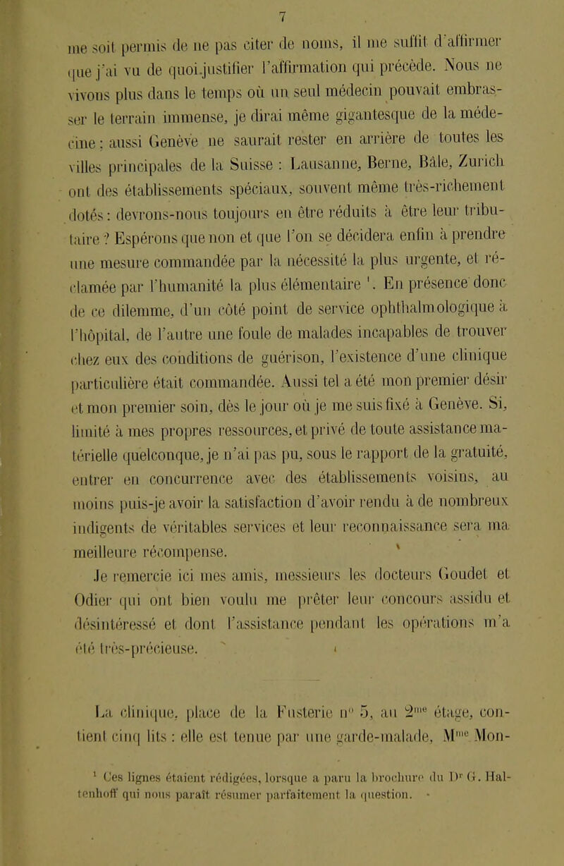 me soif permis de ne pas citer de noms, il me suffit d'affirmer que j'ai vu de quoi.justifier l'affirmation qui précède. Nous ne vivons plus dans le temps où nn seul médecin pouvait embras- ser le terrain immense, je dirai même gigantesque de la méde- cine; aussi Genève ne saurait rester en arrière de toutes les villes principales de la Suisse : Lausanne, Berne, Bàle, Zurich ont des établissements spéciaux, souvent même très-richement dotés: devrons-nous toujours en être réduits à être leur tribu- taire ? Espérons que non et que l'on se décidera enfin à prendre une mesure commandée par la nécessité la plus urgente, et ré- clamée par l'humanité la plus élémentaire '. En présence donc de ee dilemme, d'un côté point de service ophtalmologique a l'hôpital, de l'autre une foule de malades incapables de trouver chez eux des conditions de guérison, l'existence d'une clinique particulière était commandée. Aussi tel a été mon premier désir et mon premier soin, dès le jour où je me suis fixé à Genève. Si, limité à mes propres ressources, et, privé de toute assistance ma- térielle quelconque, je n'ai pas pu, sous le rapport de la gratuité, entrer eu concurrence avec des établissements voisins, au moins puis-je avoir la satisfaction d'avoir rendu à de nombreux indigents de véritables services et leur reconnaissance sera ma meilleure récompense. Je remercie ici mes amis, messieurs les docteurs Goudet et Odier qui ont bien voulu me prêter leur concours assidu el désintéressé el dont l'assistance pendant les opérations m'a été 1res-précieuse. i La clinique, place de la, Fusterie ir 5, au 2 étage, con- tienl cinq lits : elle est tenue par une garde-malade, M' Mon- 1 L'es lignes étaient rédigées, lorsque a paru la brochure du Dr G. Hal- tenhoft' qui nous paraît résumer parfaitement la question. •