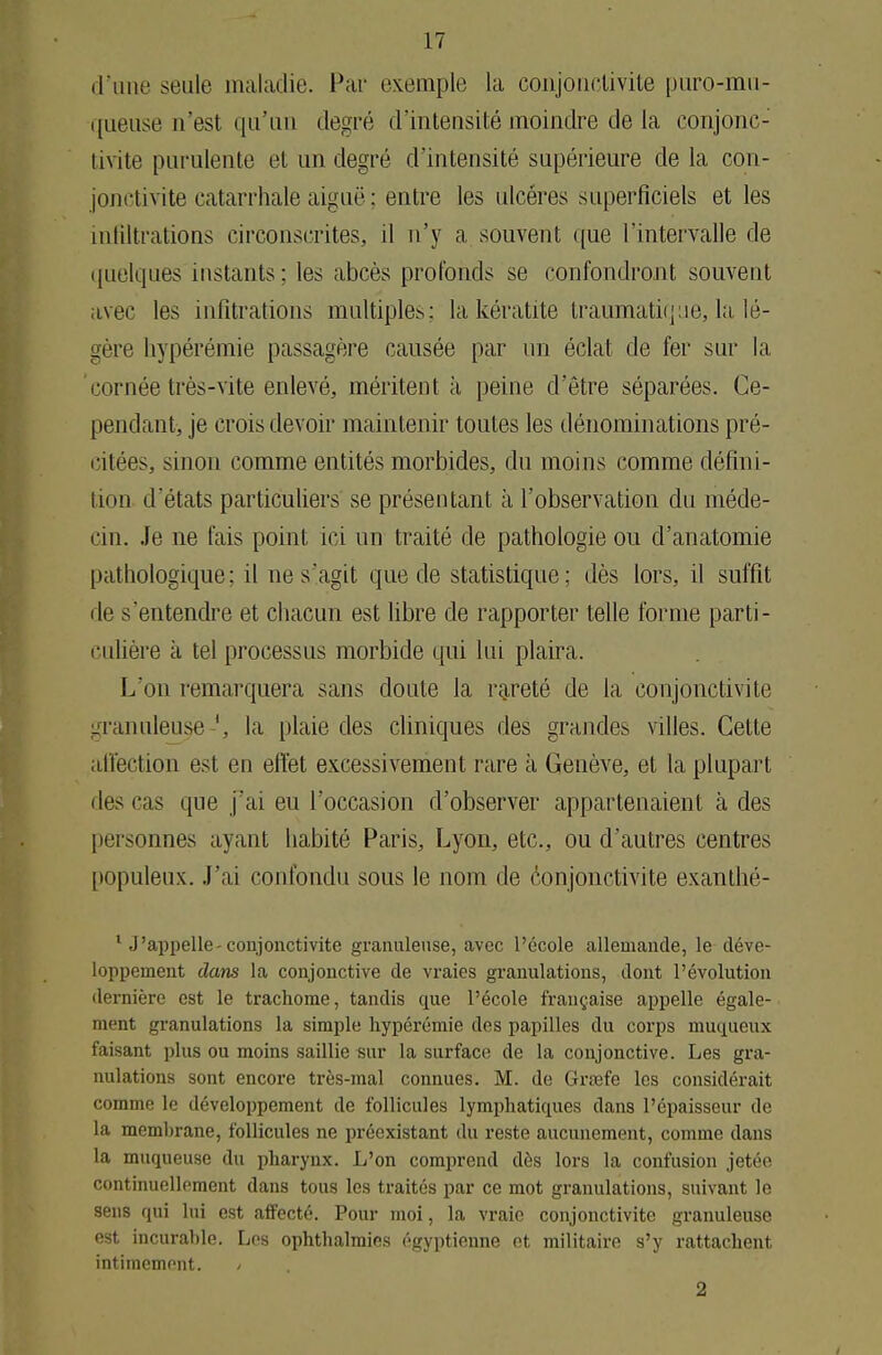 d'une seule maladie. Par exemple la conjonctivite puro-mu- queuse n'est qu'un degré d'intensité moindre de la conjonc-' tivite purulente et un degré d'intensité supérieure delà con- jonctivite catarrhale aiguë: entre les ulcères superficiels et les infiltrations circonscrites, il n'y a souvent que l'intervalle de quelques instants; les abcès profonds se confondront souvent avec les infitrations multiples: la kératite traumatique, la lé- gère liypérémie passagère causée par un éclat de fer sur la cornée très-vite enlevé, méritent à peine d'être séparées. Ce- pendant, je crois devoir maintenir toutes les dénominations pré- citées, sinon comme entités morbides, du moins comme défini- tion d'états particuliers se présentant à l'observation du méde- cin. Je ne fais point ici un traité de pathologie ou d'anatomie pathologique; il ne s'agit que de statistique; dès lors, il suffit de s'entendre et chacun est libre de rapporter telle forme parti- culière à tel processus morbide qui lui plaira. L'on remarquera sans doute la rareté de la conjonctivite granuleuse ', la plaie des cliniques des grandes villes. Cette affection est en effet excessivement rare à, Genève, et la plupart des cas que j'ai eu l'occasion d'observer appartenaient à des personnes ayant habité Paris, Lyon, etc., ou d'autres centres populeux. J'ai confondu sous le nom de conjonctivite exanthé- 1 J'appelle-conjonctivite granuleuse, avec l'école allemande, le déve- loppement dans la conjonctive de vraies granulations, dont l'évolution dernière est le trachome, tandis que l'école française appelle égale- ment granulations la simple hypérémie des papilles du corps muqueux faisant plus ou moins saillie sur la surface de la conjonctive. Les gra- nulations sont encore très-mal connues. M. de Grœfe les considérait comme le développement de follicules lymphatiques dans l'épaisseur de la membrane, follicules ne préexistant du reste aucunement, comme dans la muqueuse du pharynx. L'on comprend dès lors la confusion jetée continuellement dans tous les traités par ce mot granulations, suivant le sens qui lui est affecté. Pour moi, la vraie conjonctivite granuleuse est incurable. Les ophthalmies égyptienne et militaire s'y rattachent intimement. / 2