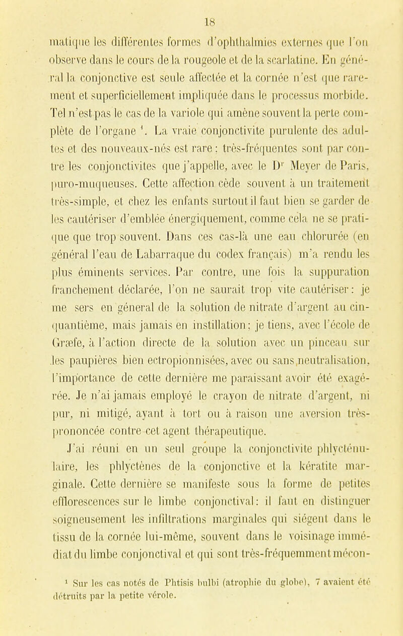 niatique les différentes formes d'ophthalmies externes que l'on observe dans le cours de la rougeole et de la scarlatine. En géné- ral la conjonctive est seule affectée et la cornée n'est que rare- ment et superficiellement impliquée dans le processus morbide. Tel n'est pas le cas de la variole qui amène souvent la perte com- plète de l'organe La vraie conjonctivite purulente des adul- tes et des nouveaux-nés est rare ; très-fréquentes sont par con- tre les conjonctivites que j'appelle, avec le Dr Meyer de Paris, puro-muqueuses. Cette affection cède souvent à un traitement très-simple, et chez les enfants surtout il faut bien se garder de les cautériser d'emblée énergiquement, comme cela ne se prati- que que trop souvent. Dans ces cas-là une eau chlorurée (en général l'eau de Labarraque du codex français) m'a rendu les plus éminents services. Par contre, une fois la suppuration franchement déclarée, l'on ne saurait trop vite cautériser: je me sers en général de la solution de nitrate d'argent au cin- quantième, mais jamais en instillation: je tiens, avec l'école de Grsefe, à l'action directe de la solution avec un pinceau sur .les paupières bien ectropionnisées, avec ou sans .neutralisation , l'importance de cette dernière me paraissant avoir été exagé- rée. Je n'ai jamais employé le crayon de nitrate d'argent , m pur, ni mitigé, ayant à tort ou à raison une aversion très- prononcée contre cet agent thérapeutique. J'ai réuni en un seul groupe la conjonctivite phlycténu- laire, les phlyctènes de la conjonctive et la kératite mar- ginale. Cette dernière se manifeste sous la. forme de petites efflorescences sur le limbe conjonctival : il faut en distinguer soigneusement les infiltrations marginales qui siègent dans le tissu de la cornée lui-même, souvent dans le voisinage immé- diat du limbe conjonctival et qui sont très-fréquemment mécon- 1 Sur les cas notés de Phtisis bulbi (atrophie du globe), 7 avaient été détruits par la petite vérole.