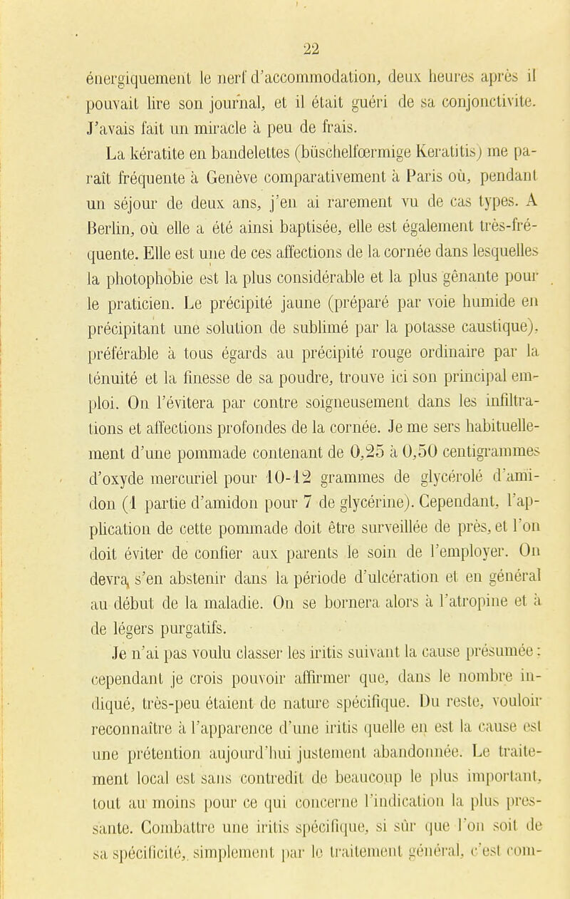 ériergiquement le nerf d'accommodation, deux heures après il pouvait lire son journal, et il était guéri de sa conjonctivite J'avais fait un miracle à peu de frais. La kératite en bandelettes (bùschelfœrmige Keratitis) me pa- raît fréquente à Genève comparativement à Paris où, pendant un séjour de deux ans, j'en ai rarement vu de cas types. A Berlin, où elle a été ainsi baptisée, elle est également très-fré- quente. Elle est une de ces affections de la cornée dans lesquelles la photophobie est la plus considérable et la plus gênante pour le praticien. Le précipité jaune (préparé par voie humide en précipitant une solution de sublimé par la potasse caustique), préférable à tous égards au précipité rouge ordinaire par la ténuité et la finesse de sa poudre, trouve ici son principal em- ploi. On l'évitera par contre soigneusement dans les infiltra- lions et affections profondes de la cornée. Je me sers habituelle- ment d'une pommade contenant de 0,25 à 0,50 centigrammes d'oxyde mercuriel pour 10-12 grammes de glycérolé d'ami- don (1 partie d'amidon pour 7 de glycérine). Cependant, l'ap- plication de cette pommade doit être surveillée de près, et l'on doit éviter de confier aux parents le soin de l'employer. On devra» s'en abstenir dans la période d'ulcération et en général au début de la maladie. On se bornera alors à l'atropine et à de légers purgatifs. Je n'ai pas voulu classer les iritis suivant la cause présumée : cependant je crois pouvoir affirmer que, dans le nombre in- diqué, très-peu étaient de nature spécifique. Du reste, vouloir reconnaître à l'apparence d'une iritis quelle en est la cause esl une prétention aujourd'hui justement abandonnée. Le traite- ment local est sans contredit de beaucoup le plus important, tout au moins pour ce qui concerne l'indication la plu^ pres- sante. Combattre une iritis spécifique, si sûr que l'on soit de sa spécificité,, simplement par le traitemenl général, c'esl corn-