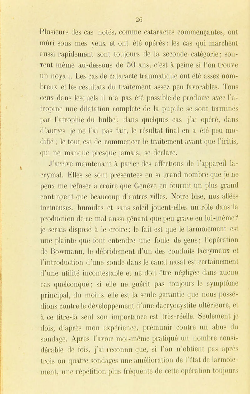 Plusieurs des cas notés, comme cataractes commençantes, ont mûri sous mes yeux et ont été opérés: les cas qui marchent aussi rapidement sont toujours de la seconde catégorie; sou- Tent même au-dessous de 50 ans, c'est à peine si l'on trouve un noyau. Les cas de cataracte traumatique ont été assez nom- breux et les résultats du traitement assez peu favorables. Tous ceux dans lesquels il n'a pas été possible de produire avec l'a- tropine une dilatation complète de la pupille se sont terminés par l'atrophie du bulbe; dans quelques cas j'ai opéré, dans d'autres je ne l'ai pas fait, le résultat final en a été peu mo- difié ; le tout, est de commencer le traitement avant que l'iritis, qui ne manque presque jamais, se déclare. J'arrive maintenant à parler des affections de l'appareil la- crymal. Elles se sont présentées en si grand nombre que je ne peux me refuser à croire que Genève en fournit un plus grand contingent que beaucoup d'antres villes. Notre bise, nos allées tortueuses, humides et sans soleil jouent-elles un rôle dans la production de ce mal aussi gênant que peu grave en lui-même? je serais disposé a le croire ; le fait est que le larmoiement est une plainte que font entendre une foule de gens: l'opération de Bowmann, le débridement d'un des conduits lacrymaux et l'introduction d'une sonde dans le canal nasal est certainement d'une utilité incontestable et ne doit être négligée dans aucun cas quelconque ; si elle ne guérit pas toujours le symptôme principal, du moins elle est la seule garantie que nous possé- dions contre le développement d'une dacryocystite ultérieure, et à ce titre-là seul son importance est très-réelle. Seulement je dois, d'après mon expérience, prémunir contre un abus du sondage. Après l'avoir moi-même pratiqué un nombre consi- dérable de Ibis, j'ai reconnu que, si l'on n'obtient pas après trois on quatre sondages une amélioration de l'étal de larmoie- ment, uni' répétition plus fréquente de celte opération toujours