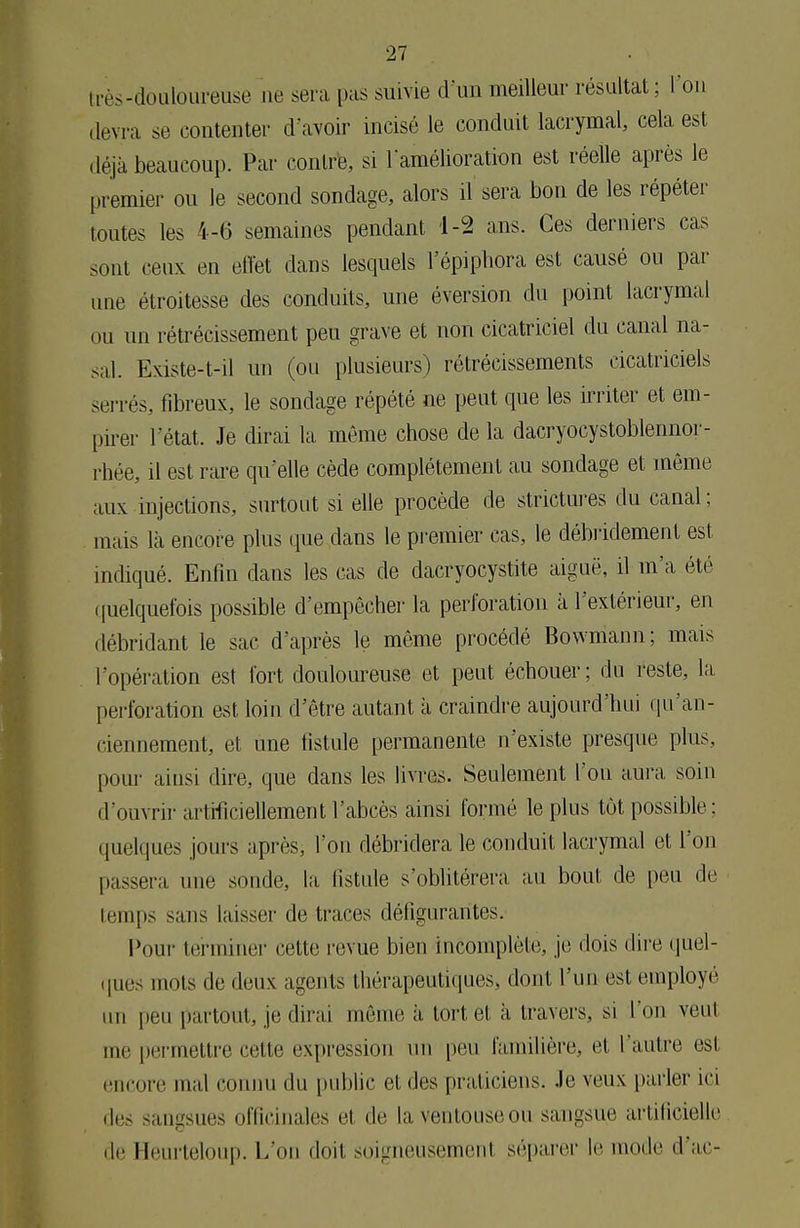 i rès-douloureuse ne sera pas suivie d'un meilleur résultat ; l'on devra se contenter d'avoir incisé le conduit lacrymal, cela est déjà beaucoup. Par contre, si l'amélioration est réelle après le premier ou le second sondage, alors il sera bon de les répéter toutes les 4-6 semaines pendant 1-2 ans. Ces derniers cas sont ceux en effet dans lesquels l'épiphora est causé ou par une étroitesse des conduits, une éversion du point lacrymal ou un rétrécissement peu grave et non cicatriciel du canal na- sal. Existe-t-il un (ou plusieurs) rétrécissements cicatriciels serrés, fibreux, le sondage répété ne peut que les irriter et em- pirer l'état. Je dirai la même chose de la dacryocystoblennor- rhée, il est rare qu'elle cède complètement au sondage et môme aux injections, surtout si elle procède de strictures du canal ; mais là encore plus que clans le premier cas, le débridement est indiqué. Enfin dans les cas de dacryocystite aiguë, il m'a été quelquefois possible d'empêcher la perforation à l'extérieur, en débridant le sac d'après le même procédé Bowmann ; mais l'opération est fort douloureuse et peut échouer ; du reste, la perforation est loin d'être autant à craindre aujourd'hui qu'an- ciennement, et nne fistule permanente n'existe presque plus, pour ainsi dire, que dans les livres. Seulement l'on aura, soin d'ouvrir artificiellement l'abcès ainsi formé le plus tôt possible: quelques jours après, l'on débridera le conduit lacryma.1 et l'on passera une sonde, la, fistule s'oblitérera, au bout de peu de temps sans laisser de traces défigurantes. Pour terminer cette revue bien incomplète, je dois dire quel- ques mots de deux agents thérapeutiques, dont l'un est employé un peu partout, je dirai même à tort et à, travers, si l'on veut me permettre cette expression un peu familière, e1 l'autre est encore mal connu du public el des praticiens, .le veux parler ici des sangsues officinales et de la ventouse ou sangsue artificielle de Heurteloup. L'on doit soigneusemenl séparer !<■ mode d'ac-