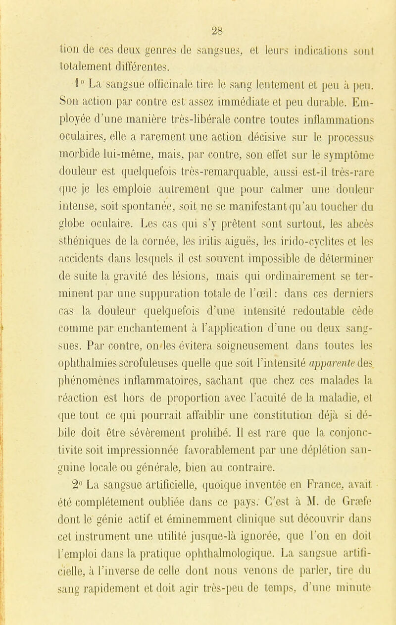 lion de ces deux genres de sangsues, et leurs indications sonl totalement différentes. 1° La sangsue officinale lire le sang lentement et peu à peu. Son action par contre est assez immédiate et peu durable. Em- ployée d'une manière très-libérale contre toutes inflammations oculaires, elle a rarement une action décisive sur le processus morbide lui-même, mais, par contre, son effet sur le symptôme douleur est quelquefois très-remarquable, aussi est-il très-rare que je les emploie autrement que pour calmer une douleur intense, soit spontanée, soit ne se manifestant qu'au toucher du globe oculaire. Les cas qui s'y prêtent sont surtout, les abcès sthéniques de la cornée, les iritis aiguës, les irido-cyclites et les accidents dans lesquels il est souvent impossible de déterminer de suite la gravité des lésions, mais qui ordinairement se ter- minent par une suppuration totale de l'œil : dans ces derniers cas la douleur quelquefois d'une intensité redoutable cède comme par enchantement à l'application d'une ou deux sang- sues. Par contre, ondes évitera soigneusement dans toutes les ophthalmies scrofuleuses quelle que soit l'intensité apparente des phénomènes inflammatoires, sachant que chez ces malades la réaction est hors de proportion avec l'acuité de la maladie, et que tout ce qui pourrait affaiblir une constitution déjà si dé- bile doit être sévèrement prohibé. Il est rare que la conjonc- tivite soit impressionnée favorablement par une déplétion san- guine locale ou générale, bien au contraire. 2° La sangsue artificielle, quoique inventée en France, avait été complètement oubliée dans ce pays. C'est à M. de Grœfe dont le génie actif et éminemment clinique sut découvrir dans cet instrument une utilité jusque-là ignorée, que l'on en doil l'emploi dans la pratique ophthalmologique. La sangsue artifi- cielle, à l'inverse de celle dont nous venons de parler, tire du sang rapidement et doit agir très-peu de temps, d'une minute