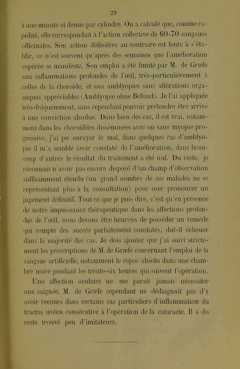 à mie minute et demie par cylindre. On a calculé que, comme ra- pidité, elle correspondait à l'action collective de 60-70 sangsues officinales. Son action définitive au contraire est lente à s'éta- blir, ce n'est souvent qu'après des semaines que l'amélioration espérée se manifeste. Son emploi a été limité par M. de Grsefe aux inflammations profondes de l'œil, très-particulièrement à celles de la choroïde, et aux amblyopies sans altérations orga- niques appréciables (Amblyopie ohne Befund). .le l'ai appliquée très-fréquemment, sans cependant pouvoir prétendre être arrivé a une conviction absolue. Dans bien des cas, il est vrai, notam- ment dans les choroïdiles disséminées avec ou sans myopie pro- cessive, j'ai pu enrayer le mal, dans quelques cas d'amblyo- pie il m'a semblé avoir constaté de l'amélioration, dans beau- coup d'autres le résultat du traitement a été nul. Du reste, je reconnais n'avoir [tas encore disposé d'un champ d'observation suffisamment étendu (un grand nombre de ces malades ne se représentant plus à la consultation) pour oser prononcer un jugemenl définitif. Tout ce que je puis dire, c'est qu'en présence de notre impuissance thérapeutique dans les affections profon- des de l'œil, nous devons être heureux de posséder un remède qui compte îles succès parfaitement constatés, dut-il échouer dans la majorité des cas. Je dois ajouter que j'ai suivi stricte- ment les prescriptions de M. de Grœfe concernant l'emploi de la sangsue u t ilicielle, notamment le repos absolu dans une cham- bre noire pendant les trente-six. heures qui suivent l'opération. Une affection oculaire ne me paraît jamais nécessiter une saignée. M. de Grœfe cependant ne dédaignait [tas d'y ivoir recours dans certains cas particuliers d'inflammation du tractus uvéen consécutive à l'opération de la cataracte. Il a du reste trouvé peu d'imitateurs.