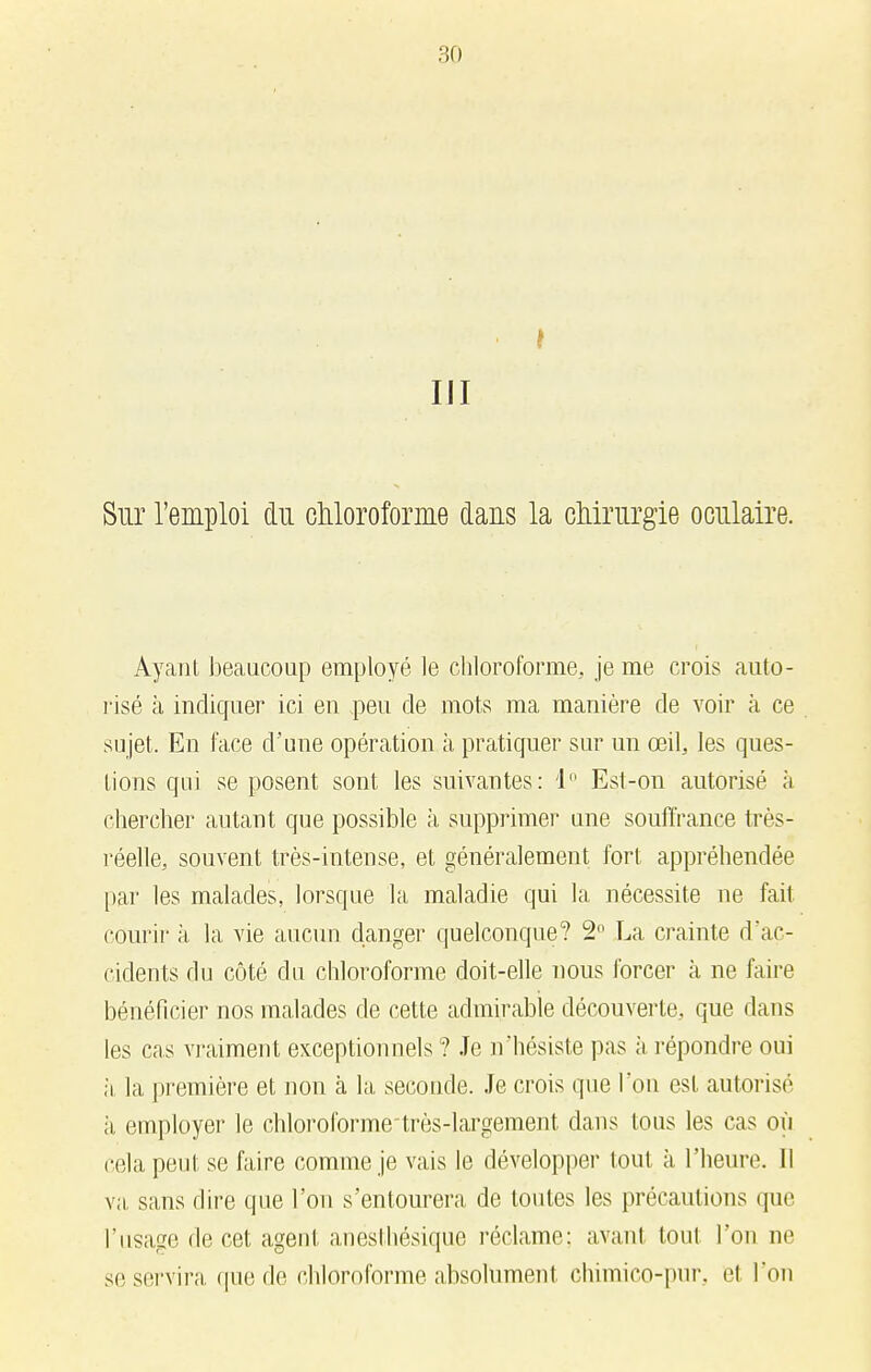 III Sur l'emploi du chloroforme daus la chirurgie oculaire. Ayant beaucoup employé le chloroforme, je me crois auto- risé à incliquer ici en peu de mots ma manière de voir à ce sujet. En face d'une opération à pratiquer sur un œil, les ques- tions qui se posent sont les suivantes: 1° Esl-on autorisé à chercher autant que possible à supprimer une souffrance très- réelle, souvent très-intense, et généralement fort appréhendée par les malades, lorsque la maladie qui la nécessite ne fait, courir à la vie aucun danger quelconque? 2° La crainte d'ac- cidents du côté du chloroforme doit-elle nous forcer à ne faire bénéficier nos malades de cette admirable découverte, que dans les cas vraiment exceptionnels ? Je n'hésiste pas à répondre oui à la première et non à la seconde. Je crois que l'on est autorisé à employer le chloroforme'très-largement dans tous les cas où cela peut se faire comme je vais le développer tout à l'heure. Il va sans dire que l'on s'entourera de toutes les précautions que l'usage de cet agent aneslhésique réclame: avant tout l'on ne se servira que de chloroforme absolument chimico-pur. cl l'on