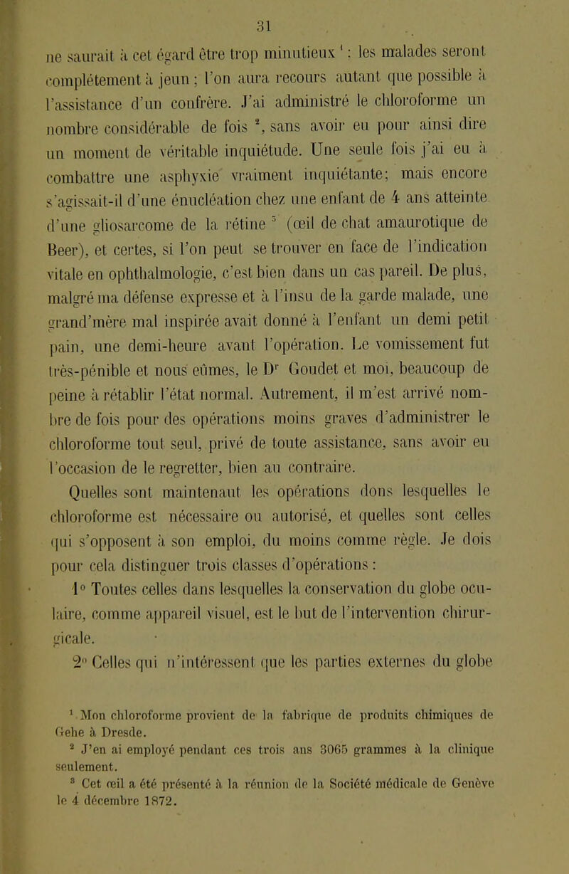 ne saurait à cet égard être trop minutieux 1 : les malades seront complètement à jeun ; l'on aura recours autant que possible à l'assistance d'un confrère. J'ai administré le chloroforme un nombre considérable de fois \ sans avoir eu pour ainsi dire un moment de véritable inquiétude. Une seule fois j'ai eu à combattre une asphyxie vraiment inquiétante; mais encore s'a^issait-il d'une énucléation chez une enfant de 4 ans atteinte d'une gliosarcome de la rétine 3 (œil de chat amaurotique de Beer), et certes, si l'on peut se trouver eu face de l'indication vitale en ophthalmologie, c'est bien dans un cas pareil. De plus, malgré ma défense expresse et à l'insu de la garde malade, une grand'mère mal inspirée avait donné à l'enfant un demi petit pain, une demi-heure avant l'opération. Le vomissement fut très-pénible et nous eûmes, le Dr Goudet et moi, beaucoup de peine à rétablir l'état normal. Autrement, il m'est arrivé nom- bre de fois pour des opérations moins graves d'administrer le chloroforme tout seul, privé de toute assistance, sans avoir eu l'occasion de le regretter, bien au contraire. Quelles sont maintenant les opérations dons lesquelles le chloroforme est nécessaire ou autorisé, et. quelles sont celles qui s'opposent à son emploi, du moins comme règle. Je dois pour cela distinguer trois classes d'opérations : 1° Toutes celles dans lesquelles la conservation du globe ocu- laire, comme appareil visuel, est le but de l'intervention chirur- gicale. 2° Celles qui n'intéressent que les parties externes du globe 1 Mon chloroforme provient de lu fabrique do produits chimiques de Gehe à Dresde. 2 J'en ai employé pendant ces trois ans 3065 grammes à la clinique seulement. 3 Cet reil a été présenté ;'i la réunion do la Société médicale de Genève le 4 décembre 1872.