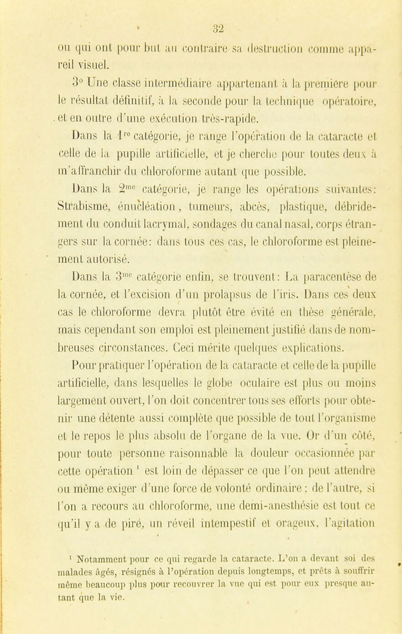 ou qui ont pour but au contraire sa destraction eomme appa- reil visuel. il Une classe intermédiaire appartenant à la première pour le résultat définitif, à la seconde pour la technique opératoire, et en outre d'une exécution très-rapide. Dans la lre catégorie, je range l'opération de la cataracte e1 celle de la pupille artificielle, et je cherche pour toutes deux a m'aiïranchir du chloroforme autant que possible. Dans la 2mo catégorie, je range les opérations suivantes: Strabisme, énucléation, tumeurs, abcès, plastique, décidé- ment du conduit lacrymal, sondages du canal nasal, corps étran- gers sur la cornée: dans tous ces cas, le chloroforme est pleine- ment autorisé. Dans la 3me catégorie enfin, se trouvent : La paracentèse de la cornée, et l'excision d'un prolapsus de l'iris. Dans ces deux cas le chloroforme devra plutôt être évité en thèse générale, mais cependant son emploi est pleinement justifié dans de nom- breuses circonstances. Ceci mérite quelques explications. Pour pratiquer l'opération de la cataracte et celle de la pupille artificielle, dans lesquelles le globe oculaire est plus ou moins largement ouvert, l'on doit concentrer tous ses efforts pour obte- nir une détente aussi complète que possible de tout l'organisme et le repos le plus absolu de l'organe de la vue. Or d'un coté, pour toute personne raisonnable la douleur occasionnée par cette opération ' est loin de dépasser ce que I on peut attendre ou môme exiger d'une force de volonté ordinaire : de l'autre, si l'on a recours au chloroforme, une deini-anesthésie est toul ce qu'il y a de piré, un réveil intempestif et orageux, l'agitation 1 Notamment pour ce qui regarde la cataracte. L'on a devant soi des malades âgés, résignés à l'opération depuis longtemps, et prêts à souft'rir môme beaucoup plus pour recouvrer la vue qui est pour eux presque au- tant que la vie.